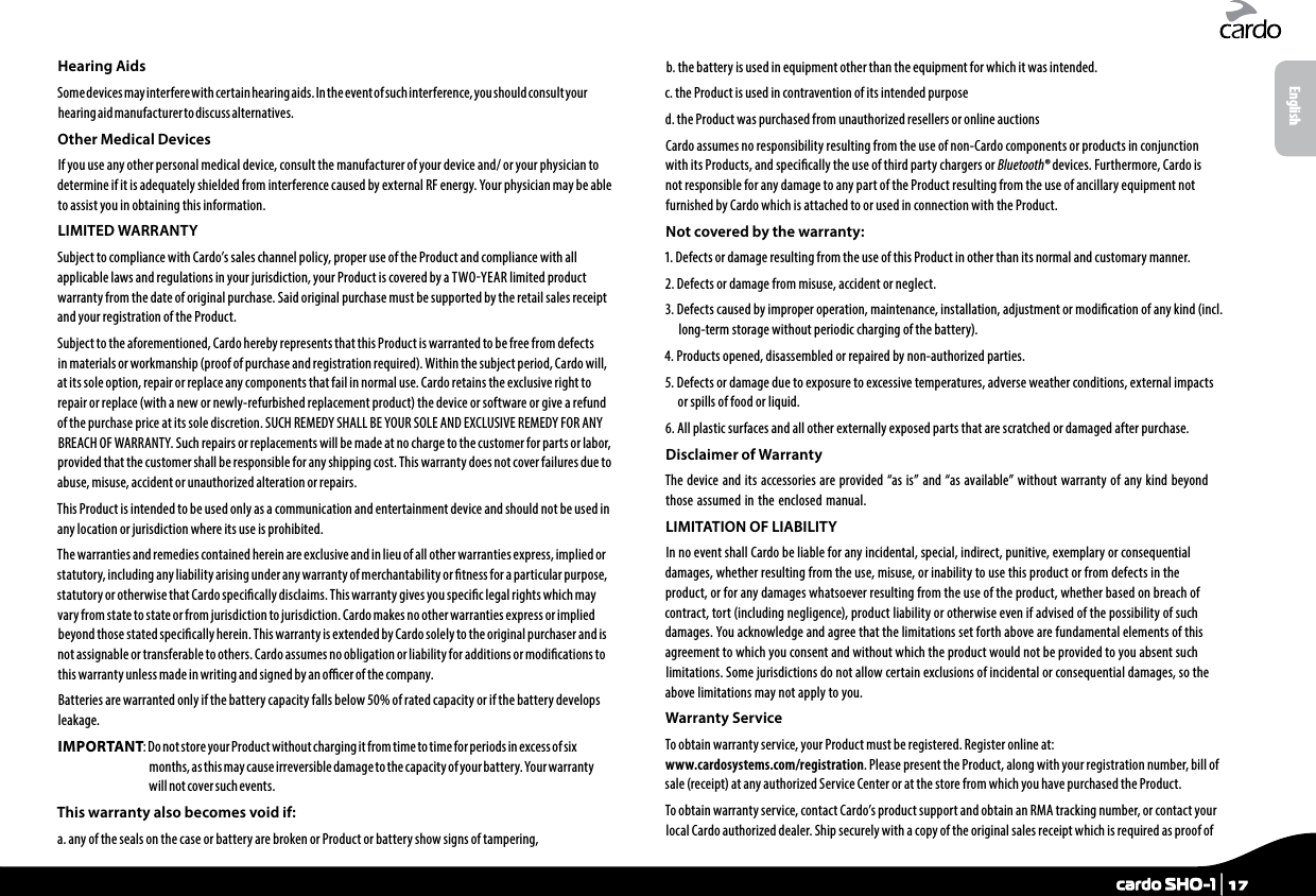Hearing AidsSome devices may interfere with certain hearing aids. In the event of such interference, you should consult your hearing aid manufacturer to discuss alternatives.Other Medical DevicesIf you use any other personal medical device, consult the manufacturer of your device and/ or your physician to determine if it is adequately shielded from interference caused by external RF energy. Your physician may be able to assist you in obtaining this information.LIMITED WARRANTYSubject to compliance with Cardo’s sales channel policy, proper use of the Product and compliance with all applicable laws and regulations in your jurisdiction, your Product is covered by a TWOYEAR limited product warranty from the date of original purchase. Said original purchase must be supported by the retail sales receipt and your registration of the Product.Subject to the aforementioned, Cardo hereby represents that this Product is warranted to be free from defects in materials or workmanship (proof of purchase and registration required). Within the subject period, Cardo will, at its sole option, repair or replace any components that fail in normal use. Cardo retains the exclusive right to repair or replace (with a new or newly-refurbished replacement product) the device or software or give a refund of the purchase price at its sole discretion. SUCH REMEDY SHALL BE YOUR SOLE AND EXCLUSIVE REMEDY FOR ANY BREACH OF WARRANTY. Such repairs or replacements will be made at no charge to the customer for parts or labor, provided that the customer shall be responsible for any shipping cost. This warranty does not cover failures due to abuse, misuse, accident or unauthorized alteration or repairs.This Product is intended to be used only as a communication and entertainment device and should not be used in any location or jurisdiction where its use is prohibited.The warranties and remedies contained herein are exclusive and in lieu of all other warranties express, implied or statutory, including any liability arising under any warranty of merchantability or tness for a particular purpose, statutory or otherwise that Cardo specically disclaims. This warranty gives you specic legal rights which may vary from state to state or from jurisdiction to jurisdiction. Cardo makes no other warranties express or implied beyond those stated specically herein. This warranty is extended by Cardo solely to the original purchaser and is not assignable or transferable to others. Cardo assumes no obligation or liability for additions or modications to this warranty unless made in writing and signed by an ocer of the company.Batteries are warranted only if the battery capacity falls below 50% of rated capacity or if the battery develops leakage.IMPORTANT:  Do not store your Product without charging it from time to time for periods in excess of six months, as this may cause irreversible damage to the capacity of your battery. Your warranty will not cover such events.This warranty also becomes void if:a.  any of the seals on the case or battery are broken or Product or battery show signs of tampering,b.  the battery is used in equipment other than the equipment for which it was intended.c. the Product is used in contravention of its intended purposed. the Product was purchased from unauthorized resellers or online auctionsCardo assumes no responsibility resulting from the use of non-Cardo components or products in conjunction with its Products, and specically the use of third party chargers or Bluetooth® devices. Furthermore, Cardo is not responsible for any damage to any part of the Product resulting from the use of ancillary equipment not furnished by Cardo which is attached to or used in connection with the Product.Not covered by the warranty:1.  Defects or damage resulting from the use of this Product in other than its normal and customary manner.2. Defects or damage from misuse, accident or neglect.3.  Defects caused by improper operation, maintenance, installation, adjustment or modication of any kind (incl. long-term storage without periodic charging of the battery).4. Products opened, disassembled or repaired by non-authorized parties.5.  Defects or damage due to exposure to excessive temperatures, adverse weather conditions, external impacts or spills of food or liquid.6.  All plastic surfaces and all other externally exposed parts that are scratched or damaged after purchase.Disclaimer of WarrantyThe device and its accessories are provided “as is” and “as available” without warranty of any kind beyond those assumed in the enclosed manual.LIMITATION OF LIABILITYIn no event shall Cardo be liable for any incidental, special, indirect, punitive, exemplary or consequential damages, whether resulting from the use, misuse, or inability to use this product or from defects in the product, or for any damages whatsoever resulting from the use of the product, whether based on breach of contract, tort (including negligence), product liability or otherwise even if advised of the possibility of such damages. You acknowledge and agree that the limitations set forth above are fundamental elements of this agreement to which you consent and without which the product would not be provided to you absent such limitations. Some jurisdictions do not allow certain exclusions of incidental or consequential damages, so the above limitations may not apply to you.Warranty ServiceTo obtain warranty service, your Product must be registered. Register online at: www.cardosystems.com/registration. Please present the Product, along with your registration number, bill of sale (receipt) at any authorized Service Center or at the store from which you have purchased the Product.To obtain warranty service, contact Cardo’s product support and obtain an RMA tracking number, or contact your local Cardo authorized dealer. Ship securely with a copy of the original sales receipt which is required as proof of Englishcardo SHO-1 | 17