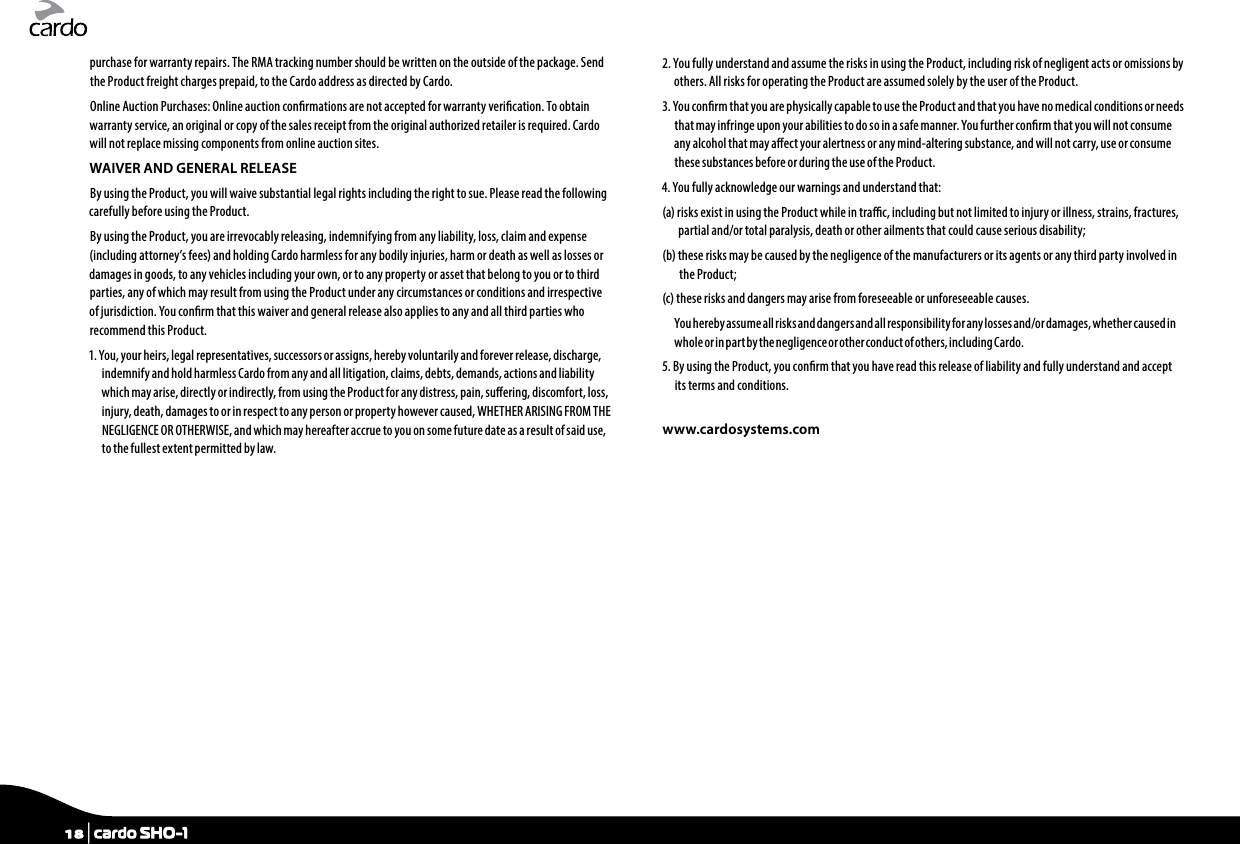 purchase for warranty repairs. The RMA tracking number should be written on the outside of the package. Send the Product freight charges prepaid, to the Cardo address as directed by Cardo.Online Auction Purchases: Online auction conrmations are not accepted for warranty verication. To obtain warranty service, an original or copy of the sales receipt from the original authorized retailer is required. Cardo will not replace missing components from online auction sites.WAIVER AND GENERAL RELEASEBy using the Product, you will waive substantial legal rights including the right to sue. Please read the following carefully before using the Product.By using the Product, you are irrevocably releasing, indemnifying from any liability, loss, claim and expense (including attorney’s fees) and holding Cardo harmless for any bodily injuries, harm or death as well as losses or damages in goods, to any vehicles including your own, or to any property or asset that belong to you or to third parties, any of which may result from using the Product under any circumstances or conditions and irrespective of jurisdiction. You conrm that this waiver and general release also applies to any and all third parties who recommend this Product.1. You, your heirs, legal representatives, successors or assigns, hereby voluntarily and forever release, discharge, indemnify and hold harmless Cardo from any and all litigation, claims, debts, demands, actions and liability which may arise, directly or indirectly, from using the Product for any distress, pain, suering, discomfort, loss, injury, death, damages to or in respect to any person or property however caused, WHETHER ARISING FROM THE NEGLIGENCE OR OTHERWISE, and which may hereafter accrue to you on some future date as a result of said use, to the fullest extent permitted by law.2. You fully understand and assume the risks in using the Product, including risk of negligent acts or omissions by others. All risks for operating the Product are assumed solely by the user of the Product.3. You conrm that you are physically capable to use the Product and that you have no medical conditions or needs that may infringe upon your abilities to do so in a safe manner. You further conrm that you will not consume any alcohol that may aect your alertness or any mind-altering substance, and will not carry, use or consume these substances before or during the use of the Product.4. You fully acknowledge our warnings and understand that:(a)  risks exist in using the Product while in trac, including but not limited to injury or illness, strains, fractures, partial and/or total paralysis, death or other ailments that could cause serious disability;(b)  these risks may be caused by the negligence of the manufacturers or its agents or any third party involved in the Product;(c) these risks and dangers may arise from foreseeable or unforeseeable causes.You hereby assume all risks and dangers and all responsibility for any losses and/or damages, whether caused in whole or in par t by the negligence or other conduc t of others, including Cardo.5.  By using the Product, you conrm that you have read this release of liability and fully understand and accept its terms and conditions.www.cardosystems.com18 | cardo SHO-1