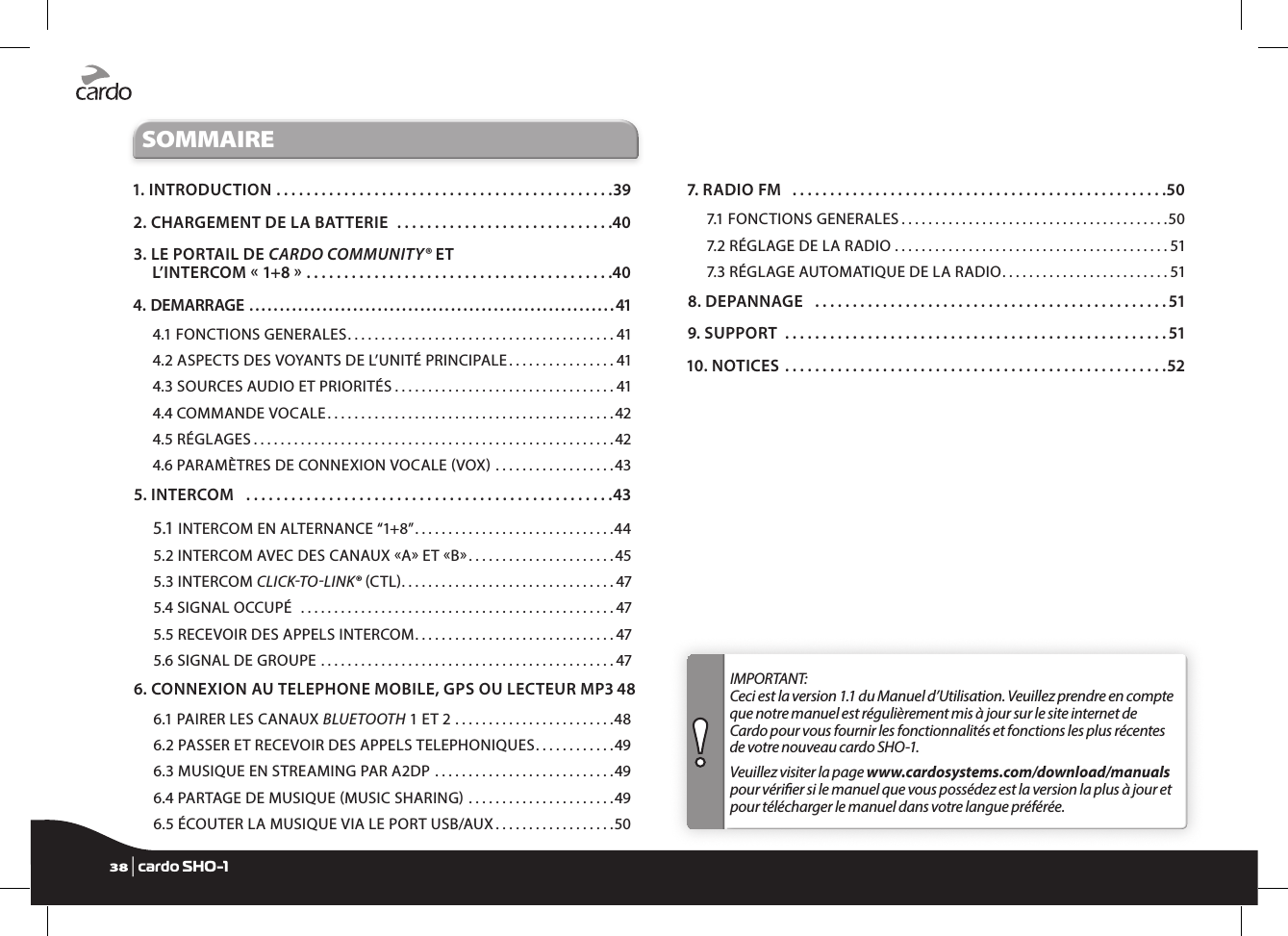 SOMMAIRE1. INTRODUCTION .............................................392. CHARGEMENT DE LA BATTERIE .............................403.  LE PORTAIL DE CARDO COMMUNITY® ET  L’INTERCOM «1+8» .........................................404. DEMARRAGE ............................................................414.1 FONCTIONS GENERALES ........................................414.2 ASPECTS DES VOYANTS DE L’UNITÉ PRINCIPALE ................414.3 SOURCES AUDIO ET PRIORITÉS .................................414.4 COMMANDE VOCALE ...........................................424.5 RÉGLAGES ......................................................424.6 PARAMÈTRES DE CONNEXION VOCALE VOX ..................435. INTERCOM  .................................................435.1 INTERCOM EN ALTERNANCE “1+8” ..............................445.2 INTERCOM AVEC DES CANAUX A ET B ......................455.3 INTERCOM CLICKTOLINK® CTL ................................475.4 SIGNAL OCCUPÉ  ...............................................475.5 RECEVOIR DES APPELS INTERCOM ..............................475.6 SIGNAL DE GROUPE ............................................476.  CONNEXION AU TELEPHONE MOBILE, GPS OU LECTEUR MP3 486.1 PAIRER LES CANAUX BLUETOOTH 1 ET 2 ........................486.2 PASSER ET RECEVOIR DES APPELS TELEPHONIQUES ............496.3 MUSIQUE EN STREAMING PAR A2DP  ...........................496.4 PARTAGE DE MUSIQUE MUSIC SHARING ......................496.5 ÉCOUTER LA MUSIQUE VIA LE PORT USB/AUX ..................507. RADIO FM  ..................................................507.1 FONCTIONS GENERALES ........................................507.2 RÉGLAGE DE LA RADIO .........................................517.3 RÉGLAGE AUTOMATIQUE DE LA RADIO .........................518. DEPANNAGE  ...............................................519. SUPPORT ...................................................5110. NOTICES ...................................................52IMPORTANT:  Ceci est la version 1.1 du Manuel d’Utilisation. Veuillez prendre en compte que notre manuel est régulièrement mis à jour sur le site internet de Cardo pour vous fournir les fonctionnalités et fonctions les plus récentes de votre nouveau cardo SHO-1.  Veuillez visiter la page www.cardosystems.com/download/manuals pour vérier si le manuel que vous possédez est la version la plus à jour et pour télécharger le manuel dans votre langue préférée.38 | cardo SHO-1