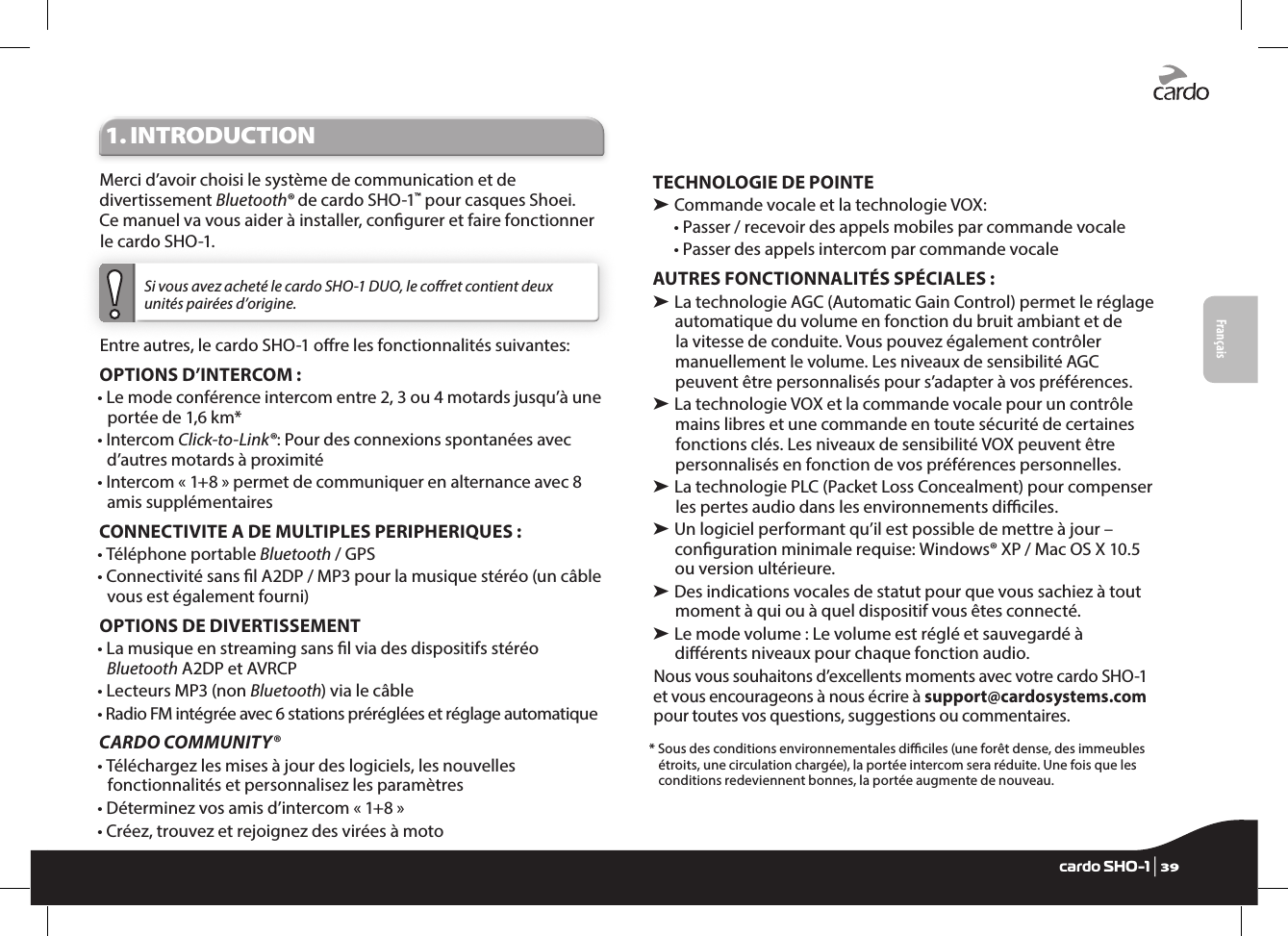 Français1. INTRODUCTIONMerci d’avoir choisi le système de communication et de divertissement Bluetooth® de cardo SHO-1™ pour casques Shoei. Ce manuel va vous aider à installer, congurer et faire fonctionner le cardo SHO-1. Si vous avez acheté le cardo SHO-1 DUO, le coret contient deux unités pairées d’origine. Entre autres, le cardo SHO-1 ore les fonctionnalités suivantes:OPTIONS D’INTERCOM :•  Le mode conférence intercom entre 2, 3 ou 4 motards jusqu’à une portée de 1,6 km*•   Intercom  Click-to-Link®: Pour des connexions spontanées avec d’autres motards à proximité•  Intercom « 1+8 » permet de communiquer en alternance avec 8 amis supplémentairesCONNECTIVITE A DE MULTIPLES PERIPHERIQUES : • Téléphone portable Bluetooth / GPS•  Connectivité sans l A2DP / MP3 pour la musique stéréo (un câble vous est également fourni)OPTIONS DE DIVERTISSEMENT•  La musique en streaming sans l via des dispositifs stéréo Bluetooth A2DP et AVRCP•  Lecteurs MP3 (non Bluetooth) via le câble•  Radio FM intégrée avec 6 stations préréglées et réglage automatiqueCARDO COMMUNITY®•  Téléchargez les mises à jour des logiciels, les nouvelles fonctionnalités et personnalisez les paramètres•  Déterminez vos amis d’intercom « 1+8 »•  Créez, trouvez et rejoignez des virées à motoTECHNOLOGIE DE POINTE➤ Commande vocale et la technologie VOX:•  Passer / recevoir des appels mobiles par commande vocale•  Passer des appels intercom par commande vocaleAUTRES FONCTIONNALITÉS SPÉCIALES : ➤  La technologie AGC (Automatic Gain Control) permet le réglage automatique du volume en fonction du bruit ambiant et de la vitesse de conduite. Vous pouvez également contrôler manuellement le volume. Les niveaux de sensibilité AGC peuvent être personnalisés pour s’adapter à vos préférences. ➤  La technologie VOX et la commande vocale pour un contrôle mains libres et une commande en toute sécurité de certaines fonctions clés. Les niveaux de sensibilité VOX peuvent être personnalisés en fonction de vos préférences personnelles. ➤  La technologie PLC (Packet Loss Concealment) pour compenser les pertes audio dans les environnements diciles.➤  Un logiciel performant qu’il est possible de mettre à jour – conguration minimale requise: Windows® XP / Mac OS X 10.5 ou version ultérieure.➤  Des indications vocales de statut pour que vous sachiez à tout moment à qui ou à quel dispositif vous êtes connecté.➤  Le mode volume : Le volume est réglé et sauvegardé à diérents niveaux pour chaque fonction audio.Nous vous souhaitons d’excellents moments avec votre cardo SHO-1 et vous encourageons à nous écrire à support@cardosystems.com pour toutes vos questions, suggestions ou commentaires.*  Sous des conditions environnementales diciles (une forêt dense, des immeubles étroits, une circulation chargée), la portée intercom sera réduite. Une fois que les conditions redeviennent bonnes, la portée augmente de nouveau. Englishcardo SHO-1 | 39