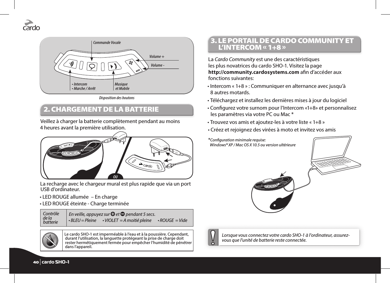 Volume - • Intercom• Marche / ArrêtMusique  et MobileCommande VocaleVolume +  Disposition des boutons2. CHARGEMENT DE LA BATTERIEVeillez à charger la batterie complètement pendant au moins  4 heures avant la première utilisation.OULa recharge avec le chargeur mural est plus rapide que via un port USB d’ordinateur.• LED ROUGE allumée  – En charge • LED ROUGE éteinte - Charge terminéeContrôle de la batterie En veille, appuyez sur   et   pendant 5 secs.• BLEU = Pleine    • VIOLET  = A moitié pleine    • ROUGE  = VideLe cardo SHO-1 est imperméable à l’eau et à la poussière. Cependant, durant l’utilisation, la languette protégeant la prise de charge doit rester hermétiquement fermée pour empêcher l’humidité de pénétrer dans l’appareil.3.  LE PORTAIL DE CARDO COMMUNITY ET L’INTERCOM « 1+8 »La Cardo Community est une des caractéristiques les plus novatrices du cardo SHO-1. Visitez la page http://community.cardosystems.com an d’accéder aux fonctions suivantes: •  Intercom « 1+8 » : Communiquer en alternance avec jusqu’à  8 autres motards.•  Téléchargez et installez les dernières mises à jour du logiciel•  Congurez votre surnom pour l’Intercom «1+8» et personnalisez les paramètres via votre PC ou Mac *•  Trouvez vos amis et ajoutez-les à votre liste « 1+8 »•  Créez et rejoignez des virées à moto et invitez vos amis*Conguration minimale requise:  Windows® XP / Mac OS X 10.5 ou version ultérieure Lorsque vous connectez votre cardo SHO-1 à l’ordinateur, assurez-vous que l’unité de batterie reste connectée.40 | cardo SHO-1