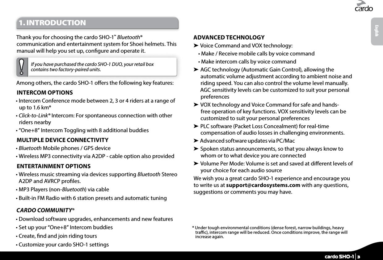 1. INTRODUCTIONThank you for choosing the cardo SHO-1™ Bluetooth® communication and entertainment system for Shoei helmets. This manual will help you set up, congure and operate it. If you have purchased the cardo SHO-1 DUO, your retail box contains two factory-paired units.Among others, the cardo SHO-1 oers the following key features:INTERCOM OPTIONS•  Intercom Conference mode between 2, 3 or 4 riders at a range of up to 1.6 km*•  Click-to-Link® Intercom: For spontaneous connection with other riders nearby• “One+8” Intercom Toggling with 8 additional buddiesMULTIPLE DEVICE CONNECTIVITY•  Bluetooth Mobile phones / GPS device•  Wireless MP3 connectivity via A2DP - cable option also providedENTERTAINMENT OPTIONS•  Wireless music streaming via devices supporting Bluetooth Stereo A2DP and AVRCP proles. • MP3 Players (non-Bluetooth) via cable• Built-in FM Radio with 6 station presets and automatic tuningCARDO COMMUNITY® • Download software upgrades, enhancements and new features• Set up your “One+8” Intercom buddies• Create, nd and join riding tours• Customize your cardo SHO-1 settingsADVANCED TECHNOLOGY➤  Voice Command and  VOX technology:• Make / Receive mobile calls by voice command• Make intercom calls by voice command➤  AGC technology (Automatic Gain Control), allowing the automatic volume adjustment according to ambient noise and riding speed. You can also control the volume level manually. AGC sensitivity levels can be customized to suit your personal preferences➤  VOX technology and Voice Command for safe and hands-free operation of key functions. VOX sensitivity levels can be customized to suit your personal preferences➤  PLC software (Packet Loss Concealment) for real-time compensation of audio losses in challenging environments.➤  Advanced software updates via PC/Mac➤  Spoken status announcements, so that you always know to whom or to what device you are connected➤  Volume Per Mode: Volume is set and saved at dierent levels of your choice for each audio sourceWe wish you a great cardo SHO-1 experience and encourage you to write us at support@cardosystems.com with any questions, suggestions or comments you may have.*  Under tough environmental conditions (dense forest, narrow buildings, heavy trac), intercom range will be reduced. Once conditions improve, the range will increase again.Englishcardo SHO-1 | 3