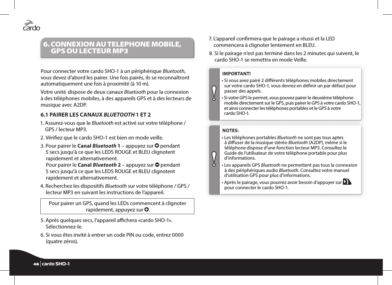 6.  CONNEXION AU TELEPHONE MOBILE, GPS OU LECTEUR MP3Pour connecter votre cardo SHO-1 à un périphérique Bluetooth, vous devez d’abord les pairer. Une fois pairés, ils se reconnaîtront automatiquement une fois à proximité (à 10 m).Votre unité  dispose de deux canaux Bluetooth pour la connexion à des téléphones mobiles, à des appareils GPS et à des lecteurs de musique avec A2DP.6.1 PAIRER LES CANAUX BLUETOOTH 1 ET 21.  Assurez-vous que le Bluetooth est activé sur votre téléphone / GPS / lecteur MP3.2.  Vériez que le cardo SHO-1 est bien en mode veille.3.  Pour pairer le Canal Bluetooth 1 – appuyez sur   pendant 5 secs jusqu’à ce que les LEDS ROUGE et BLEU clignotent rapidement et alternativement. Pour pairer le Canal Bluetooth 2 – appuyez sur   pendant 5 secs jusqu’à ce que les LEDS ROUGE et BLEU clignotent rapidement et alternativement.4.  Recherchez les dispositifs Bluetooth sur votre téléphone / GPS / lecteur MP3 en suivant les instructions de l’appareil.Pour pairer un GPS, quand les LEDs commencent à clignoter rapidement, appuyez sur  .5.  Après quelques secs, l’appareil achera «cardo SHO-1». Sélectionnez-le.6.  Si vous êtes invité à entrer un code PIN ou code, entrez 0000 (quatre zéros).7.  L’appareil conrmera que le pairage a réussi et la LED commencera à clignoter lentement en BLEU.8.  Si le pairage n’est pas terminé dans les 2 minutes qui suivent, le cardo SHO-1 se remettra en mode Veille. IMPORTANT!•  Si vous avez pairé 2 diérents téléphones mobiles directement sur votre cardo SHO-1, vous devrez en dénir un par défaut pour passer des appels.•  Si votre GPS le permet, vous pouvez pairer le deuxième téléphone mobile directement sur le GPS, puis pairer le GPS à votre cardo SHO-1, et ainsi connecter les téléphones portables et le GPS à votre cardo SHO-1. NOTES: •  Les téléphones portables Bluetooth ne sont pas tous aptes à diuser de la musique stéréo Bluetooth (A2DP), même si le téléphone dispose d’une fonction lecteur MP3. Consultez le Guide de l’utilisateur de votre téléphone portable pour plus d’informations.•  Les appareils GPS Bluetooth ne permettent pas tous la connexion à des périphériques audio Bluetooth. Consultez votre manuel d’utilisation GPS pour plus d’informations.•  Après le pairage, vous pourrez avoir besoin d’appuyer sur   pour connecter le cardo SHO-1.48 | cardo SHO-1