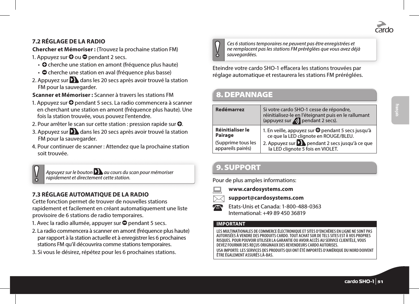 Français7.2 RÉGLAGE DE LA RADIOChercher et Mémoriser : (Trouvez la prochaine station FM)1.  Appuyez sur   ou   pendant 2 secs.  •      cherche une station en amont (fréquence plus haute)  •      cherche une station en aval (fréquence plus basse)2.  Appuyez sur   dans les 20 secs après avoir trouvé la station FM pour la sauvegarder.Scanner et Mémoriser : Scanner à travers les stations FM1.  Appuyez sur   pendant 5 secs. La radio commencera à scanner en cherchant une station en amont (fréquence plus haute). Une fois la station trouvée, vous pouvez l’entendre.2.  Pour arrêter le scan sur cette station : pression rapide sur  .3.  Appuyez sur   dans les 20 secs après avoir trouvé la station FM pour la sauvegarder.4.  Pour continuer de scanner : Attendez que la prochaine station soit trouvée.Appuyez sur le bouton   au cours du scan pour mémoriser rapidement et directement cette station.7.3 RÉGLAGE AUTOMATIQUE DE LA RADIOCette fonction permet de trouver de nouvelles stations rapidement et facilement en créant automatiquement une liste provisoire de 6 stations de radio temporaires.1. Avec la radio allumée, appuyer sur   pendant 5 secs.2.  La radio commencera à scanner en amont (fréquence plus haute) par rapport à la station actuelle et à enregistrer les 6 prochaines stations FM qu’il découvrira comme stations temporaires.3.  Si vous le désirez, répétez pour les 6 prochaines stations. Ces 6 stations temporaires ne peuvent pas être enregistrées et ne remplacent pas les stations FM préréglées que vous avez déjà sauvegardées.Eteindre votre cardo SHO-1 eacera les stations trouvées par réglage automatique et restaurera les stations FM préréglées.8. DEPANNAGE Redémarrez  Si votre cardo SHO-1 cesse de répondre, réinitialisez-le en l’éteignant puis en le rallumant (appuyez sur   pendant 2 secs). Réinitialiser le Pairage(Supprime tous les appareils pairés)1.  En veille, appuyez sur   pendant 5 secs jusqu’à ce que la LED clignote en ROUGE/BLEU.2.  Appuyez sur   pendant 2 secs jusqu’à ce que la LED clignote 5 fois en VIOLET.9. SUPPORTPour de plus amples informations:    www.cardosystems.com   support@cardosystems.com  Etats-Unis et Canada: 1-800-488-0363   International: +49 89 450 36819IMPORTANT LES MULTINATIONALES DE COMMERCE ÉLECTRONIQUE ET SITES D’ENCHÈRES EN LIGNE NE SONT PAS AUTORISÉES À VENDRE DES PRODUITS CARDO. TOUT ACHAT SUR DE TELS SITES EST À VOS PROPRES RISQUES. POUR POUVOIR UTILISER LA GARANTIE OU AVOIR ACCÈS AU SERVICE CLIENTÈLE, VOUS DEVEZ FOURNIR DES REÇUS ORIGINAUX DES REVENDEURS CARDO AUTORISES. USA IMPORTE: LES SERVICES DES PRODUITS QUI ONT ÉTÉ IMPORTÉS D’AMÉRIQUE DU NORD DOIVENT ÊTRE ÉGALEMENT ASSURÉS LÀ-BAS.Englishcardo SHO-1 | 51