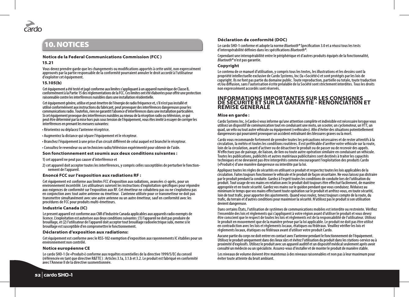 10. NOTICESNotice de la Federal Communications Commission (FCC ) 15.21Vous devez prendre garde que les changements ou modications apportés à cette unité, non expressément approuvés par la partie responsable de la conformité pourraient annuler le droit accordé à l’utilisateur d’exploiter cet équipement.15.105(b)Cet équipement a été testé et jugé conforme aux limites s’appliquant à un appareil numérique de Classe B, conformément à la Partie 15 des réglementations de la FCC. Ces limites ont été élaborées pour orir une protection raisonnable contre les interférences nuisibles dans une installation résidentielle.Cet équipement génère, utilise et peut émettre de l’énergie de radio fréquence et, s’il n’est pas installé et utilisé conformément aux instructions du fabricant, peut provoquer des interférences dangereuses pour les communications radio. Toutefois, rien ne garantit l’absence d’interférences dans une installation particulière. Si cet équipement provoque des interférences nuisibles au niveau de la réception radio ou télévision, ce qui peut être déterminé par la mise hors puis sous tension de l’équipement, vous êtes invité à essayer de corriger les interférences en prenant les mesures suivantes:• Réorientez ou déplacez l’antenne réceptrice.• Augmentez la distance qui sépare l’équipement et le récepteur.• Branchez l’équipement à une prise d’un circuit diérent de celui auquel est branché le récepteur.• Consultez le revendeur ou un technicien radio/télévision expérimenté pour obtenir de l’aide.Son fonctionnement est soumis aux deux conditions suivantes :1) cet appareil ne peut pas causer d’interférence et 2) cet appareil doit accepter toutes les interférences, y compris celles susceptibles de perturber le fonction-nement de l’appareil.Enoncé FCC sur l’exposition aux radiations RF :Cet équipement est conforme aux limites FCC d’exposition aux radiations, avancées ci-après, pour un environnement incontrôlé. Les utilisateurs suivront les instructions d’exploitation spéciques pour répondre aux exigences de conformité sur l’exposition aux RF. Cet émetteur ne cohabitera pas ou ne s’exploitera pas en conjonction avec tout autre antenne ou émetteur.  L’antenne utilisée pour ce transmetteur ne doit pas transmettre simultanément avec une autre antenne ou un autre émetteur, sauf en conformité avec les procédures de FCC pour produits multi-émetteurs.Industrie Canada (IC)Le present appareil est conforme aux CNR d’Industrie Canada applicables aux appareils radio exempts de licence. L’exploitation est autorisee aux deux conditions suivantes :(1) l’appareil ne doit pas produire de brouillage, et (2) l’utilisateur de l’appareil doit accepter tout brouillage radioelectrique subi, meme si le brouillage est susceptible d’en compromettre le fonctionnement.Déclaration d’exposition aux radiations:Cet équipement est conforme avec le RSS-102 exemption d’exposition aux rayonnements IC établies pour un environnement non contrôlé. Notice européenne CELe cardo SHO-1 (le «Produit») conforme aux requêtes essentielles de la directive 1999/5/EC du conseil (référencée en tant que directive R&amp;TTE ) : Articles 3.1a, 3.1.b et 3.2. Le produit est fabriqué en conformité avec l’Annexe II de la directive susmentionnée.Déclaration de conformité (DOC)Le cardo SHO-1 conforme et adopte la norme Bluetooth® Specication 3.0 et a réussi tous les tests d’interopérabilité dénies dans les spécications Bluetooth®.Cependant une interopérabilité entre le périphérique et d’autres produits équipés de la fonctionnalité, Bluetooth® n’est pas garantie.CopyrightLe contenu de ce manuel d’utilisation, y compris tous les textes, les illustrations et les dessins sont la propriété intellectuelle exclusive de Cardo Systems, Inc (la «Société») et sont protégés par les lois de copyright. Ils ne font pas partie du domaine public. Toute reproduction, partielle ou totale, toute traduction et/ou diusion, sans l’autorisation écrite préalable de la Société sont strictement interdites. Tous les droits non expressément accordés sont réservés.INFORMATIONS IMPORTANTES SUR LES CONSIGNES DE SÉCURITÉ ET SUR LA GARANTIE - RENONCIATION ET REMISE GENERALEMise en garde :Cardo Systems Inc, («Cardo») vous informe qu’une attention complète et indivisible est nécessaire lorsque vous utilisez un dispositif de communication tout en conduisant une moto, un scooter, un cyclomoteur, un VTT, un quad, un vélo ou tout autre véhicule ou équipement («véhicule»). An d’éviter des situations potentiellement dangereuses qui pourraient provoquer un accident entraînant des blessures graves ou la mort.Cardo vous recommande fortement de prendre toutes les précautions nécessaires et de rester attentifs à la circulation, la météo et toutes les conditions routières. Il est préférable d’arrêter votre véhicule sur la route, loin de la circulation, avant d’activer ou de désactiver le produit ou de passer ou de recevoir des appels. N’eectuez pas de pairage, de liaison, de lien ou toute autre opération similaire en conduisant un véhicule. Toutes les publications, publicités et autres matériaux publicitaires sont destinés à traiter les capacités techniques et ne devraient pas être interprétés comme encourageant l’exploitation des produits Cardo («Produit») d’une manière dangereuse ou interdite par la loi.Appliquez toutes les règles de sécurités en utilisant ce produit et respectez toutes les lois applicables de la circulation. Faites toujours fonctionner le véhicule et le produit de façon sécuritaire. Ne vous laissez pas distraire par le produit pendant la conduite. Gardez à l’esprit toutes les conditions de conduite lors de l’utilisation du produit. Tout usage de vos mains en relation avec le produit doit toujours être eectué facilement, de manière appropriée et en toute sécurité. Gardez vos mains sur le guidon pendant que vous conduisez. Réduisez au minimum le temps que vos mains eectuent toute opération sur le produit et arrêtez-vous, en toute sécurité, loin de tout trac, pour apporter des ajustements. Quand vous roulez, tenez toujours compte de la route, du trac, du terrain et d’autres conditions pour maximiser la sécurité. N’utilisez pas le produit si son utilisation devient dangereuse.Dans certains États, l’utilisation de systèmes de communications mobiles est interdite ou restreinte. Vériez l’ensemble des lois et règlements qui s’appliquent à votre région avant d’utiliser le produit et vous devez être conscient que le respect de toutes les lois et règlements est de la responsabilité de l’utilisateur. Utilisez le produit en mouvement que de la manière prévue par la loi applicable. Le produit ne doit pas être utilisé en contradiction avec les lois et règlements locaux, étatiques ou fédéraux. Veuillez vérier les lois et règlements locaux, étatiques ou fédéraux avant d’utiliser votre produit Cardo.Aucune partie du corps ne doit entrer en contact avec l’antenne pendant le fonctionnement de l’équipement. Utilisez le produit uniquement dans des lieux sûrs et évitez l’utilisation du produit dans les stations-service ou à proximité d’explosifs. Utilisez le produit avec un appareil auditif et un dispositif médical seulement après avoir consulté un médecin ou un spécialiste. Assurez-vous d’installer et de monter le produit de manière stable.Les niveaux de volume doivent être maintenus à des niveaux raisonnables et non pas à leur maximum pour éviter toute atteinte du bruit ambiant.52 | cardo SHO-1