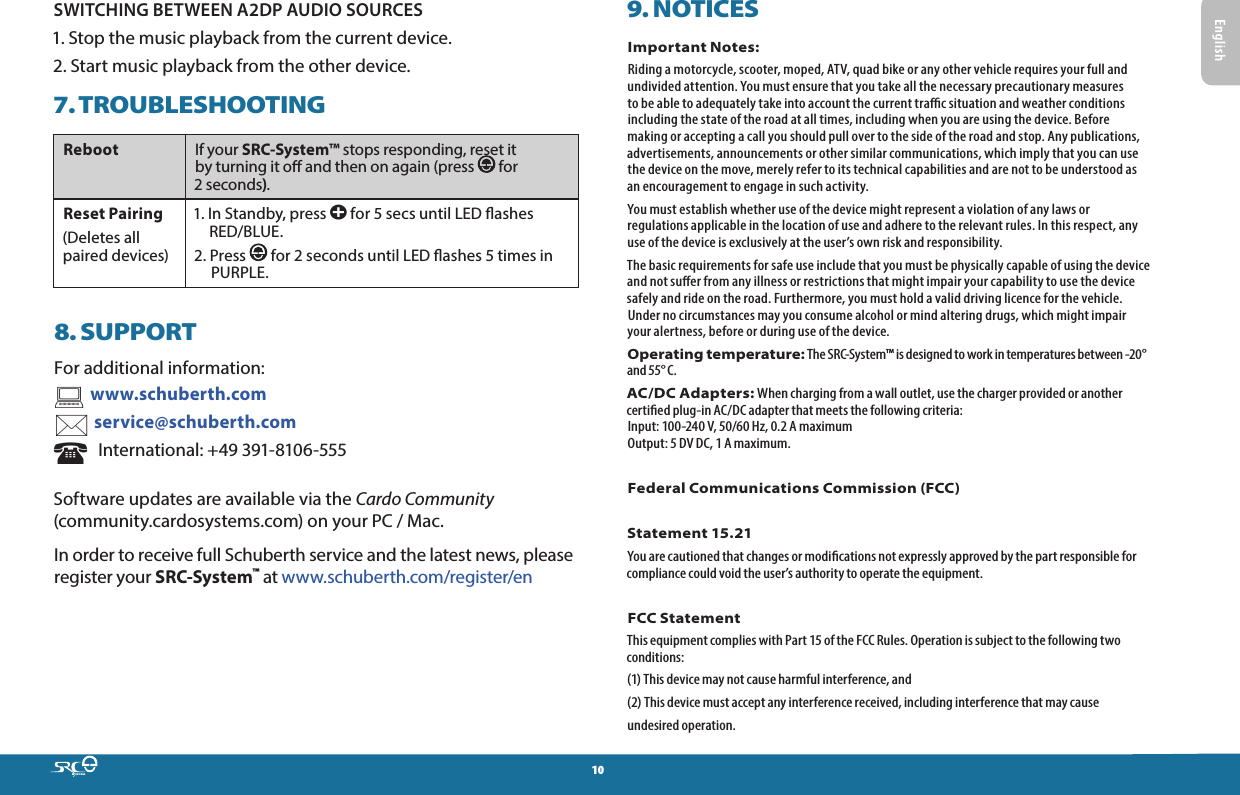 10SWITCHING BETWEEN A2DP AUDIO SOURCES1. Stop the music playback from the current device.2. Start music playback from the other device.7. TROUBLESHOOTINGReboot If your SRC-System™ stops responding, reset it by turning it o and then on again (press   for 2 seconds). Reset Pairing(Deletes all  paired devices)1.  In Standby, press a for 5 secs until LED ashes RED/BLUE.2.   Press   for 2 seconds until LED ashes 5 times in PURPLE.8. SUPPORTFor additional information:  www.schuberth.com service@schuberth.com   International: +49 391-8106-555Software updates are available via the Cardo Community (community.cardosystems.com) on your PC / Mac.In order to receive full Schuberth service and the latest news, please register your SRC-System™ at www.schuberth.com/register/en9. NOTICESImportant Notes:Riding a motorcycle, scooter, moped, ATV, quad bike or any other vehicle requires your full and undivided attention. You must ensure that you take all the necessary precautionary measures to be able to adequately take into account the current trac situation and weather conditions including the state of the road at all times, including when you are using the device. Before making or accepting a call you should pull over to the side of the road and stop. Any publications, advertisements, announcements or other similar communications, which imply that you can use the device on the move, merely refer to its technical capabilities and are not to be understood as an encouragement to engage in such activity.You must establish whether use of the device might represent a violation of any laws or regulations applicable in the location of use and adhere to the relevant rules. In this respect, any use of the device is exclusively at the user’s own risk and responsibility.The basic requirements for safe use include that you must be physically capable of using the device and not suer from any illness or restrictions that might impair your capability to use the device safely and ride on the road. Furthermore, you must hold a valid driving licence for the vehicle. Under no circumstances may you consume alcohol or mind altering drugs, which might impair your alertness, before or during use of the device.Operating temperature: The SRC-System™ is designed to work in temperatures between -20° and 55° C.AC/DC Adapters: When charging from a wall outlet, use the charger provided or another certied plug-in AC/DC adapter that meets the following criteria:  Input: 100-240 V, 50/60 Hz, 0.2 A maximum Output: 5 DV DC, 1 A maximum.Federal Communications Commission (FCC) Statement 15.21You are cautioned that changes or modications not expressly approved by the part responsible for compliance could void the user’s authority to operate the equipment. FCC StatementThis equipment complies with Part 15 of the FCC Rules. Operation is subject to the following two conditions:(1) This device may not cause harmful interference, and(2) This device must accept any interference received, including interference that may causeundesired operation.