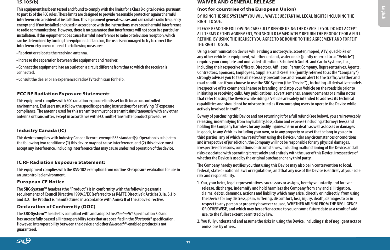1115.105(b)This equipment has been tested and found to comply with the limits for a Class B digital device, pursuant to part 15 of the FCC rules. These limits are designed to provide reasonable protection against harmful interference in a residential installation. This equipment generates, uses and can radiate radio frequency energy and, if not installed and used in accordance with the instructions, may cause harmful interference to radio communications. However, there is no guarantee that interference will not occur in a particular installation. If this equipment does cause harmful interference to radio or television reception, which can be determined by turning the equipment o and on, the user is encouraged to try to correct the interference by one or more of the following measures:• Reorient or relocate the receiving antenna.• Increase the separation between the equipment and receiver.• Connect the equipment into an outlet on a circuit dierent from that to which the receiver is connected.• Consult the dealer or an experienced radio/TV technician for help.FCC RF Radiation Exposure Statement:This equipment complies with FCC radiation exposure limits set forth for an uncontrolled environment. End users must follow the specic operating instructions for satisfying RF exposure compliance. The antenna used for this transmitter must not transmit simultaneously with any other antenna or transmitter, except in accordance with FCC multi-transmitter product procedures. Industry Canada (IC)This device complies with Industry Canada licence-exempt RSS standard(s). Operation is subject to the following two conditions: (1) this device may not cause interference, and (2) this device must accept any interference, including interference that may cause undesired operation of the device. IC RF Radiation Exposure Statement:This equipment complies with the RSS-102 exemption from routine RF exposure evaluation for use in an uncontrolled environment.European CE Notice The SRC-System™ headset (the “Product”) is in conformity with the following essential requirements of Council Directive 1999/5/EC (referred to as R&amp;TTE Directive): Articles 3.1a, 3.1.b and 3.2. The Product is manufactured in accordance with Annex II of the above directive.Declaration of Conformity (DOC)The SRC-System™ headset is compliant with and adopts the Bluetooth® Specication 3.0 and has successfully passed all interoperability tests that are specied in the Bluetooth® specication. However, interoperability between the device and other Bluetooth®-enabled products is not guaranteed.WAIVER AND GENERAL RELEASE(not for countries of the European Union)BY USING THE SRCSYSTEM™ YOU WILL WAIVE SUBSTANTIAL LEGAL RIGHTS INCLUDING THE RIGHT TO SUE.PLEASE READ THE FOLLOWING CAREFULLY BEFORE USING THE DEVICE. IF YOU DO NOT ACCEPT ALL TERMS OF THIS AGREEMENT, YOU SHOULD IMMEDIATELY RETURN THE PRODUCT FOR A FULL REFUND. BY USING THE HEADSET YOU AGREE TO BE BOUND TO THIS AGREEMENT AND FORFEIT THE RIGHT TO SUE.Using a communication device while riding a motorcycle, scooter, moped, ATV, quad-bike or any other vehicle or equipment, whether on land, water or air (jointly referred to as “Vehicle”) requires your complete and undivided attention. Schuberth GmbH. and Cardo Systems, Inc., including their respective Ocers, Directors, Aliates, Parent Company, Representatives, Agents, Contractors, Sponsors, Employees, Suppliers and Resellers (jointly referred to as the “Company”) strongly advises you to take all necessary precautions and remain alert to the trac, weather and road conditions if you choose to use the SRC System (the “Device”) , including all derivative models irrespective of its commercial name or branding, and stop your Vehicle on the roadside prior to initiating or receiving calls. Any publications, advertisements, announcements or similar notes that refer to using the Device while riding a Vehicle are solely intended to address its technical capabilities and should not be misconstrued as if encouraging users to operate the Device while actively involved in trac.By way of purchasing this Device and not returning it for a full refund (see below), you are irrevocably releasing, indemnifying from any liability, loss, claim and expense (including attorneys fees) and holding the Company harmless for any bodily injuries, harm or death as well as losses or damages in goods, to any Vehicles including your own, or to any property or asset that belong to you or to third parties, any of which may result from using the Device under any circumstances or conditions and irrespective of jurisdiction. the Company will not be responsible for any physical damages, irrespective of reasons, conditions or circumstances, including malfunctioning of the Device, and all risks associated with operating it rest solely and entirely with the user of this Device, irrespective of whether the Device is used by the original purchaser or any third party.The Company hereby noties you that using this Device may also be in contravention to local, federal, state or national laws or regulations, and that any use of the Device is entirely at your sole risk and responsibility.1. You, your heirs, legal representatives, successors or assigns, hereby voluntarily and forever release, discharge, indemnify and hold harmless the Company from any and all litigation, claims, debts, demands, actions and liability which may arise, directly or indirectly, from using the Device for any distress, pain, suering, discomfort, loss, injury, death, damages to or in respect to any person or property however caused, WHETHER ARISING FROM THE NEGLIGENCE OR OTHERWISE, and which may hereafter accrue to you on some future date as a result of said use, to the fullest extent permitted by law.2. You fully understand and assume the risks in using the Device, including risk of negligent acts or omissions by others.