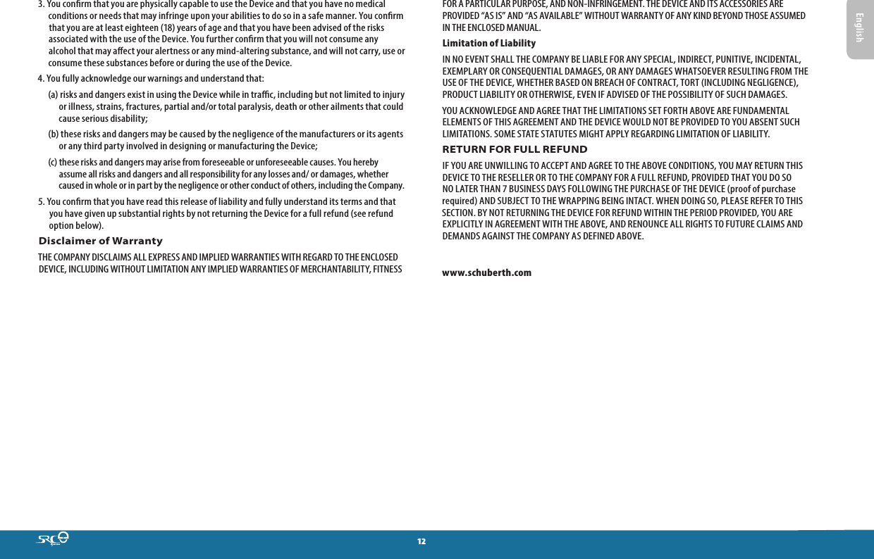 123. You conrm that you are physically capable to use the Device and that you have no medical conditions or needs that may infringe upon your abilities to do so in a safe manner. You conrm that you are at least eighteen (18) years of age and that you have been advised of the risks associated with the use of the Device. You further conrm that you will not consume any alcohol that may aect your alertness or any mind-altering substance, and will not carry, use or consume these substances before or during the use of the Device.4. You fully acknowledge our warnings and understand that: (a) risks and dangers exist in using the Device while in trac, including but not limited to injury or illness, strains, fractures, partial and/or total paralysis, death or other ailments that could cause serious disability; (b) these risks and dangers may be caused by the negligence of the manufacturers or its agents or any third party involved in designing or manufacturing the Device; (c) these risks and dangers may arise from foreseeable or unforeseeable causes. You hereby assume all risks and dangers and all responsibility for any losses and/ or damages, whether caused in whole or in part by the negligence or other conduct of others, including the Company.5. You conrm that you have read this release of liability and fully understand its terms and that you have given up substantial rights by not returning the Device for a full refund (see refund option below).Disclaimer of WarrantyTHE COMPANY DISCLAIMS ALL EXPRESS AND IMPLIED WARRANTIES WITH REGARD TO THE ENCLOSED DEVICE, INCLUDING WITHOUT LIMITATION ANY IMPLIED WARRANTIES OF MERCHANTABILITY, FITNESS FOR A PARTICULAR PURPOSE, AND NON-INFRINGEMENT. THE DEVICE AND ITS ACCESSORIES ARE PROVIDED “AS IS” AND “AS AVAILABLE” WITHOUT WARRANTY OF ANY KIND BEYOND THOSE ASSUMED IN THE ENCLOSED MANUAL.Limitation of LiabilityIN NO EVENT SHALL THE COMPANY BE LIABLE FOR ANY SPECIAL, INDIRECT, PUNITIVE, INCIDENTAL, EXEMPLARY OR CONSEQUENTIAL DAMAGES, OR ANY DAMAGES WHATSOEVER RESULTING FROM THE USE OF THE DEVICE, WHETHER BASED ON BREACH OF CONTRACT, TORT (INCLUDING NEGLIGENCE), PRODUCT LIABILITY OR OTHERWISE, EVEN IF ADVISED OF THE POSSIBILITY OF SUCH DAMAGES.YOU ACKNOWLEDGE AND AGREE THAT THE LIMITATIONS SET FORTH ABOVE ARE FUNDAMENTAL ELEMENTS OF THIS AGREEMENT AND THE DEVICE WOULD NOT BE PROVIDED TO YOU ABSENT SUCH LIMITATIONS. SOME STATE STATUTES MIGHT APPLY REGARDING LIMITATION OF LIABILITY.RETURN FOR FULL REFUNDIF YOU ARE UNWILLING TO ACCEPT AND AGREE TO THE ABOVE CONDITIONS, YOU MAY RETURN THIS DEVICE TO THE RESELLER OR TO THE COMPANY FOR A FULL REFUND, PROVIDED THAT YOU DO SO NO LATER THAN 7 BUSINESS DAYS FOLLOWING THE PURCHASE OF THE DEVICE (proof of purchase required) AND SUBJECT TO THE WRAPPING BEING INTACT. WHEN DOING SO, PLEASE REFER TO THIS SECTION. BY NOT RETURNING THE DEVICE FOR REFUND WITHIN THE PERIOD PROVIDED, YOU ARE EXPLICITLY IN AGREEMENT WITH THE ABOVE, AND RENOUNCE ALL RIGHTS TO FUTURE CLAIMS AND DEMANDS AGAINST THE COMPANY AS DEFINED ABOVE.www.schuberth.com