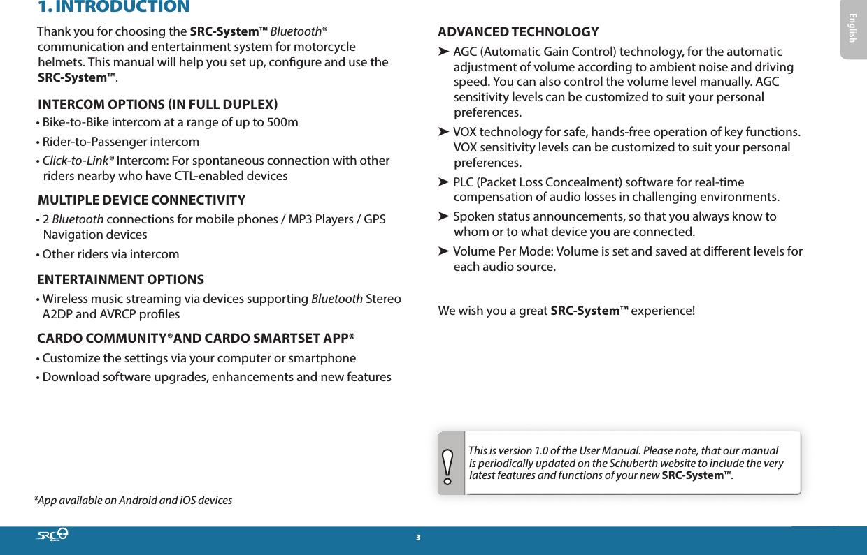 31. INTRODUCTIONThank you for choosing the SRC-System™ Bluetooth® communication and entertainment system for motorcycle helmets. This manual will help you set up, congure and use the SRC-System™.INTERCOM OPTIONS IN FULL DUPLEX• Bike-to-Bike intercom at a range of up to 500m• Rider-to-Passenger intercom•  Click-to-Link® Intercom: For spontaneous connection with other riders nearby who have CTL-enabled devicesMULTIPLE DEVICE CONNECTIVITY•   2  Bluetooth connections for mobile phones / MP3 Players / GPS Navigation devices• Other riders via intercomENTERTAINMENT OPTIONS•  Wireless music streaming via devices supporting Bluetooth Stereo A2DP and AVRCP prolesCARDO COMMUNITY®AND CARDO SMARTSET APP* • Customize the settings via your computer or smartphone• Download software upgrades, enhancements and new features*App available on Android and iOS devicesADVANCED TECHNOLOGY➤  AGC (Automatic Gain Control) technology, for the automatic adjustment of volume according to ambient noise and driving speed. You can also control the volume level manually. AGC sensitivity levels can be customized to suit your personal preferences.➤  VOX technology for safe, hands-free operation of key functions. VOX sensitivity levels can be customized to suit your personal preferences.➤  PLC (Packet Loss Concealment) software for real-time compensation of audio losses in challenging environments.➤  Spoken status announcements, so that you always know to whom or to what device you are connected.➤  Volume Per Mode: Volume is set and saved at dierent levels for each audio source.We wish you a great SRC-System™ experience!This is version 1.0 of the User Manual. Please note, that our manual is periodically updated on the Schuberth website to include the very latest features and functions of your new SRC-System™.  