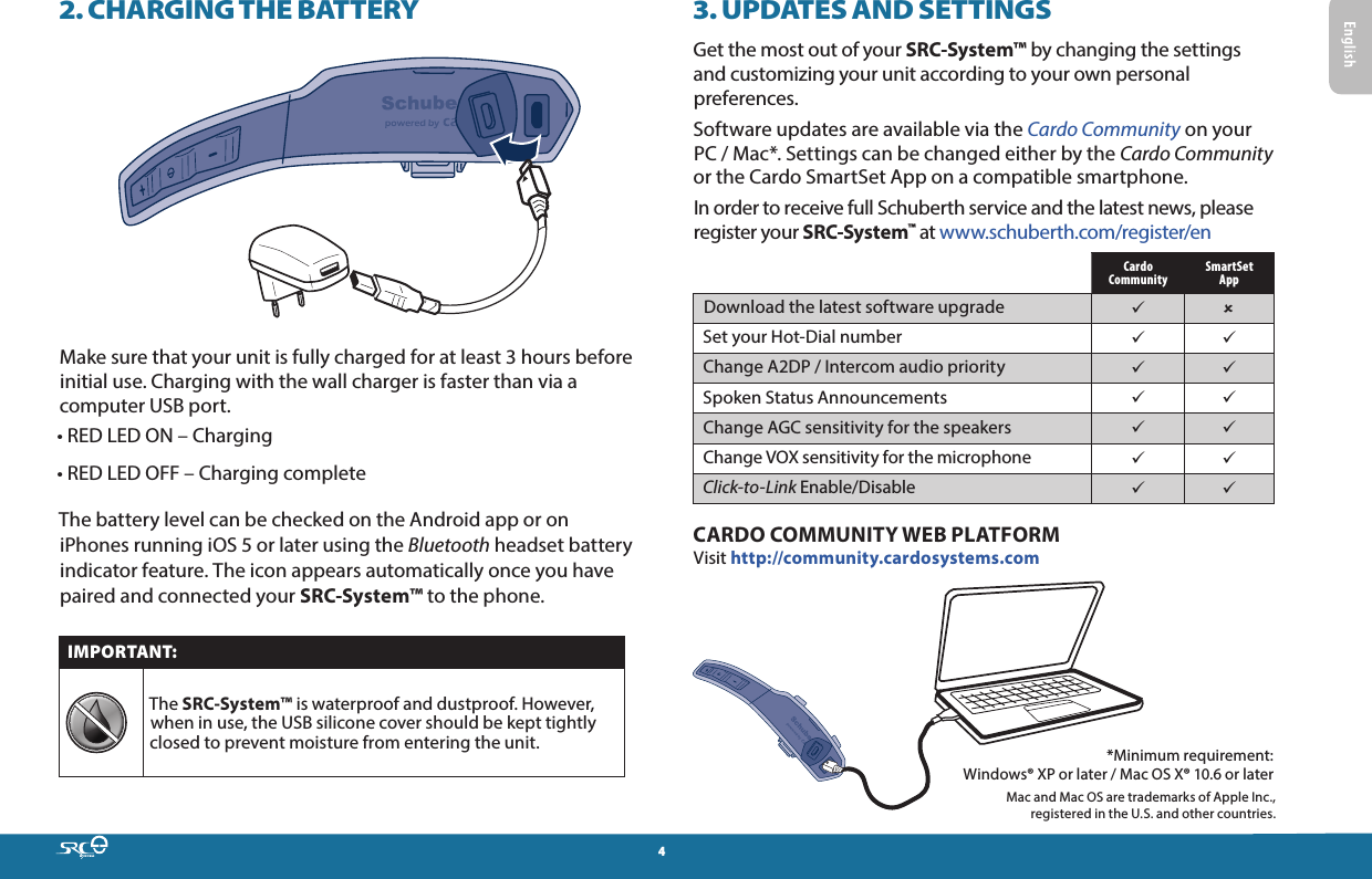 42. CHARGING THE BATTERYMake sure that your unit is fully charged for at least 3 hours before initial use. Charging with the wall charger is faster than via a computer USB port.• RED LED ON – Charging • RED LED OFF – Charging completeThe battery level can be checked on the Android app or on iPhones running iOS 5 or later using the Bluetooth headset battery indicator feature. The icon appears automatically once you have paired and connected your SRC-System™ to the phone.IMPORTANT:The SRC-System™ is waterproof and dustproof. However, when in use, the USB silicone cover should be kept tightly closed to prevent moisture from entering the unit.3. UPDATES AND SETTINGSGet the most out of your SRC-System™ by changing the settings and customizing your unit according to your own personal preferences. Software updates are available via the Cardo Community on your PC / Mac*. Settings can be changed either by the Cardo Community or the Cardo SmartSet App on a compatible smartphone.In order to receive full Schuberth service and the latest news, please register your SRC-System™ at www.schuberth.com/register/enCardo CommunitySmartSet AppDownload the latest software upgrade  Set your Hot-Dial number  Change A2DP / Intercom audio priority  Spoken Status Announcements  Change AGC sensitivity for the speakers  Change VOX sensitivity for the microphone  Click-to-Link Enable/Disable  CARDO COMMUNITY WEB PLATFORMVisit http://community.cardosystems.com *Minimum requirement:  Windows® XP or later / Mac OS X® 10.6 or later Mac and Mac OS are trademarks of Apple Inc.,  registered in the U.S. and other countries.