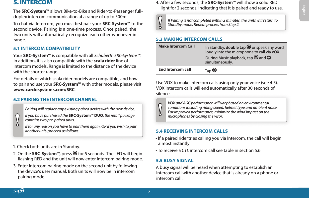 75. INTERCOMThe SRC-System™ allows Bike-to-Bike and Rider-to-Passenger full-duplex intercom communication at a range of up to 500m. To chat via Intercom, you must rst pair your SRC-System™ to the second device. Pairing is a one-time process. Once paired, the two units will automatically recognize each other whenever in range.5.1 INTERCOM COMPATIBILITYYour SRC-System™ is compatible with all Schuberth SRC-Systems™.  In addition, it is also compatible with the scala rider line of intercom models. Range is limited to the distance of the device with the shorter range.For details of which scala rider models are compatible, and how to pair and use your SRC-System™ with other models, please visit www.cardosystems.com/SRC.5.2 PAIRING THE INTERCOM CHANNELPairing will replace any existing paired device with the new device.  If you have purchased the SRC-System™ DUO, the retail package contains two pre-paired units.  If for any reason you have to pair them again, OR if you wish to pair another unit, proceed as follows:1.  Check both units are in Standby.2.  On the SRC-System™, press   for 5 seconds. The LED will begin ashing RED and the unit will now enter intercom pairing mode. 3.  Enter intercom pairing mode on the second unit by following the device’s user manual. Both units will now be in intercom pairing mode.4.  After a few seconds, the SRC-System™ will show a solid RED light for 2 seconds, indicating that it is paired and ready to use.If Pairing is not completed within 2 minutes, the units will return to Standby mode. Repeat process from Step 2.5.3 MAKING INTERCOM CALLSMake Intercom Call  In Standby, double tap   or speak any word loudly into the microphone to call via VOXDuring Music playback, tap   and a simultaneously.End Intercom call  Tap   Use VOX to make intercom calls using only your voice (see 4.5).  VOX Intercom calls will end automatically after 30 seconds of silence.VOX and AGC performance will vary based on environmental conditions including riding speed, helmet type and ambient noise. For improved performance, minimize the wind impact on the microphones by closing the visor.5.4 RECEIVING INTERCOM CALLS•  If a paired rider tries calling you via Intercom, the call will begin almost instantly• To receive a CTL intercom call see table in section 5.65.5 BUSY SIGNALA busy signal will be heard when attempting to establish an Intercom call with another device that is already on a phone or intercom call.