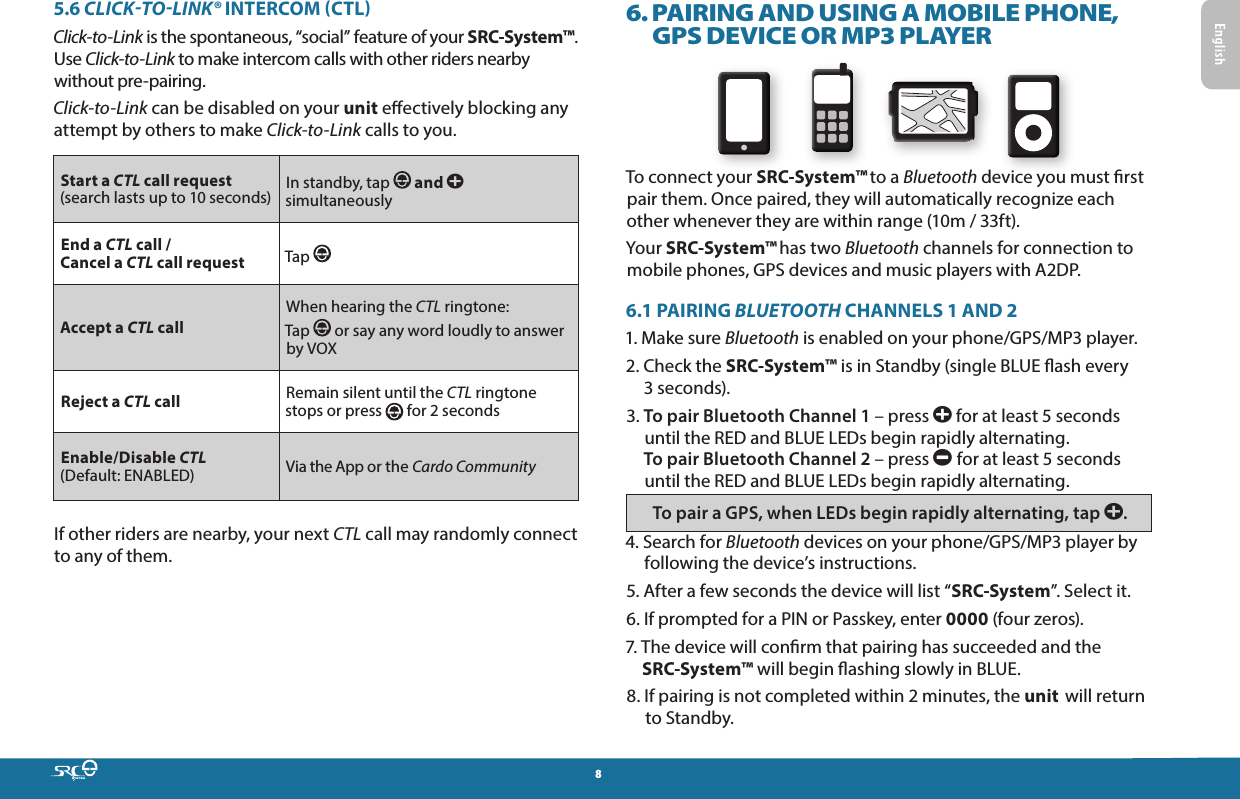 85.6 CLICK-TO-LINK® INTERCOM CTLClick-to-Link is the spontaneous, “social” feature of your SRC-System™. Use Click-to-Link to make intercom calls with other riders nearby without pre-pairing.Click-to-Link can be disabled on your unit eectively blocking any attempt by others to make Click-to-Link calls to you.Start a CTL call request (search lasts up to 10 seconds) In standby, tap   and a simultaneouslyEnd a CTL call /  Cancel a CTL call request Tap Accept a CTL callWhen hearing the CTL ringtone:Tap   or say any word loudly to answer by VOXReject a CTL call Remain silent until the CTL ringtone stops or press  for 2 secondsEnable/Disable CTL (Default: ENABLED) Via the App or the Cardo CommunityIf other riders are nearby, your next CTL call may randomly connect to any of them. 6.  PAIRING AND USING A MOBILE PHONE, GPS DEVICE OR MP3 PLAYERTo connect your SRC-System™ to a Bluetooth device you must rst pair them. Once paired, they will automatically recognize each other whenever they are within range (10m / 33ft).Your SRC-System™ has two Bluetooth channels for connection to mobile phones, GPS devices and music players with A2DP.6.1 PAIRING BLUETOOTH CHANNELS 1 AND 21.  Make sure Bluetooth is enabled on your phone/GPS/MP3 player.2.  Check the SRC-System™ is in Standby (single BLUE ash every 3 seconds).3.  To pair Bluetooth Channel 1 – press a for at least 5 seconds until the RED and BLUE LEDs begin rapidly alternating. To pair Bluetooth Channel 2 – press a for at least 5 seconds until the RED and BLUE LEDs begin rapidly alternating. To pair a GPS, when LEDs begin rapidly alternating, tap a.4.  Search for Bluetooth devices on your phone/GPS/MP3 player by following the device’s instructions.5.  After a few seconds the device will list “SRC-System”. Select it.6.  If prompted for a PIN or Passkey, enter 0000 (four zeros).7.  The device will conrm that pairing has succeeded and the SRC-System™ will begin ashing slowly in BLUE.8.  If pairing is not completed within 2 minutes, the unit  will return to Standby.