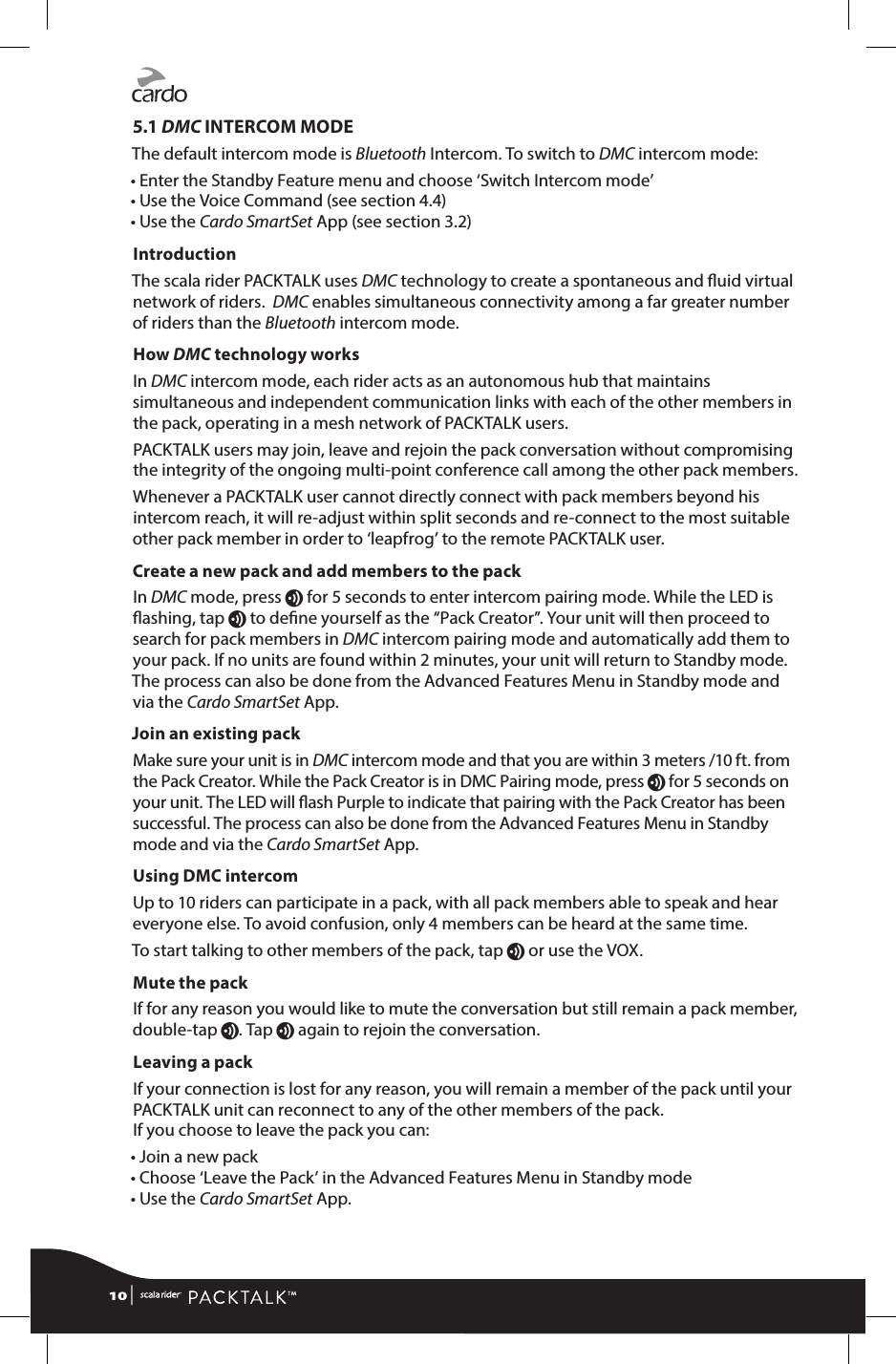 5.1 DMC INTERCOM MODEThe default intercom mode is Bluetooth Intercom. To switch to DMC intercom mode:• Enter the Standby Feature menu and choose ‘Switch Intercom mode’• Use the Voice Command (see section 4.4) • Use the Cardo SmartSet App (see section 3.2)IntroductionThe scala rider PACKTALK uses DMC technology to create a spontaneous and uid virtual network of riders.  DMC enables simultaneous connectivity among a far greater number of riders than the Bluetooth intercom mode.How DMC technology worksIn DMC intercom mode, each rider acts as an autonomous hub that maintains simultaneous and independent communication links with each of the other members in the pack, operating in a mesh network of PACKTALK users.PACKTALK users may join, leave and rejoin the pack conversation without compromising the integrity of the ongoing multi-point conference call among the other pack members.Whenever a PACKTALK user cannot directly connect with pack members beyond his intercom reach, it will re-adjust within split seconds and re-connect to the most suitable other pack member in order to ‘leapfrog’ to the remote PACKTALK user.Create a new pack and add members to the packIn DMC mode, press v for 5 seconds to enter intercom pairing mode. While the LED is ashing, tap v to dene yourself as the “Pack Creator”. Your unit will then proceed to search for pack members in DMC intercom pairing mode and automatically add them to your pack. If no units are found within 2 minutes, your unit will return to Standby mode. The process can also be done from the Advanced Features Menu in Standby mode and via the Cardo SmartSet App. Join an existing packMake sure your unit is in DMC intercom mode and that you are within 3 meters /10 ft. from the Pack Creator. While the Pack Creator is in DMC Pairing mode, press v for 5 seconds on your unit. The LED will ash Purple to indicate that pairing with the Pack Creator has been successful. The process can also be done from the Advanced Features Menu in Standby mode and via the Cardo SmartSet App.Using DMC intercomUp to 10 riders can participate in a pack, with all pack members able to speak and hear everyone else. To avoid confusion, only 4 members can be heard at the same time. To start talking to other members of the pack, tap v or use the VOX. Mute the packIf for any reason you would like to mute the conversation but still remain a pack member, double-tap v. Tap v again to rejoin the conversation.Leaving a packIf your connection is lost for any reason, you will remain a member of the pack until your PACKTALK unit can reconnect to any of the other members of the pack.  If you choose to leave the pack you can: • Join a new pack • Choose ‘Leave the Pack’ in the Advanced Features Menu in Standby mode • Use the Cardo SmartSet App.10 | 