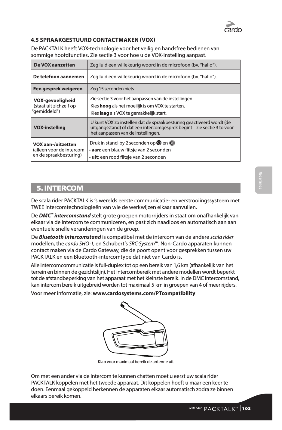 4.5 SPRAAKGESTUURD CONTACTMAKEN VOXDe PACKTALK heeft VOX-technologie voor het veilig en handsfree bedienen van sommige hoofdfuncties. Zie sectie 3 voor hoe u de VOX-instelling aanpast.De VOX aanzetten Zeg luid een willekeurig woord in de microfoon (bv. “hallo“).De telefoon aannemen Zeg luid een willekeurig woord in de microfoon (bv. “hallo“).Een gesprek weigeren Zeg 15 seconden niets VOX-gevoeligheid (staat uit zichzelf op “gemiddeld”)Zie sectie 3 voor het aanpassen van de instellingenKies hoog als het moeilijk is om VOX te starten.Kies laag als VOX te gemakkelijk start.VOX-instelling U kunt VOX zo instellen dat de spraakbesturing geactiveerd wordt (de uitgangsstand) of dat een intercomgesprek begint – zie sectie 3 to voor het aanpassen van de instellingen.VOX aan-/uitzetten(alleen voor de intercom en de spraakbesturing)Druk in stand-by 2 seconden op v en Z• aan: een blauw itsje van 2 seconden• uit: een rood itsje van 2 seconden5. INTERCOM De scala rider PACKTALK is ‘s werelds eerste communicatie- en verstrooiingssysteem met TWEE intercomtechnologieën van wie de werkwijzen elkaar aanvullen.De DMC™ intercomstand stelt grote groepen motorrijders in staat om onafhankelijk van elkaar via de intercom te communiceren, en past zich naadloos en automatisch aan aan eventuele snelle veranderingen van de groep.De Bluetooth intercomstand is compatibel met de intercom van de andere scala rider modellen, the cardo SHO-1, en Schubert’s SRC-System™. Non-Cardo apparaten kunnen contact maken via de Cardo Gateway, die de poort opent voor gesprekken tussen uw PACKTALK en een Bluetooth-intercomtype dat niet van Cardo is.Alle intercomcommunicatie is full-duplex tot op een bereik van 1,6 km (afhankelijk van het terrein en binnen de gezichtslijn). Het intercombereik met andere modellen wordt beperkt tot de afstandbeperking van het apparaat met het kleinste bereik. In de DMC intercomstand, kan intercom bereik uitgebreid worden tot maximaal 5 km in groepen van 4 of meer rijders.Voor meer informatie, zie: www.cardosystems.com/PTcompatibilityKlap voor maximaal bereik de antenne uitOm met een ander via de intercom te kunnen chatten moet u eerst uw scala rider PACKTALK koppelen met het tweede apparaat. Dit koppelen hoeft u maar een keer te doen. Eenmaal gekoppeld herkennen de apparaten elkaar automatisch zodra ze binnen elkaars bereik komen. | 103FrançaisNederlands