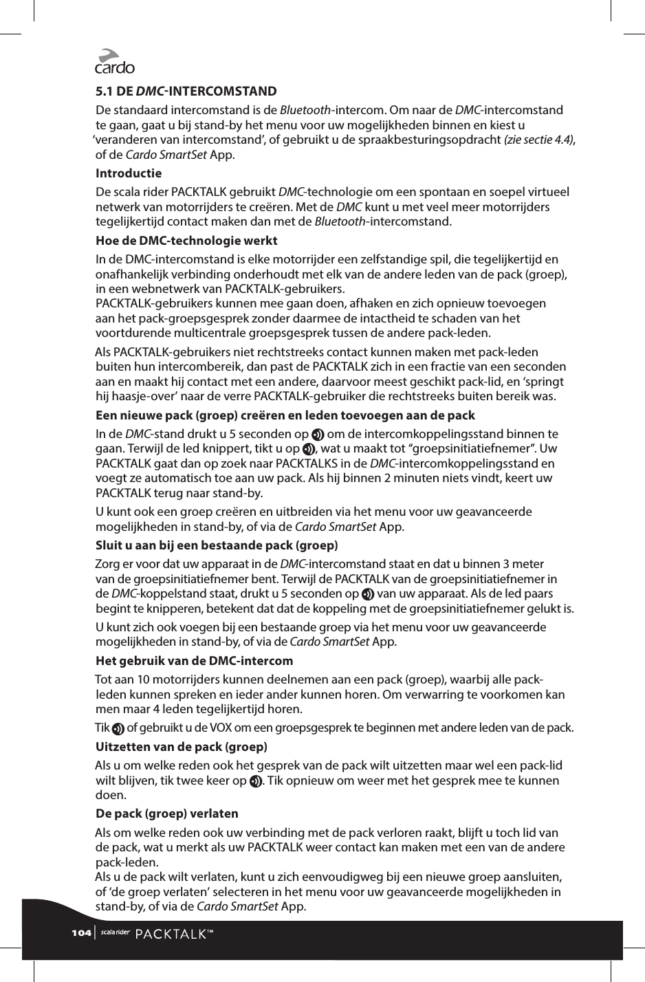 5.1 DE DMCINTERCOMSTANDDe standaard intercomstand is de Bluetooth-intercom. Om naar de DMC-intercomstand te gaan, gaat u bij stand-by het menu voor uw mogelijkheden binnen en kiest u ‘veranderen van intercomstand’, of gebruikt u de spraakbesturingsopdracht (zie sectie 4.4), of de Cardo SmartSet App.IntroductieDe scala rider PACKTALK gebruikt DMC-technologie om een spontaan en soepel virtueel netwerk van motorrijders te creëren. Met de DMC kunt u met veel meer motorrijders tegelijkertijd contact maken dan met de Bluetooth-intercomstand.Hoe de DMC-technologie werktIn de DMC-intercomstand is elke motorrijder een zelfstandige spil, die tegelijkertijd en onafhankelijk verbinding onderhoudt met elk van de andere leden van de pack (groep), in een webnetwerk van PACKTALK-gebruikers.PACKTALK-gebruikers kunnen mee gaan doen, afhaken en zich opnieuw toevoegen aan het pack-groepsgesprek zonder daarmee de intactheid te schaden van het voortdurende multicentrale groepsgesprek tussen de andere pack-leden.Als PACKTALK-gebruikers niet rechtstreeks contact kunnen maken met pack-leden buiten hun intercombereik, dan past de PACKTALK zich in een fractie van een seconden aan en maakt hij contact met een andere, daarvoor meest geschikt pack-lid, en ‘springt hij haasje-over’ naar de verre PACKTALK-gebruiker die rechtstreeks buiten bereik was.Een nieuwe pack (groep) creëren en leden toevoegen aan de packIn de DMC-stand drukt u 5 seconden op v om de intercomkoppelingsstand binnen te gaan. Terwijl de led knippert, tikt u op v, wat u maakt tot “groepsinitiatiefnemer”. Uw PACKTALK gaat dan op zoek naar PACKTALKS in de DMC-intercomkoppelingsstand en voegt ze automatisch toe aan uw pack. Als hij binnen 2 minuten niets vindt, keert uw PACKTALK terug naar stand-by. U kunt ook een groep creëren en uitbreiden via het menu voor uw geavanceerde mogelijkheden in stand-by, of via de Cardo SmartSet App. Sluit u aan bij een bestaande pack (groep)Zorg er voor dat uw apparaat in de DMC-intercomstand staat en dat u binnen 3 meter van de groepsinitiatiefnemer bent. Terwijl de PACKTALK van de groepsinitiatiefnemer in de DMC-koppelstand staat, drukt u 5 seconden op v van uw apparaat. Als de led paars begint te knipperen, betekent dat dat de koppeling met de groepsinitiatiefnemer gelukt is. U kunt zich ook voegen bij een bestaande groep via het menu voor uw geavanceerde mogelijkheden in stand-by, of via de Cardo SmartSet App. Het gebruik van de DMC-intercomTot aan 10 motorrijders kunnen deelnemen aan een pack (groep), waarbij alle pack-leden kunnen spreken en ieder ander kunnen horen. Om verwarring te voorkomen kan men maar 4 leden tegelijkertijd horen. Tik v of gebruikt u de VOX om een groepsgesprek te beginnen met andere leden van de pack.Uitzetten van de pack (groep)Als u om welke reden ook het gesprek van de pack wilt uitzetten maar wel een pack-lid wilt blijven, tik twee keer op v. Tik opnieuw om weer met het gesprek mee te kunnen doen. De pack (groep) verlatenAls om welke reden ook uw verbinding met de pack verloren raakt, blijft u toch lid van de pack, wat u merkt als uw PACKTALK weer contact kan maken met een van de andere pack-leden.  Als u de pack wilt verlaten, kunt u zich eenvoudigweg bij een nieuwe groep aansluiten, of ‘de groep verlaten’ selecteren in het menu voor uw geavanceerde mogelijkheden in stand-by, of via de Cardo SmartSet App.104 | 