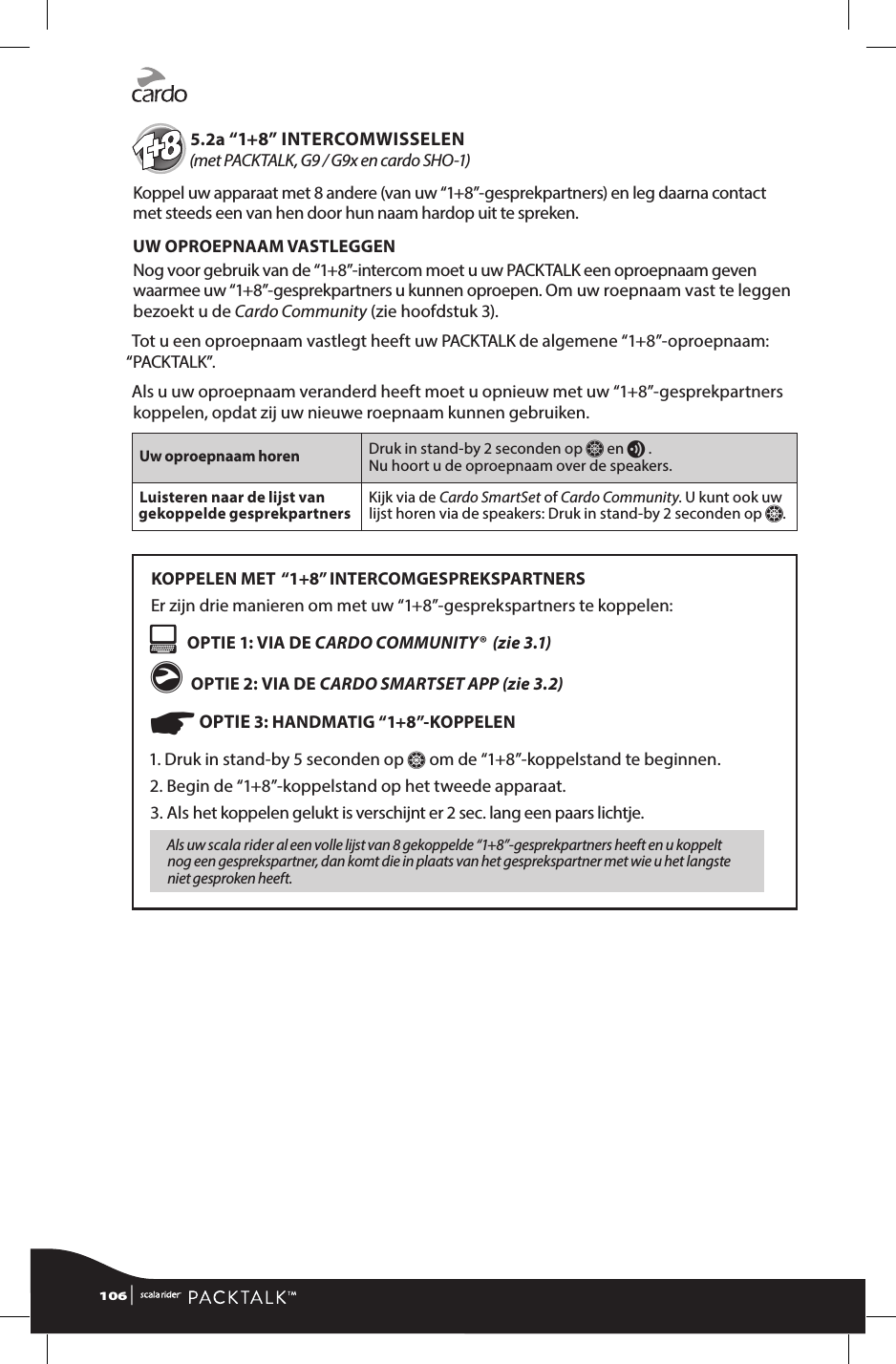               5.2a “1+8” INTERCOMWISSELEN  (met PACKTALK, G9 / G9x en cardo SHO-1)Koppel uw apparaat met 8 andere (van uw “1+8”-gesprekpartners) en leg daarna contact met steeds een van hen door hun naam hardop uit te spreken.UW OPROEPNAAM VASTLEGGENNog voor gebruik van de “1+8”-intercom moet u uw PACKTALK een oproepnaam geven waarmee uw “1+8”-gesprekpartners u kunnen oproepen. Om uw roepnaam vast te leggen bezoekt u de Cardo Community (zie hoofdstuk 3). Tot u een oproepnaam vastlegt heeft uw PACKTALK de algemene “1+8”-oproepnaam: “PACKTALK”.Als u uw oproepnaam veranderd heeft moet u opnieuw met uw “1+8”-gesprekpartners koppelen, opdat zij uw nieuwe roepnaam kunnen gebruiken. Uw oproepnaam horen Druk in stand-by 2 seconden op Z en v .  Nu hoort u de oproepnaam over de speakers. Luisteren naar de lijst van gekoppelde gesprekpartners Kijk via de Cardo SmartSet of Cardo Community. U kunt ook uw lijst horen via de speakers: Druk in stand-by 2 seconden op Z.KOPPELEN MET  “1+8” INTERCOMGESPREKSPARTNERSEr zijn drie manieren om met uw “1+8”-gesprekspartners te koppelen:   OPTIE 1: VIA DE CARDO COMMUNITY®  (zie 3.1)g OPTIE 2: VIA DE CARDO SMARTSET APP (zie 3.2)☛ OPTIE 3: HANDMATIG “1+8”-KOPPELEN1.  Druk in stand-by 5 seconden op Z om de “1+8”-koppelstand te beginnen. 2. Begin de “1+8”-koppelstand op het tweede apparaat.3.  Als het koppelen gelukt is verschijnt er 2 sec. lang een paars lichtje. Als uw scala rider al een volle lijst van 8 gekoppelde “1+8”-gesprek partners heeft en u koppelt nog een gesprekspartner, dan komt die in plaats van het gesprekspartner met wie u het langste niet gesproken heeft.106 | 