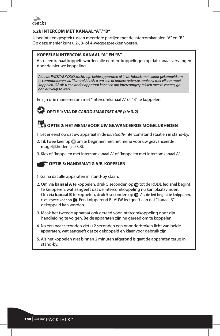 5.2b INTERCOM MET KANAAL “A” / “B”U begint een gesprek tussen meerdere partijen met de intercomkanalen “A” en “B”.  Op deze manier kunt u 2-, 3- of 4-weggesprekken voeren.KOPPELEN INTERCOM KANAAL “A” EN “B”Als u een kanaal koppelt, worden alle eerdere koppelingen op dat kanaal vervangen door de nieuwe koppeling.Als u de PACKTALK DUO kocht, zijn beide apparaten al in de fabriek met elkaar gekoppeld om te communiceren via “kanaal A”. Als u om een of andere reden ze opnieuw met elkaar moet koppelen, OF als u een ander apparaat kocht en om intercomgesprekken mee te voeren, ga dan als volgt te werk:Er zijn drie manieren om met “intercomkanaal A” of “B” te koppelen: g OPTIE 1: VIA DE CARDO SMARTSET APP (zie 3.2)   OPTIE 2: HET MENU VOOR UW GEAVANCEERDE MOGELIJKHEDEN 1. Let er eerst op dat uw apparaat in de Bluetooth-intercomstand staat en in stand-by. 2.  Tik twee keer op Z om te beginnen met het menu voor uw geavanceerde mogelijkheden (zie 3.3).3. Kies of “koppelen met intercomkanaal A” of “koppelen met intercomkanaal A”.☛ OPTIE 3: HANDSMATIG A/B-KOPPELEN 1. Ga na dat alle apparaten in stand-by staan.2.  Om via kanaal A te koppelen, druk 5 seconden op v tot de RODE led snel begint te knipperen, wat aangeeft dat de intercomkoppeling nu kan plaatsvinden. Om via kanaal B te koppelen, druk 5 seconden op v. Als de led begint te knipperen, tikt u twee keer op v. Een knipperend BLAUW led geeft aan dat “kanaal B” gekoppeld kan worden.3.  Maak het tweede apparaat ook gereed voor intercomkoppeling door zijn handleiding te volgen. Beide apparaten zijn nu gereed om te koppelen.4.  Na een paar seconden ziet u 2 seconden een ononderbroken licht van beide apparaten, wat aangeeft dat ze gekoppeld en klaar voor gebruik zijn.5.  Als het koppelen niet binnen 2 minuten afgerond is gaat de apparaten terug in stand-by.108 | 