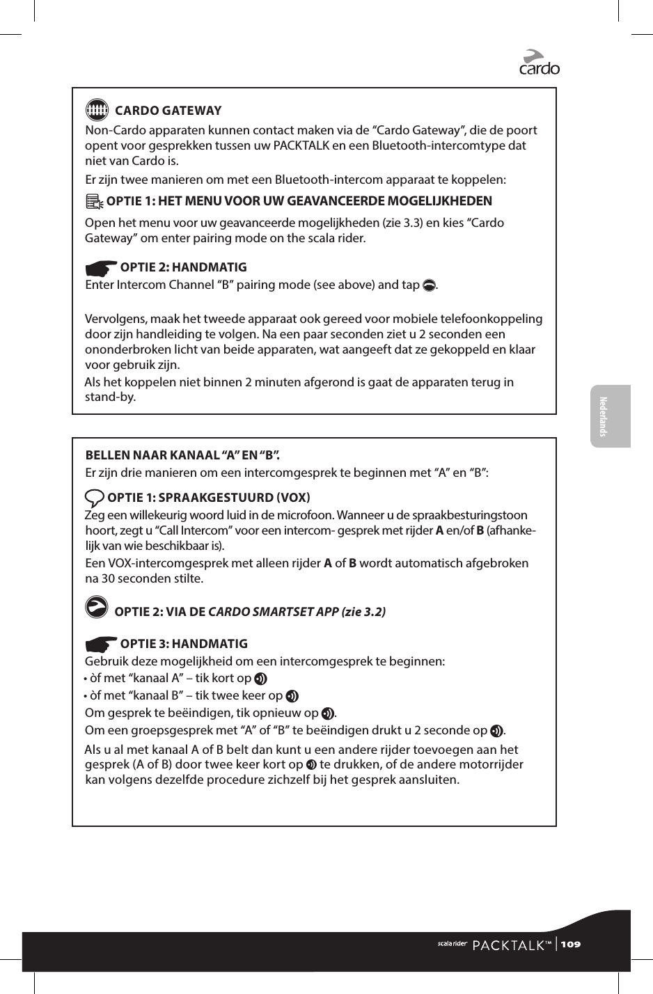 G CARDO GATEWAYNon-Cardo apparaten kunnen contact maken via de “Cardo Gateway”, die de poort opent voor gesprekken tussen uw PACKTALK en een Bluetooth-intercomtype dat niet van Cardo is.Er zijn twee manieren om met een Bluetooth-intercom apparaat te koppelen:Â OPTIE 1: HET MENU VOOR UW GEAVANCEERDE MOGELIJKHEDEN Open het menu voor uw geavanceerde mogelijkheden (zie 3.3) en kies “Cardo Gateway” om enter pairing mode on the scala rider.☛ OPTIE 2: HANDMATIG Enter Intercom Channel “B” pairing mode (see above) and tap p.Vervolgens, maak het tweede apparaat ook gereed voor mobiele telefoonkoppeling door zijn handleiding te volgen. Na een paar seconden ziet u 2 seconden een ononderbroken licht van beide apparaten, wat aangeeft dat ze gekoppeld en klaar voor gebruik zijn.Als het koppelen niet binnen 2 minuten afgerond is gaat de apparaten terug in stand-by.BELLEN NAAR KANAAL “A” EN “B”.  Er zijn drie manieren om een intercomgesprek te beginnen met “A” en “B”: OPTIE 1: SPRAAKGESTUURD VOXZeg een willekeurig woord luid in de microfoon. Wanneer u de spraakbesturingstoon hoort, zegt u “Call Intercom” voor een intercom- gesprek met rijder A en/of B (afhanke-lijk van wie beschikbaar is).Een VOX-intercomgesprek met alleen rijder A of B wordt automatisch afgebroken na 30 seconden stilte.g OPTIE 2: VIA DE CARDO SMARTSET APP (zie 3.2) ☛ OPTIE 3: HANDMATIGGebruik deze mogelijkheid om een intercomgesprek te beginnen:• òf met “kanaal A” – tik kort op v• òf met “kanaal B” – tik twee keer op vOm gesprek te beëindigen, tik opnieuw op v. Om een groepsgesprek met “A” of “B” te beëindigen drukt u 2 seconde op v.Als u al met kanaal A of B belt dan kunt u een andere rijder toevoegen aan het gesprek (A of B) door twee keer kort op v te drukken, of de andere motorrijder kan volgens dezelfde procedure zichzelf bij het gesprek aansluiten. | 109FrançaisNederlands