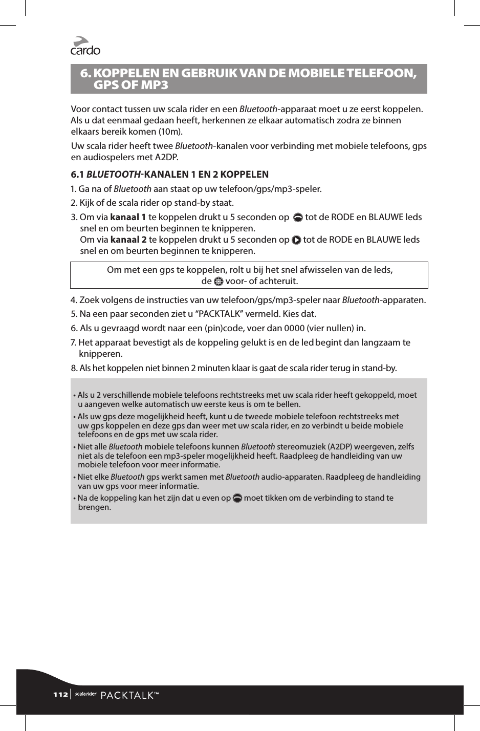 6.  KOPPELEN EN GEBRUIK VAN DE MOBIELE TELEFOON, GPS OF MP3Voor contact tussen uw scala rider en een Bluetooth-apparaat moet u ze eerst koppelen. Als u dat eenmaal gedaan heeft, herkennen ze elkaar automatisch zodra ze binnen elkaars bereik komen (10m).Uw scala rider heeft twee Bluetooth-kanalen voor verbinding met mobiele telefoons, gps en audiospelers met A2DP.6.1 BLUETOOTHKANALEN 1 EN 2 KOPPELEN1.  Ga na of Bluetooth aan staat op uw telefoon/gps/mp3-speler.2.  Kijk of de scala rider op stand-by staat.3.  Om via kanaal 1 te koppelen drukt u 5 seconden op  p tot de RODE en BLAUWE leds snel en om beurten beginnen te knipperen. Om via kanaal 2 te koppelen drukt u 5 seconden op π tot de RODE en BLAUWE leds snel en om beurten beginnen te knipperen.Om met een gps te koppelen, rolt u bij het snel afwisselen van de leds,  de Z voor- of achteruit.4.  Zoek volgens de instructies van uw telefoon/gps/mp3-speler naar Bluetooth-apparaten.5.  Na een paar seconden ziet u “PACKTALK” vermeld. Kies dat.6.  Als u gevraagd wordt naar een (pin)code, voer dan 0000 (vier nullen) in.7.  Het apparaat bevestigt als de koppeling gelukt is en de led begint dan langzaam te knipperen.8.  Als het koppelen niet binnen 2 minuten klaar is gaat de scala rider terug in stand-by. •  Als u 2 verschillende mobiele telefoons rechtstreeks met uw scala rider heeft gekoppeld, moet u aangeven welke automatisch uw eerste keus is om te bellen.•  Als uw gps deze mogelijkheid heeft, kunt u de tweede mobiele telefoon rechtstreeks met uw gps koppelen en deze gps dan weer met uw scala rider, en zo verbindt u beide mobiele telefoons en de gps met uw scala rider.•  Niet alle Bluetooth mobiele telefoons kunnen Bluetooth stereomuziek (A2DP) weergeven, zelfs niet als de telefoon een mp3-speler mogelijkheid heeft. Raadpleeg de handleiding van uw mobiele telefoon voor meer informatie.•   Niet  elke  Bluetooth gps werkt samen met Bluetooth audio-apparaten. Raadpleeg de handleiding van uw gps voor meer informatie.•  Na de koppeling kan het zijn dat u even op p moet tikken om de verbinding to stand te brengen. 112 | 