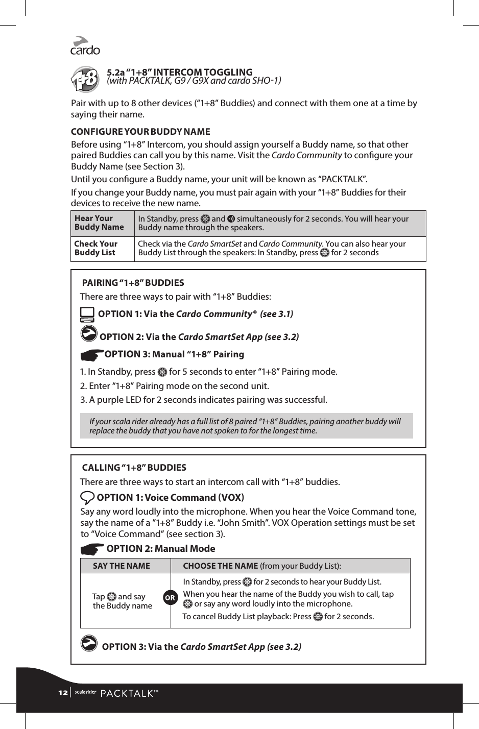 5.2a “1+8”  INTERCOM TOGGLING  with PACKTALK, G9 / G9X and cardo SHO1Pair with up to 8 other devices (“1+8” Buddies) and connect with them one at a time by saying their name.CONFIGURE YOUR BUDDY NAMEBefore using “1+8” Intercom, you should assign yourself a Buddy name, so that other paired Buddies can call you by this name. Visit the Cardo Community to congure your Buddy Name (see Section 3). Until you congure a Buddy name, your unit will be known as “PACKTALK”.If you change your Buddy name, you must pair again with your “1+8” Buddies for their devices to receive the new name.Hear Your Buddy Name In Standby, press Z and v simultaneously for 2 seconds. You will hear your Buddy name through the speakers.Check Your Buddy List Check via the Cardo SmartSet and Cardo Community. You can also hear your Buddy List through the speakers: In Standby, press Z for 2 seconds PAIRING “1+8”  BUDDIESThere are three ways to pair with “1+8” Buddies:  OPTION 1: Via the Cardo Community®  (see 3.1)g OPTION 2: Via the Cardo SmartSet App (see 3.2)☛OPTION 3: Manual “1+8” Pairing1.  In Standby, press Z for 5 seconds to enter “1+8” Pairing mode. 2. Enter “1+8” Pairing mode on the second unit.3.  A purple LED for 2 seconds indicates pairing was successful.If your scala rider already has a full list of 8 paired “1+8” Buddies, pairing another buddy will replace the buddy that you have not spoken to for the longest time. CALLING “1+8”  BUDDIESThere are three ways to start an intercom call with “1+8” buddies. OPTION 1: Voice Command VOX Say any word loudly into the microphone. When you hear the Voice Command tone, say the name of a ”1+8” Buddy i.e. “John Smith”. VOX Operation settings must be set to “Voice Command” (see section 3).☛ OPTION 2: Manual ModeSAY THE NAME CHOOSE THE NAME (from your Buddy List):Tap Z and say the Buddy nameIn Standby, press Z for 2 seconds to hear your Buddy List. When you hear the name of the Buddy you wish to call, tap Z or say any word loudly into the microphone. To cancel Buddy List playback: Press Z for 2 seconds.g OPTION 3: Via the Cardo SmartSet App (see 3.2)12 | 