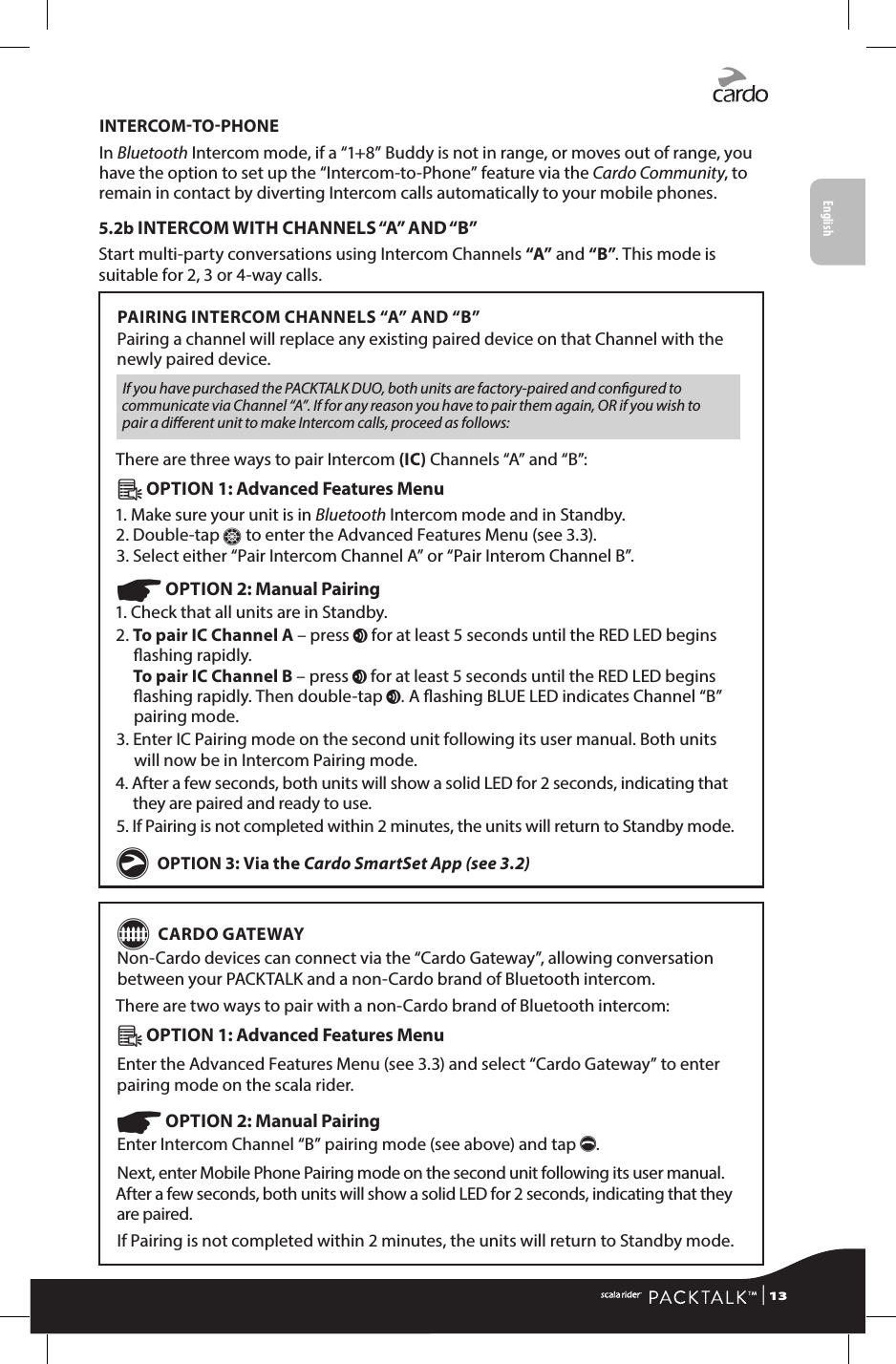 INTERCOMTOPHONEIn Bluetooth Intercom mode, if a “1+8” Buddy is not in range, or moves out of range, you have the option to set up the “Intercom-to-Phone” feature via the Cardo Community, to remain in contact by diverting Intercom calls automatically to your mobile phones.5.2b INTERCOM WITH CHANNELS “A” AND “B”Start multi-party conversations using Intercom Channels “A” and “B”. This mode is suitable for 2, 3 or 4-way calls.PAIRING INTERCOM CHANNELS “A” AND “B”Pairing a channel will replace any existing paired device on that Channel with the newly paired device.If you have purchased the PACKTALK DUO, both units are factory-paired and congured to communicate via Channel “A”. If for any reason you have to pair them again, OR if you wish to pair a dierent unit to make Intercom calls, proceed as follows:There are three ways to pair Intercom (IC) Channels “A” and “B”:Â OPTION 1: Advanced Features Menu 1. Make sure your unit is in Bluetooth Intercom mode and in Standby.  2. Double-tap Z to enter the Advanced Features Menu (see 3.3). 3. Select either “Pair Intercom Channel A” or “Pair Interom Channel B”.☛ OPTION 2: Manual Pairing 1. Check that all units are in Standby.2.  To pair IC Channel A – press v for at least 5 seconds until the RED LED begins ashing rapidly. To pair IC Channel B – press v for at least 5 seconds until the RED LED begins ashing rapidly. Then double-tap v. A ashing BLUE LED indicates Channel “B” pairing mode.3.  Enter IC Pairing mode on the second unit following its user manual. Both units will now be in Intercom Pairing mode.4.  After a few seconds, both units will show a solid LED for 2 seconds, indicating that they are paired and ready to use.5.  If Pairing is not completed within 2 minutes, the units will return to Standby mode.g OPTION 3: Via the Cardo SmartSet App (see 3.2)G CARDO GATEWAYNon-Cardo devices can connect via the “Cardo Gateway”, allowing conversation between your PACKTALK and a non-Cardo brand of Bluetooth intercom.There are two ways to pair with a non-Cardo brand of Bluetooth intercom:Â OPTION 1: Advanced Features Menu Enter the Advanced Features Menu (see 3.3) and select “Cardo Gateway” to enter pairing mode on the scala rider.☛ OPTION 2: Manual Pairing Enter Intercom Channel “B” pairing mode (see above) and tap p.Next, enter Mobile Phone Pairing mode on the second unit following its user manual. After a few seconds, both units will show a solid LED for 2 seconds, indicating that they are paired.If Pairing is not completed within 2 minutes, the units will return to Standby mode. | 13English