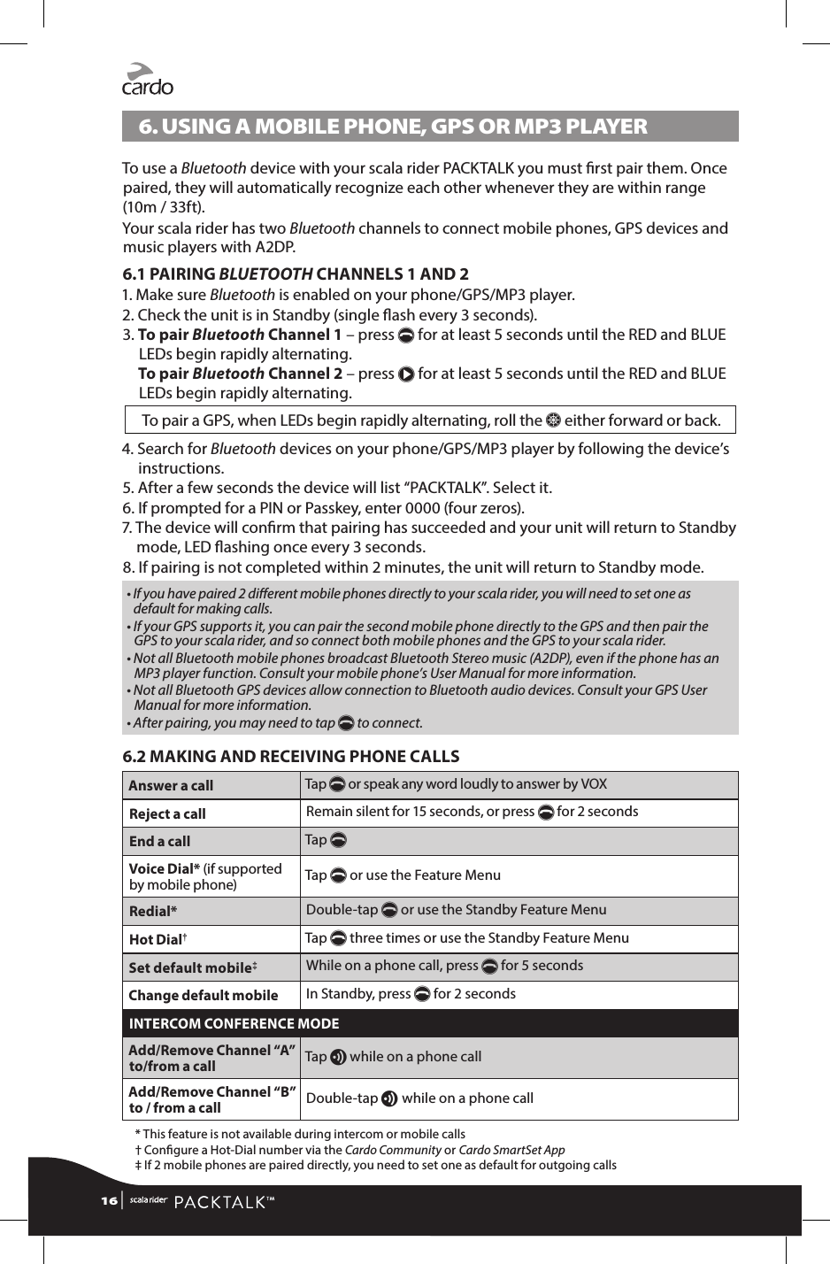 6.  USING A MOBILE PHONE, GPS OR MP3 PLAYERTo use a Bluetooth device with your scala rider PACKTALK you must rst pair them. Once paired, they will automatically recognize each other whenever they are within range (10m / 33ft). Your scala rider has two Bluetooth channels to connect mobile phones, GPS devices and music players with A2DP.6.1 PAIRING BLUETOOTH CHANNELS 1 AND 21.  Make sure Bluetooth is enabled on your phone/GPS/MP3 player.2.  Check the unit is in Standby (single ash every 3 seconds).3.  To  pair  Bluetooth Channel 1 – press p for at least 5 seconds until the RED and BLUE LEDs begin rapidly alternating. To pair Bluetooth Channel 2 – press π for at least 5 seconds until the RED and BLUE LEDs begin rapidly alternating.To pair a GPS, when LEDs begin rapidly alternating, roll the Z either forward or back.4.  Search for Bluetooth devices on your phone/GPS/MP3 player by following the device’s instructions.5.  After a few seconds the device will list “PACKTALK”. Select it.6.  If prompted for a PIN or Passkey, enter 0000 (four zeros).7.  The device will conrm that pairing has succeeded and your unit will return to Standby mode, LED ashing once every 3 seconds.8.  If pairing is not completed within 2 minutes, the unit will return to Standby mode. •  If you have paired 2 dierent mobile phones directly to your scala rider, you will need to set one as default for making calls. •  If your GPS supports it, you can pair the second mobile phone directly to the GPS and then pair the GPS to your scala rider, and so connect both mobile phones and the GPS to your scala rider.•  Not all Bluetooth mobile phones broadcast Bluetooth Stereo music (A2DP), even if the phone has an MP3 player function. Consult your mobile phone’s User Manual for more information.•  Not all Bluetooth GPS devices allow connection to Bluetooth audio devices. Consult your GPS User Manual for more information.•  After pairing, you may need to tap p to connect. 6.2 MAKING AND RECEIVING PHONE CALLSAnswer a call Tap p or speak any word loudly to answer by VOX Reject a call Remain silent for 15 seconds, or press p for 2 seconds End a call Tap p Voice Dial* (if supported by mobile phone) Tap p or use the Feature MenuRedial* Double-tap p or use the Standby Feature MenuHot Dial†Tap p three times or use the Standby Feature MenuSet default mobile‡While on a phone call, press p for 5 secondsChange default mobile In Standby, press p for 2 secondsINTERCOM CONFERENCE MODEAdd/Remove Channel “A” to/from a call Tap v while on a phone callAdd/Remove Channel “B” to / from a call Double-tap v while on a phone call  * This feature is not available during intercom or mobile calls  †  Congure a Hot-Dial number via the Cardo Community or Cardo SmartSet App  ‡  If 2 mobile phones are paired directly, you need to set one as default for outgoing calls16 | 