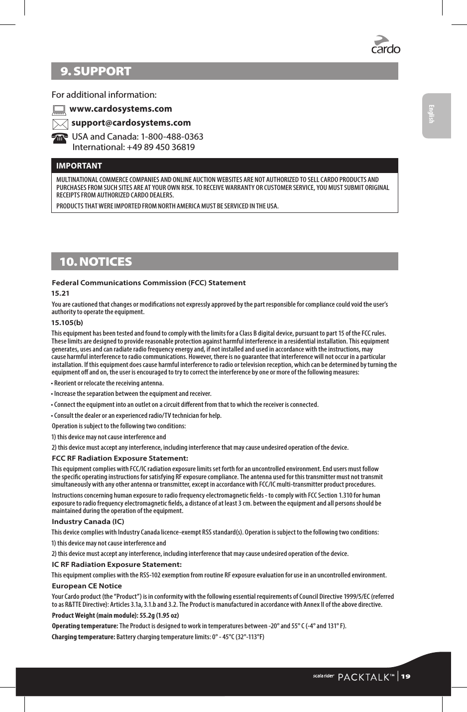 9. SUPPORTFor additional information:  www.cardosystems.com support@cardosystems.com  USA and Canada: 1-800-488-0363 International: +49 89 450 36819IMPORTANT MULTINATIONAL COMMERCE COMPANIES AND ONLINE AUCTION WEBSITES ARE NOT AUTHORIZED TO SELL CARDO PRODUCTS AND PURCHASES FROM SUCH SITES ARE AT YOUR OWN RISK. TO RECEIVE WARRANTY OR CUSTOMER SERVICE, YOU MUST SUBMIT ORIGINAL RECEIPTS FROM AUTHORIZED CARDO DEALERS.PRODUCTS THAT WERE IMPORTED FROM NORTH AMERICA MUST BE SERVICED IN THE USA.10. NOTICESFederal Communications Commission (FCC) Statement15.21You are cautioned that changes or modications not expressly approved by the part responsible for compliance could void the user’s authority to operate the equipment.15.105(b)This equipment has been tested and found to comply with the limits for a Class B digital device, pursuant to part 15 of the FCC rules. These limits are designed to provide reasonable protection against harmful interference in a residential installation. This equipment generates, uses and can radiate radio frequency energy and, if not installed and used in accordance with the instructions, may cause harmful interference to radio communications. However, there is no guarantee that interference will not occur in a particular installation. If this equipment does cause harmful interference to radio or television reception, which can be determined by turning the equipment o and on, the user is encouraged to try to correct the interference by one or more of the following measures:• Reorient or relocate the receiving antenna.• Increase the separation between the equipment and receiver.•  Connect the equipment into an outlet on a circuit dierent from that to which the receiver is connected.• Consult the dealer or an experienced radio/TV technician for help.Operation is subject to the following two conditions:1) this device may not cause interference and2)  this device must accept any interference, including interference that may cause undesired operation of the device.FCC RF Radiation Exposure Statement:This equipment complies with FCC/IC radiation exposure limits set forth for an uncontrolled environment. End users must follow the specic operating instructions for satisfying RF exposure compliance. The antenna used for this transmitter must not transmit simultaneously with any other antenna or transmitter, except in accordance with FCC/IC multi-transmitter product procedures. Instructions concerning human exposure to radio frequency electromagnetic elds - to comply with FCC Section 1.310 for human exposure to radio frequency electromagnetic elds, a distance of at least 3 cm. between the equipment and all persons should be maintained during the operation of the equipment.Industry Canada (IC)This device complies with Industry Canada licence-exempt RSS standard(s). Operation is subject to the following two conditions:1) this device may not cause interference and2)  this device must accept any interference, including interference that may cause undesired operation of the device.IC RF Radiation Exposure Statement:This equipment complies with the RSS-102 exemption from routine RF exposure evaluation for use in an uncontrolled environment.European CE Notice Your Cardo product (the “Product”) is in conformity with the following essential requirements of Council Directive 1999/5/EC (referred to as R&amp;TTE Directive): Articles 3.1a, 3.1.b and 3.2. The Product is manufactured in accordance with Annex II of the above directive.Product Weight (main module): 55.2g (1.95 oz) Operating temperature: The Product is designed to work in temperatures between -20° and 55° C (-4° and 131° F).Charging temperature: Battery charging temperature limits: 0° - 45°C (32°-113°F) | 19English