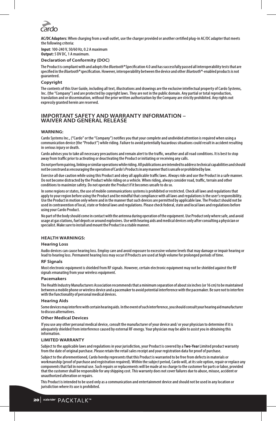 AC/DC Adapters: When charging from a wall outlet, use the charger provided or another certied plug-in AC/DC adapter that meets the following criteria: Input: 100-240 V, 50/60 Hz, 0.2 A maximum Output: 5 DV DC, 1 A maximum.Declaration of Conformity (DOC)The Product is compliant with and adopts the Bluetooth® Specication 4.0 and has successfully passed all interoperability tests that are specied in the Bluetooth® specication. However, interoperability between the device and other Bluetooth®-enabled products is not guaranteed.Copyright The contents of this User Guide, including all text, illustrations and drawings are the exclusive intellectual property of Cardo Systems, Inc. (the “Company”) and are protected by copyright laws. They are not in the public domain. Any partial or total reproduction, translation and or dissemination, without the prior written authorization by the Company are strictly prohibited. Any rights not expressly granted herein are reserved.IMPORTANT SAFETY AND WARRANTY INFORMATION – WAIVER AND GENERAL RELEASEWARNING:Cardo Systems Inc., (“Cardo” or the “Company”) noties you that your complete and undivided attention is required when using a communication device (the “Product”) while riding. Failure to avoid potentially hazardous situations could result in accident resulting in serious injury or death.Cardo advises you to take all necessary precautions and remain alert to the trac, weather and all road conditions. It is best to stop away from trac prior to activating or deactivating the Product or initiating or receiving any calls.Do not perform pairing, linking or similar operations while riding. All publications are intended to address technical capabilities and should not be construed as encouraging the operation of Cardo’s Products in any manner that is unsafe or prohibited by law.Exercise all due caution while using this Product and obey all applicable trac laws. Always ride and use the Product in a safe manner. Do not become distracted by the Product while riding on a vehicle. When riding, always consider road, trac, terrain and other conditions to maximize safety. Do not operate the Product if it becomes unsafe to do so.In some regions or states, the use of mobile communications systems is prohibited or restricted. Check all laws and regulations that apply to your region before using the Product and be mindful that compliance with all laws and regulations is the user’s responsibility. Use the Product in motion only where and in the manner that such devices are permitted by applicable law. The Product should not be used in contravention of local, state or federal laws and regulations. Please check federal, state and local laws and regulations before using your Cardo Product.No part of the body should come in contact with the antenna during operation of the equipment. Use Product only where safe, and avoid usage at gas stations, fuel depots or around explosives. Use with hearing aids and medical devices only after consulting a physician or specialist. Make sure to install and mount the Product in a stable manner.HEALTH WARNINGS:Hearing LossAudio devices can cause hearing loss. Employ care and avoid exposure to excessive volume levels that may damage or impair hearing or lead to hearing loss. Permanent hearing loss may occur if Products are used at high volume for prolonged periods of time.RF SignalsMost electronic equipment is shielded from RF signals. However, certain electronic equipment may not be shielded against the RF signals emanating from your wireless equipment.PacemakersThe Health Industry Manufacturers Association recommends that a minimum separation of about six inches (or 16 cm) to be maintained between a mobile phone or wireless device and a pacemaker to avoid potential interference with the pacemaker. Be sure not to interfere with the functionality of personal medical devices.Hearing AidsSome devices may interfere with certain hearing aids. In the event of such interference, you should consult your hearing aid manufacturer to discuss alternatives.Other Medical DevicesIf you use any other personal medical device, consult the manufacturer of your device and/ or your physician to determine if it is adequately shielded from interference caused by external RF energy. Your physician may be able to assist you in obtaining this information.LIMITED WARRANTYSubject to the applicable laws and regulations in your jurisdiction, your Product is covered by a Two-Year Limited product warranty from the date of original purchase. Please retain the retail sales receipt and your registration data for proof of purchase.Subject to the aforementioned, Cardo hereby represents that this Product is warranted to be free from defects in materials or workmanship (proof of purchase and registration required). Within the subject period, Cardo will, at its sole option, repair or replace any components that fail in normal use. Such repairs or replacements will be made at no charge to the customer for parts or labor, provided that the customer shall be responsible for any shipping cost. This warranty does not cover failures due to abuse, misuse, accident or unauthorized alteration or repairs.This Product is intended to be used only as a communication and entertainment device and should not be used in any location or jurisdiction where its use is prohibited.20 | 