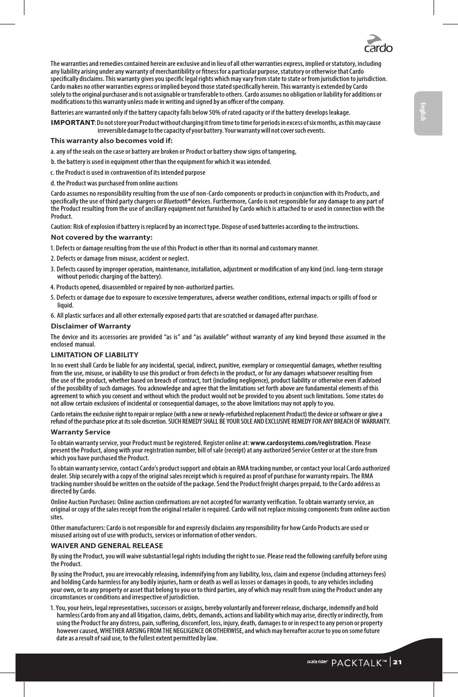 The warranties and remedies contained herein are exclusive and in lieu of all other warranties express, implied or statutory, including any liability arising under any warranty of merchantibility or tness for a particular purpose, statutory or otherwise that Cardo specically disclaims. This warranty gives you specic legal rights which may vary from state to state or from jurisdiction to jurisdiction. Cardo makes no other warranties express or implied beyond those stated specically herein. This warranty is extended by Cardo solely to the original purchaser and is not assignable or transferable to others. Cardo assumes no obligation or liability for additions or modications to this warranty unless made in writing and signed by an ocer of the company.Batteries are warranted only if the battery capacity falls below 50% of rated capacity or if the battery develops leakage.IMPORTANT:  Do not store your Product without charging it from time to time for periods in excess of six months, as this may cause irreversible damage to the capacity of your battery. Your warranty will not cover such events.This warranty also becomes void if:a.  any of the seals on the case or battery are broken or Product or battery show signs of tampering,b.  the battery is used in equipment other than the equipment for which it was intended.c. the Product is used in contravention of its intended purposed. the Product was purchased from online auctionsCardo assumes no responsibility resulting from the use of non-Cardo components or products in conjunction with its Products, and specically the use of third party chargers or Bluetooth® devices. Furthermore, Cardo is not responsible for any damage to any part of the Product resulting from the use of ancillary equipment not furnished by Cardo which is attached to or used in connection with the Product. Caution: Risk of explosion if battery is replaced by an incorrect type. Dispose of used batteries according to the instructions.Not covered by the warranty:1.  Defects or damage resulting from the use of this Product in other than its normal and customary manner.2. Defects or damage from misuse, accident or neglect.3.  Defects caused by improper operation, maintenance, installation, adjustment or modication of any kind (incl. long-term storage without periodic charging of the battery).4. Products opened, disassembled or repaired by non-authorized parties.5.  Defects or damage due to exposure to excessive temperatures, adverse weather conditions, external impacts or spills of food or liquid.6.  All plastic surfaces and all other externally exposed parts that are scratched or damaged after purchase.Disclaimer of WarrantyThe device and its accessories are provided “as is” and “as available” without warranty of any kind beyond those assumed in the enclosed manual.LIMITATION OF LIABILITYIn no event shall Cardo be liable for any incidental, special, indirect, punitive, exemplary or consequential damages, whether resulting from the use, misuse, or inability to use this product or from defects in the product, or for any damages whatsoever resulting from the use of the product, whether based on breach of contract, tort (including negligence), product liability or otherwise even if advised of the possibility of such damages. You acknowledge and agree that the limitations set forth above are fundamental elements of this agreement to which you consent and without which the product would not be provided to you absent such limitations. Some states do not allow certain exclusions of incidental or consequential damages, so the above limitations may not apply to you.Cardo retains the exclusive right to repair or replace (with a new or newly-refurbished replacement Product) the device or software or give a refund of the purchase price at its sole discretion. SUCH REMEDY SHALL BE YOUR SOLE AND EXCLUSIVE REMEDY FOR ANY BREACH OF WARRANTY.Warranty ServiceTo obtain warranty service, your Product must be registered. Register online at: www.cardosystems.com/registration. Please present the Product, along with your registration number, bill of sale (receipt) at any authorized Service Center or at the store from which you have purchased the Product.To obtain warranty service, contact Cardo’s product support and obtain an RMA tracking number, or contact your local Cardo authorized dealer. Ship securely with a copy of the original sales receipt which is required as proof of purchase for warranty repairs. The RMA tracking number should be written on the outside of the package. Send the Product freight charges prepaid, to the Cardo address as directed by Cardo.Online Auction Purchases: Online auction conrmations are not accepted for warranty verication. To obtain warranty service, an original or copy of the sales receipt from the original retailer is required. Cardo will not replace missing components from online auction sites.Other manufacturers: Cardo is not responsible for and expressly disclaims any responsibility for how Cardo Products are used or misused arising out of use with products, services or information of other vendors.WAIVER AND GENERAL RELEASEBy using the Product, you will waive substantial legal rights including the right to sue. Please read the following carefully before using the Product.By using the Product, you are irrevocably releasing, indemnifying from any liability, loss, claim and expense (including attorneys fees) and holding Cardo harmless for any bodily injuries, harm or death as well as losses or damages in goods, to any vehicles including your own, or to any property or asset that belong to you or to third parties, any of which may result from using the Product under any circumstances or conditions and irrespective of jurisdiction.1. You, your heirs, legal representatives, successors or assigns, hereby voluntarily and forever release, discharge, indemnify and hold harmless Cardo from any and all litigation, claims, debts, demands, actions and liability which may arise, directly or indirectly, from using the Product for any distress, pain, suering, discomfort, loss, injury, death, damages to or in respect to any person or property however caused, WHETHER ARISING FROM THE NEGLIGENCE OR OTHERWISE, and which may hereafter accrue to you on some future date as a result of said use, to the fullest extent permitted by law. | 21English