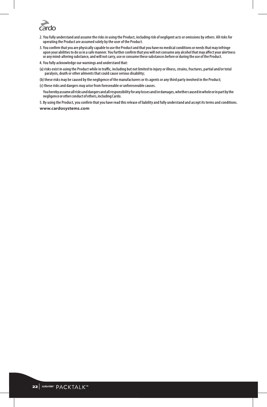 2. You fully understand and assume the risks in using the Product, including risk of negligent acts or omissions by others. All risks for operating the Product are assumed solely by the user of the Product.3. You conrm that you are physically capable to use the Product and that you have no medical conditions or needs that may infringe upon your abilities to do so in a safe manner. You further conrm that you will not consume any alcohol that may aect your alertness or any mind-altering substance, and will not carry, use or consume these substances before or during the use of the Product.4. You fully acknowledge our warnings and understand that:(a)  risks exist in using the Product while in trac, including but not limited to injury or illness, strains, fractures, partial and/or total paralysis, death or other ailments that could cause serious disability;(b)  these risks may be caused by the negligence of the manufacturers or its agents or any third party involved in the Product;(c) these risks and dangers may arise from foreseeable or unforeseeable causes.You hereby assume all risks and dangers and all responsibility for any losses and/or damages, whether caused in whole or in part by the negligence or other conduct of others, including Cardo.5.  By using the Product, you conrm that you have read this release of liability and fully understand and accept its terms and conditions.www.cardosystems.com22 | 