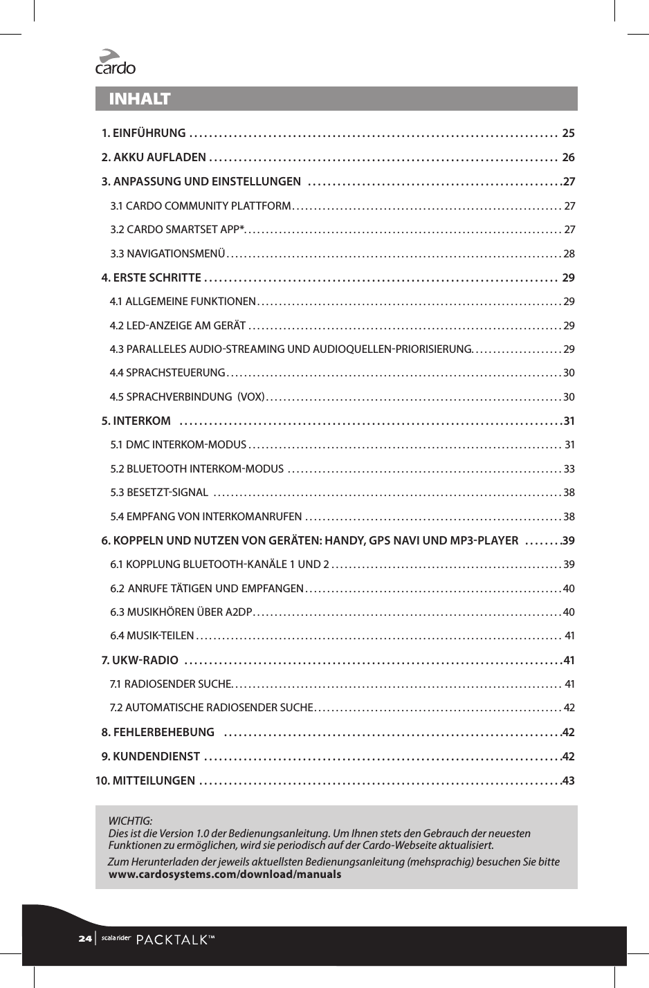 INHALT 1. EINFÜHRUNG ........................................................................... 25 2. AKKU AUFLADEN ....................................................................... 26 3. ANPASSUNG UND EINSTELLUNGEN ....................................................273.1 CARDO COMMUNITY PLATTFORM .............................................................. 273.2 CARDO SMARTSET APP* .........................................................................273.3 NAVIGATIONSMENÜ .............................................................................28 4. ERSTE SCHRITTE ........................................................................ 294.1 ALLGEMEINE FUNKTIONEN ......................................................................294.2 LEDANZEIGE AM GERÄT ........................................................................294.3 PARALLELES AUDIOSTREAMING UND AUDIOQUELLENPRIORISIERUNG. . . . . . . . . . . . . . . . . . . . . 294.4 SPRACHSTEUERUNG .............................................................................304.5 SPRACHVERBINDUNG  VOX ....................................................................30 5. INTERKOM   ..............................................................................315.1 DMC INTERKOMMODUS ........................................................................315.2 BLUETOOTH INTERKOMMODUS  ...............................................................335.3 BESETZTSIGNAL  ................................................................................385.4 EMPFANG VON INTERKOMANRUFEN ...........................................................38 6.  KOPPELN UND NUTZEN VON GERÄTEN: HANDY, GPS NAVI UND MP3PLAYER  ........396.1 KOPPLUNG BLUETOOTHKANÄLE 1 UND 2 .....................................................396.2 ANRUFE TÄTIGEN UND EMPFANGEN ...........................................................406.3 MUSIKHÖREN ÜBER A2DP .......................................................................406.4 MUSIKTEILEN .................................................................................... 41 7. U K W  R ADIO  .............................................................................417.1 RADIOSENDER SUCHE. . . . . . . . . . . . . . . . . . . . . . . . . . . . . . . . . . . . . . . . . . . . . . . . . . . . . . . . . . . . . . . . . . . . . . . . . . . .  417.2 AUTOMATISCHE RADIOSENDER SUCHE ......................................................... 42 8. FEHLERBEHEBUNG   .....................................................................42 9. KUNDENDIENST .........................................................................4210. MITTEILUNGEN ..........................................................................43WICHTIG: Dies ist die Version 1.0 der Bedienungsanleitung. Um Ihnen stets den Gebrauch der neuesten Funktionen zu ermöglichen, wird sie periodisch auf der Cardo-Webseite aktualisiert.  Zum Herunterladen der jeweils aktuellsten Bedienungsanleitung (mehsprachig) besuchen Sie bitte   www.cardosystems.com/download/manuals24 | 