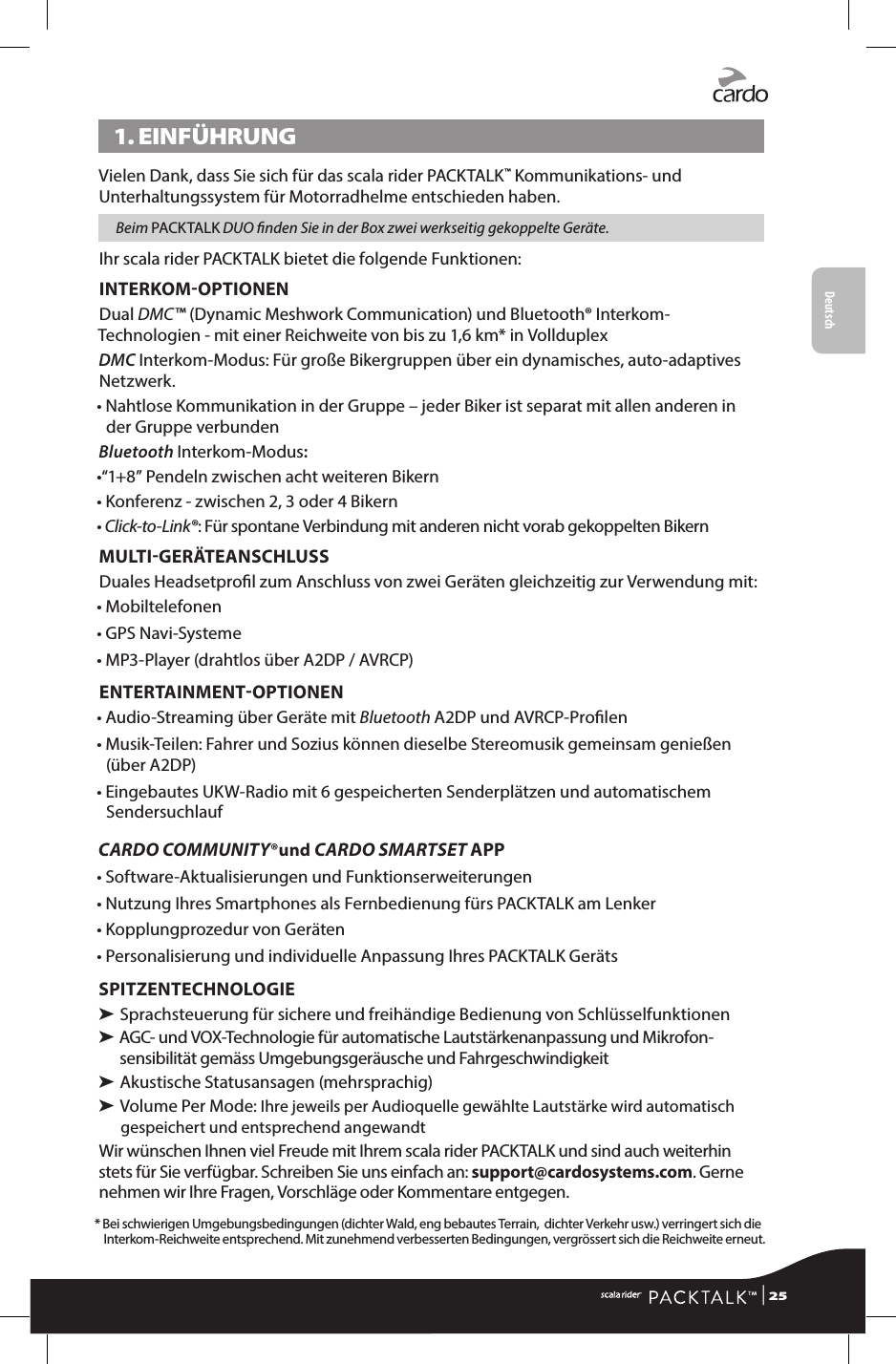 Deutsch1. EINFÜHRUNGVielen Dank, dass Sie sich für das scala rider PACKTALK™ Kommunikations- und Unterhaltungssystem für Motorradhelme entschieden haben. Beim PACKTALK DUO nden Sie in der Box zwei werkseitig gekoppelte Geräte.Ihr scala rider PACKTALK bietet die folgende Funktionen:INTERKOMOPTIONENDual DMC™ (Dynamic Meshwork Communication) und Bluetooth® Interkom-Technologien - mit einer Reichweite von bis zu 1,6 km* in VollduplexDMC Interkom-Modus: Für große Bikergruppen über ein dynamisches, auto-adaptives Netzwerk. •  Nahtlose Kommunikation in der Gruppe – jeder Biker ist separat mit allen anderen in der Gruppe verbundenBluetooth Interkom-Modus:•“1+8” Pendeln zwischen acht weiteren Bikern•  Konferenz - zwischen 2, 3 oder 4 Bikern• Click-to-Link®: Für spontane Verbindung mit anderen nicht vorab gekoppelten BikernMULTIGERÄTEANSCHLUSSDuales Headsetprol zum Anschluss von zwei Geräten gleichzeitig zur Verwendung mit:• Mobiltelefonen• GPS Navi-Systeme• MP3-Player (drahtlos über A2DP / AVRCP)ENTERTAINMENTOPTIONEN• Audio-Streaming über Geräte mit Bluetooth A2DP und AVRCP-Prolen•  Musik-Teilen: Fahrer und Sozius können dieselbe Stereomusik gemeinsam genießen (über A2DP)•  Eingebautes UKW-Radio mit 6 gespeicherten Senderplätzen und automatischem SendersuchlaufCARDO COMMUNITY®und CARDO SMARTSET APP• Software-Aktualisierungen und Funktionserweiterungen• Nutzung Ihres Smartphones als Fernbedienung fürs PACKTALK am Lenker• Kopplungprozedur von Geräten• Personalisierung und individuelle Anpassung Ihres PACKTALK GerätsSPITZENTECHNOLOGIE➤  Sprachsteuerung für sichere und freihändige Bedienung von Schlüsselfunktionen➤  AGC- und VOX-Technologie für automatische Lautstärkenanpassung und Mikrofon-sensibilität gemäss Umgebungsgeräusche und Fahrgeschwindigkeit➤  Akustische Statusansagen (mehrsprachig)➤  Volume Per Mode: Ihre jeweils per Audioquelle gewählte Lautstärke wird automatisch gespeichert und entsprechend angewandt Wir wünschen Ihnen viel Freude mit Ihrem scala rider PACKTALK und sind auch weiterhin stets für Sie verfügbar. Schreiben Sie uns einfach an: support@cardosystems.com. Gerne nehmen wir Ihre Fragen, Vorschläge oder Kommentare entgegen.*  Bei schwierigen Umgebungsbedingungen (dichter Wald, eng bebautes Terrain,  dichter Verkehr usw.) verringert sich die Interkom-Reichweite entsprechend. Mit zunehmend verbesserten Bedingungen, vergrössert sich die Reichweite erneut. | 25