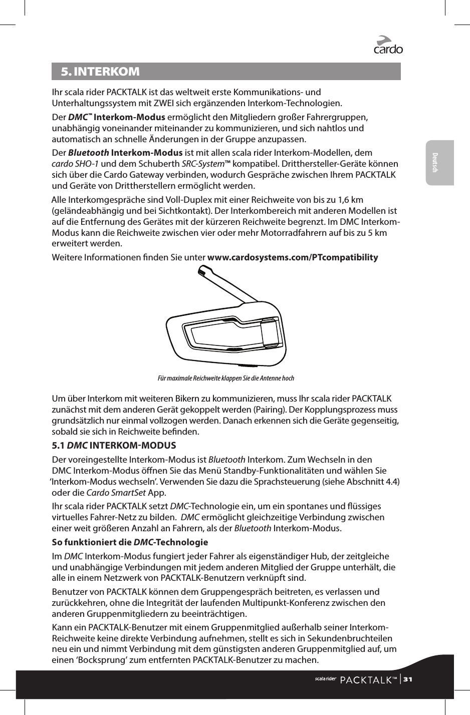 Deutsch5. INTERKOM Ihr scala rider PACKTALK ist das weltweit erste Kommunikations- und Unterhaltungssystem mit ZWEI sich ergänzenden Interkom-Technologien.Der DMC™ Interkom-Modus ermöglicht den Mitgliedern großer Fahrergruppen, unabhängig voneinander miteinander zu kommunizieren, und sich nahtlos und automatisch an schnelle Änderungen in der Gruppe anzupassen.Der Bluetooth Interkom-Modus ist mit allen scala rider Interkom-Modellen, dem cardo SHO-1 und dem Schuberth SRC-System™ kompatibel. Dritthersteller-Geräte können sich über die Cardo Gateway verbinden, wodurch Gespräche zwischen Ihrem PACKTALK und Geräte von Drittherstellern ermöglicht werden.Alle Interkomgespräche sind Voll-Duplex mit einer Reichweite von bis zu 1,6 km (geländeabhängig und bei Sichtkontakt). Der Interkombereich mit anderen Modellen ist auf die Entfernung des Gerätes mit der kürzeren Reichweite begrenzt. Im DMC Interkom-Modus kann die Reichweite zwischen vier oder mehr Motorradfahrern auf bis zu 5 km erweitert werden.Weitere Informationen nden Sie unter www.cardosystems.com/PTcompatibilityFür maximale Reichweite klappen Sie die Antenne hochUm über Interkom mit weiteren Bikern zu kommunizieren, muss Ihr scala rider PACKTALK zunächst mit dem anderen Gerät gekoppelt werden (Pairing). Der Kopplungsprozess muss grundsätzlich nur einmal vollzogen werden. Danach erkennen sich die Geräte gegenseitig, sobald sie sich in Reichweite benden.5.1 DMC INTERKOMMODUSDer voreingestellte Interkom-Modus ist Bluetooth Interkom. Zum Wechseln in den DMC Interkom-Modus önen Sie das Menü Standby-Funktionalitäten und wählen Sie ‘Interkom-Modus wechseln’. Verwenden Sie dazu die Sprachsteuerung (siehe Abschnitt 4.4) oder die Cardo SmartSet App.Ihr scala rider PACKTALK setzt DMC-Technologie ein, um ein spontanes und üssiges virtuelles Fahrer-Netz zu bilden.  DMC ermöglicht gleichzeitige Verbindung zwischen einer weit größeren Anzahl an Fahrern, als der Bluetooth Interkom-Modus.So funktioniert die DMC-TechnologieIm DMC Interkom-Modus fungiert jeder Fahrer als eigenständiger Hub, der zeitgleiche und unabhängige Verbindungen mit jedem anderen Mitglied der Gruppe unterhält, die alle in einem Netzwerk von PACKTALK-Benutzern verknüpft sind.Benutzer von PACKTALK können dem Gruppengespräch beitreten, es verlassen und zurückkehren, ohne die Integrität der laufenden Multipunkt-Konferenz zwischen den anderen Gruppenmitgliedern zu beeinträchtigen.Kann ein PACKTALK-Benutzer mit einem Gruppenmitglied außerhalb seiner Interkom-Reichweite keine direkte Verbindung aufnehmen, stellt es sich in Sekundenbruchteilen neu ein und nimmt Verbindung mit dem günstigsten anderen Gruppenmitglied auf, um einen ‘Bocksprung’ zum entfernten PACKTALK-Benutzer zu machen. | 31