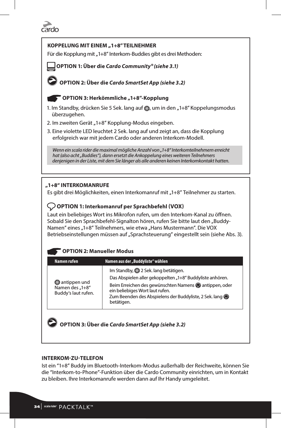 KOPPELUNG MIT EINEM „1+8” TEILNEHMERFür die Kopplung mit „1+8” Interkom-Buddies gibt es drei Methoden: OPTION 1: Über die Cardo Community® (siehe 3.1)g  OPTION 2: Über die Cardo SmartSet App (siehe 3.2)☛ OPTION 3: Herkömmliche „1+8”-Kopplung1.  Im Standby, drücken Sie 5 Sek. lang auf Z, um in den „1+8” Koppelungsmodus überzugehen. 2. Im zweiten Gerät „1+8” Kopplung-Modus eingeben.3.  Eine violette LED leuchtet 2 Sek. lang auf und zeigt an, dass die Kopplung erfolgreich war mit jedem Cardo oder anderen Interkom-Modell.Wenn ein scala rider die maximal mögliche Anzahl von „1+8“ Interkomteilnehmern erreicht hat (also acht „Buddies“), dann ersetzt die Ankoppelung eines weiteren Teilnehmers denjenigen in der Liste, mit dem Sie länger als alle anderen keinen Interkomkontakt hatten.„1+8“ INTERKOMANRUFEEs gibt drei Möglichkeiten, einen Interkomanruf mit „1+8” Teilnehmer zu starten. OPTION 1: Interkomanruf per Sprachbefehl VOX Laut ein beliebiges Wort ins Mikrofon rufen, um den Interkom-Kanal zu önen. Sobald Sie den Sprachbefehl-Signalton hören, rufen Sie bitte laut den „Buddy-Namen” eines „1+8” Teilnehmers, wie etwa „Hans Mustermann”. Die VOX Betriebseinstellungen müssen auf „Sprachsteuerung” eingestellt sein (siehe Abs. 3).☛ OPTION 2: Manueller ModusNamen rufen Namen aus der „Buddyliste“ wählenZ antippen und Namen des „1+8“ Buddy‘s laut rufen.Im Standby, Z 2 Sek. lang betätigen. Das Abspielen aller gekoppelten „1+8“ Buddyliste anhören. Beim Erreichen des gewünschten Namens s antippen, oder ein beliebiges Wort laut rufen.Zum Beenden des Abspielens der Buddyliste, 2 Sek. lang s betätigen.g OPTION 3: Über die Cardo SmartSet App (siehe 3.2) INTERKOMZUTELEFONIst ein “1+8” Buddy im Bluetooth-Interkom-Modus außerhalb der Reichweite, können Sie die “Interkom-to-Phone”-Funktion über die Cardo Community einrichten, um in Kontakt zu bleiben. Ihre Interkomanrufe werden dann auf Ihr Handy umgeleitet.34 | 