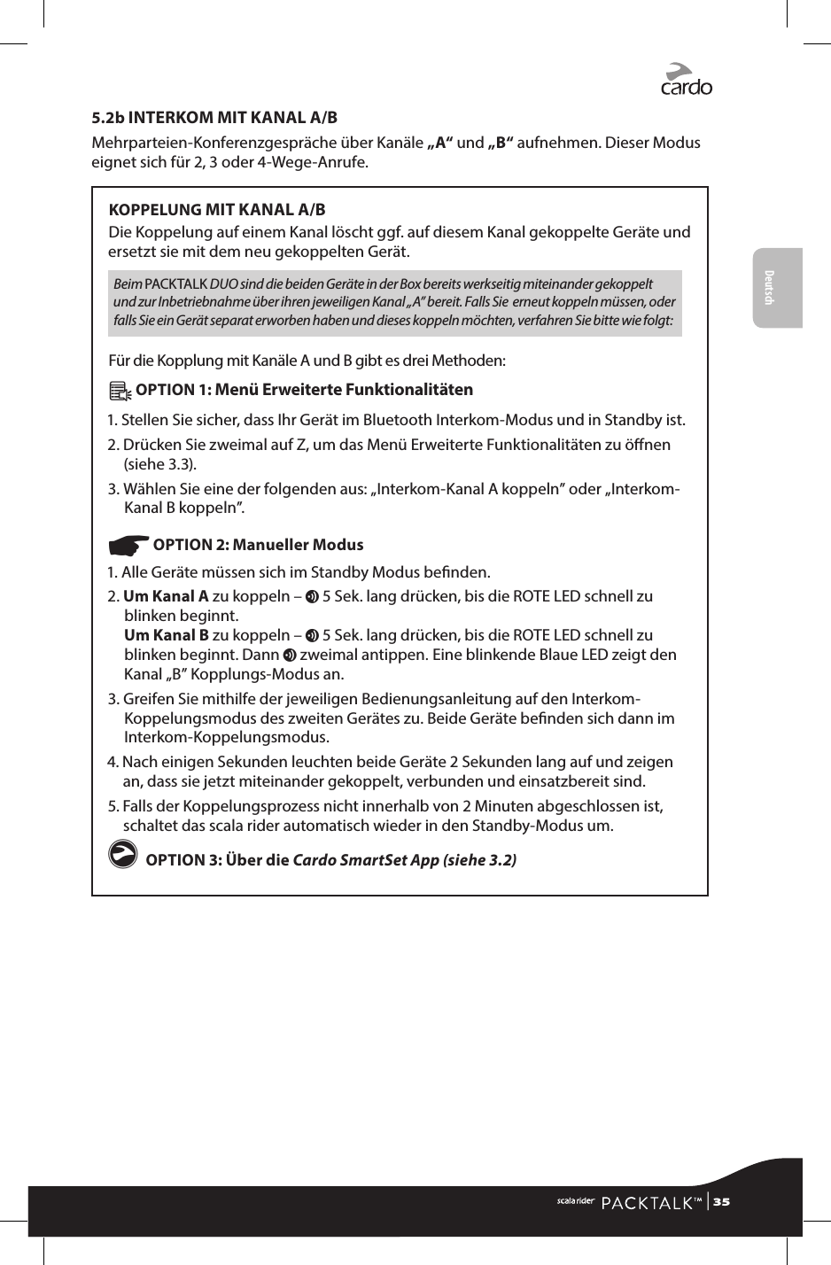 Deutsch5.2b INTERKOM MIT KANAL A/BMehrparteien-Konferenzgespräche über Kanäle „A“ und „B“ aufnehmen. Dieser Modus eignet sich für 2, 3 oder 4-Wege-Anrufe.KOPPELUNG MIT KANAL A/BDie Koppelung auf einem Kanal löscht ggf. auf diesem Kanal gekoppelte Geräte und ersetzt sie mit dem neu gekoppelten Gerät.Beim PACKTALK DUO sind die beiden Geräte in der Box bereits werkseitig miteinander gekoppelt und zur Inbetriebnahme über ihren jeweiligen Kanal „A” bereit. Falls Sie  erneut koppeln müssen, oder falls Sie ein Gerät separat erworben haben und dieses koppeln möchten, verfahren Sie bitte wie folgt:Für die Kopplung mit Kanäle A und B gibt es drei Methoden: Â OPTION 1: Menü Erweiterte Funktionalitäten1. Stellen Sie sicher, dass Ihr Gerät im Bluetooth Interkom-Modus und in Standby ist. 2. Drücken Sie zweimal auf Z, um das Menü Erweiterte Funktionalitäten zu önen (siehe 3.3).3. Wählen Sie eine der folgenden aus: „Interkom-Kanal A koppeln” oder „Interkom-Kanal B koppeln”.☛ OPTION 2: Manueller Modus1. Alle Geräte müssen sich im Standby Modus benden.2.  Um Kanal A zu koppeln – v 5 Sek. lang drücken, bis die ROTE LED schnell zu blinken beginnt. Um Kanal B zu koppeln – v 5 Sek. lang drücken, bis die ROTE LED schnell zu blinken beginnt. Dann v zweimal antippen. Eine blinkende Blaue LED zeigt den Kanal „B” Kopplungs-Modus an.3.  Greifen Sie mithilfe der jeweiligen Bedienungsanleitung auf den Interkom-Koppelungsmodus des zweiten Gerätes zu. Beide Geräte benden sich dann im Interkom-Koppelungsmodus.4.  Nach einigen Sekunden leuchten beide Geräte 2 Sekunden lang auf und zeigen an, dass sie jetzt miteinander gekoppelt, verbunden und einsatzbereit sind.5.  Falls der Koppelungsprozess nicht innerhalb von 2 Minuten abgeschlossen ist, schaltet das scala rider automatisch wieder in den Standby-Modus um.g OPTION 3: Über die Cardo SmartSet App (siehe 3.2) | 35