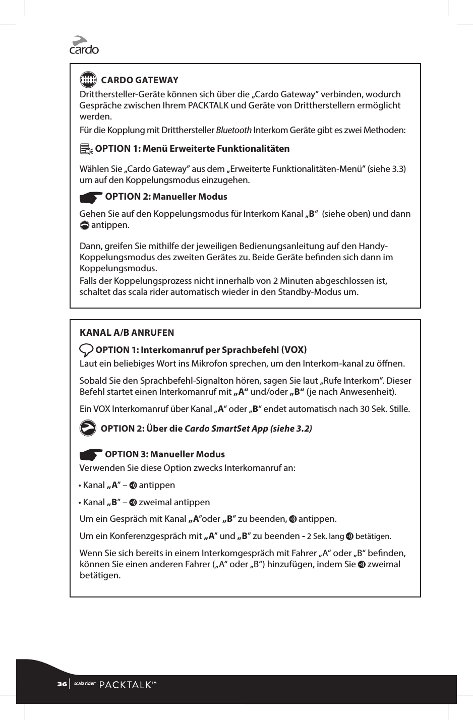 G CARDO GATEWAYDritthersteller-Geräte können sich über die „Cardo Gateway” verbinden, wodurch Gespräche zwischen Ihrem PACKTALK und Geräte von Drittherstellern ermöglicht werden.Für die Kopplung mit Dritthersteller Bluetooth Interkom Geräte gibt es zwei Methoden:Â OPTION 1: Menü Erweiterte Funktionalitäten Wählen Sie „Cardo Gateway” aus dem „Erweiterte Funktionalitäten-Menü” (siehe 3.3) um auf den Koppelungsmodus einzugehen.☛ OPTION 2: Manueller Modus Gehen Sie auf den Koppelungsmodus für Interkom Kanal „B“  (siehe oben) und dann  p antippen.Dann, greifen Sie mithilfe der jeweiligen Bedienungsanleitung auf den Handy-Koppelungsmodus des zweiten Gerätes zu. Beide Geräte benden sich dann im Koppelungsmodus.Falls der Koppelungsprozess nicht innerhalb von 2 Minuten abgeschlossen ist, schaltet das scala rider automatisch wieder in den Standby-Modus um.KANAL A/B ANRUFEN OPTION 1: Interkomanruf per Sprachbefehl VOX Laut ein beliebiges Wort ins Mikrofon sprechen, um den Interkom-kanal zu önen.Sobald Sie den Sprachbefehl-Signalton hören, sagen Sie laut „Rufe Interkom”. Dieser Befehl startet einen Interkomanruf mit „A“ und/oder „B“ (je nach Anwesenheit).Ein VOX Interkomanruf über Kanal „A“ oder „B“ endet automatisch nach 30 Sek. Stille.g OPTION 2: Über die Cardo SmartSet App (siehe 3.2) ☛ OPTION 3: Manueller ModusVerwenden Sie diese Option zwecks Interkomanruf an:• Kanal „A” – v antippen• Kanal „B” – v zweimal antippenUm ein Gespräch mit Kanal „A”oder „B” zu beenden, v antippen. Um ein Konferenzgespräch mit „A” und „B” zu beenden - 2 Sek. lang v betätigen.Wenn Sie sich bereits in einem Interkomgespräch mit Fahrer „A“ oder „B“ benden, können Sie einen anderen Fahrer („A“ oder „B“) hinzufügen, indem Sie v zweimal betätigen.36 | 