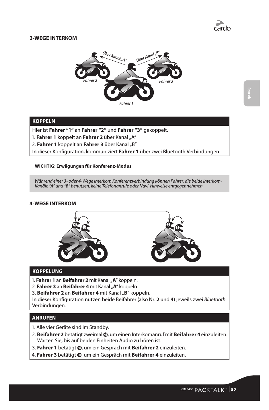 Deutsch3-WEGE INTERKOMÜber Kanal „B”Über Kanal „A”Fahrer 2 Fahrer 3Fahrer 1KOPPELNHier ist Fahrer “1” an Fahrer “2” und Fahrer “3” gekoppelt.1.  Fahrer  1 koppelt an Fahrer 2 über Kanal „A”2.  Fahrer 1 koppelt an Fahrer 3 über Kanal „B”In dieser Konguration, kommuniziert  Fahrer  1 über zwei Bluetooth Verbindungen.WICHTIG: Erwägungen für Konferenz-Modus Während einer 3- oder 4-Wege Interkom Konferenzverbindung können Fahrer, die beide Interkom-Kanäle “A” und “B” benutzen, keine Telefonanrufe oder Navi-Hinweise entgegennehmen.4-WEGE INTERKOMKOPPELUNG1.  Fahrer 1 an Beifahrer 2 mit Kanal „A” koppeln.2.  Fahrer 3 an Beifahrer 4 mit Kanal „A” koppeln.3.  Beifahrer 2 an Beifahrer 4 mit Kanal „B” koppeln.In dieser Konguration nutzen beide Beifahrer (also Nr. 2 und 4) jeweils zwei Bluetooth Verbindungen.ANRUFEN1. Alle vier Geräte sind im Standby.2.  Beifahrer 2 betätigt zweimal v, um einen Interkomanruf mit Beifahrer 4 einzuleiten. Warten Sie, bis auf beiden Einheiten Audio zu hören ist.3.  Fahrer 1 betätigt v, um ein Gespräch mit Beifahrer 2 einzuleiten.4.  Fahrer 3 betätigt v, um ein Gespräch mit Beifahrer 4 einzuleiten.  | 37