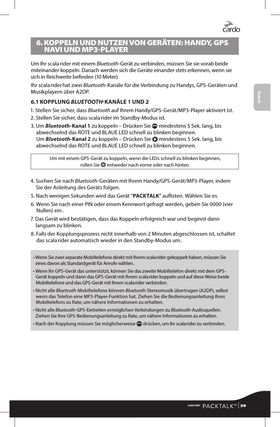 Deutsch6.  KOPPELN UND NUTZEN VON GERÄTEN: HANDY, GPS NAVI UND MP3-PLAYERUm Ihr scala rider mit einem Bluetooth-Gerät zu verbinden, müssen Sie sie vorab beide miteinander koppeln. Danach werden sich die Geräte einander stets erkennen, wenn sie sich in Reichweite benden (10 Meter).Ihr scala rider hat zwei Bluetooth-Kanäle für die Verbindung zu Handys, GPS-Geräten und Musikplayern über A2DP.6.1 KOPPLUNG BLUETOOTHKANÄLE 1 UND 21.  Stellen Sie sicher, dass Bluetooth auf Ihrem Handy/GPS-Gerät/MP3-Player aktiviert ist.2.  Stellen Sie sicher, dass scala rider im Standby-Modus ist.3.   Um Bluetooth-Kanal 1 zu koppeln – Drücken Sie p mindestens 5 Sek. lang, bis abwechselnd das ROTE und BLAUE LED schnell zu blinken beginnen. Um Bluetooth-Kanal 2 zu koppeln – Drücken Sie π mindestens 5 Sek. lang, bis abwechselnd das ROTE und BLAUE LED schnell zu blinken beginnen.Um mit einem GPS-Gerät zu koppeln, wenn die LEDs schnell zu blinken beginnen,  rollen Sie Z entweder nach vorne oder nach hinten. 4.  Suchen Sie nach Bluetooth-Geräten mit Ihrem Handy/GPS-Gerät/MP3-Player, indem Sie der Anleitung des Geräts folgen.5.  Nach wenigen Sekunden wird das Gerät “PACKTALK” auisten. Wählen Sie es.6.  Wenn Sie nach einer PIN oder einem Kennwort gefragt werden, geben Sie 0000 (vier Nullen) ein .7.  Das Gerät wird bestätigen, dass das Koppeln erfolgreich war und beginnt dann langsam zu blinken.8.  Falls der Kopplungsprozess nicht innerhalb von 2 Minuten abgeschlossen ist, schaltet das scala rider automatisch wieder in den Standby-Modus um. •  Wenn Sie zwei separate Mobiltelefone direkt mit Ihrem scala rider gekoppelt haben, müssen Sie eines davon als Standardgerät für Anrufe wählen.•  Wenn Ihr GPS-Gerät das unterstützt, können Sie das zweite Mobiltelefon direkt mit dem GPS-Gerät koppeln und dann das GPS-Gerät mit Ihrem scala rider koppeln und auf diese Weise beide Mobiltelefone und das GPS-Gerät mit Ihrem scala rider verbinden.•  Nicht alle Bluetooth-Mobiltelefone können Bluetooth-Stereomusik übertragen (A2DP), selbst wenn das Telefon eine MP3-Player-Funktion hat. Ziehen Sie die Bedienungsanleitung Ihres Mobiltelefons zu Rate, um nähere Informationen zu erhalten.•  Nicht alle Bluetooth-GPS-Einheiten ermöglichen Verbindungen zu Bluetooth-Audioquellen. Ziehen Sie Ihre GPS-Bedienungsanleitung zu Rate, um nähere Informationen zu erhalten.•  Nach der Kopplung müssen Sie möglicherweise p drücken, um ihr scala rider zu verbinden. | 39