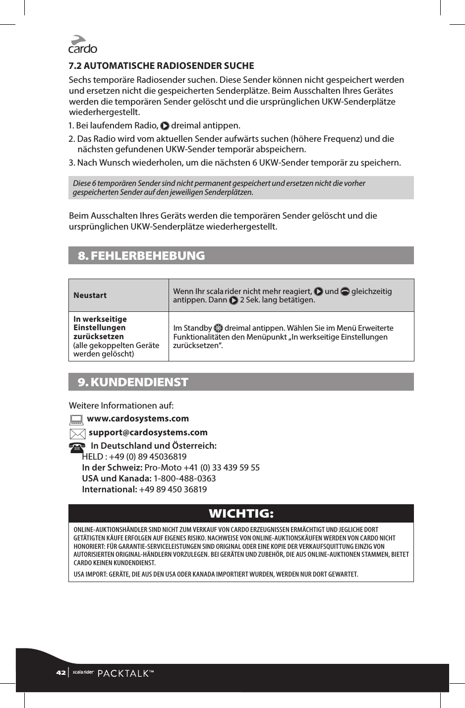 7.2 AUTOMATISCHE RADIOSENDER SUCHESechs temporäre Radiosender suchen. Diese Sender können nicht gespeichert werden und ersetzen nicht die gespeicherten Senderplätze. Beim Ausschalten Ihres Gerätes werden die temporären Sender gelöscht und die ursprünglichen UKW-Senderplätze wiederhergestellt.1. Bei laufendem Radio, π dreimal antippen.2.  Das Radio wird vom aktuellen Sender aufwärts suchen (höhere Frequenz) und die nächsten gefundenen UKW-Sender temporär abspeichern.3.  Nach Wunsch wiederholen, um die nächsten 6 UKW-Sender temporär zu speichern.Diese 6 temporären Sender sind nicht permanent gespeichert und ersetzen nicht die vorher gespeicherten Sender auf den jeweiligen Senderplätzen.Beim Ausschalten Ihres Geräts werden die temporären Sender gelöscht und die ursprünglichen UKW-Senderplätze wiederhergestellt. 8. FEHLERBEHEBUNG Neustart Wenn Ihr scala rider nicht mehr reagiert, π und p gleichzeitig antippen. Dann π 2 Sek. lang betätigen. In werkseitige Einstellungen zurücksetzen   (alle gekoppelten Geräte werden gelöscht)Im Standby Z dreimal antippen. Wählen Sie im Menü Erweiterte Funktionalitäten den Menüpunkt „In werkseitige Einstellungen zurücksetzen“.9. KUNDENDIENSTWeitere Informationen auf:  www.cardosystems.com support@cardosystems.com   In Deutschland und Österreich:HELD : +49 (0) 89 45036819 In der Schweiz: Pro-Moto +41 (0) 33 439 59 55 USA und Kanada: 1-800-488-0363 International: +49 89 450 36819WICHTIG: ONLINE-AUKTIONSHÄNDLER SIND NICHT ZUM VERKAUF VON CARDO ERZEUGNISSEN ERMÄCHTIGT UND JEGLICHE DORT GETÄTIGTEN KÄUFE ERFOLGEN AUF EIGENES RISIKO. NACHWEISE VON ONLINE-AUKTIONSKÄUFEN WERDEN VON CARDO NICHT HONORIERT: FÜR GARANTIE-SERVICELEISTUNGEN SIND ORIGINAL ODER EINE KOPIE DER VERKAUFSQUITTUNG EINZIG VON AUTORISIERTEN ORIGINAL-HÄNDLERN VORZULEGEN. BEI GERÄTEN UND ZUBEHÖR, DIE AUS ONLINE-AUKTIONEN STAMMEN, BIETET CARDO KEINEN KUNDENDIENST. USA IMPORT: GERÄTE, DIE AUS DEN USA ODER KANADA IMPORTIERT WURDEN, WERDEN NUR DORT GEWARTET.42 | 