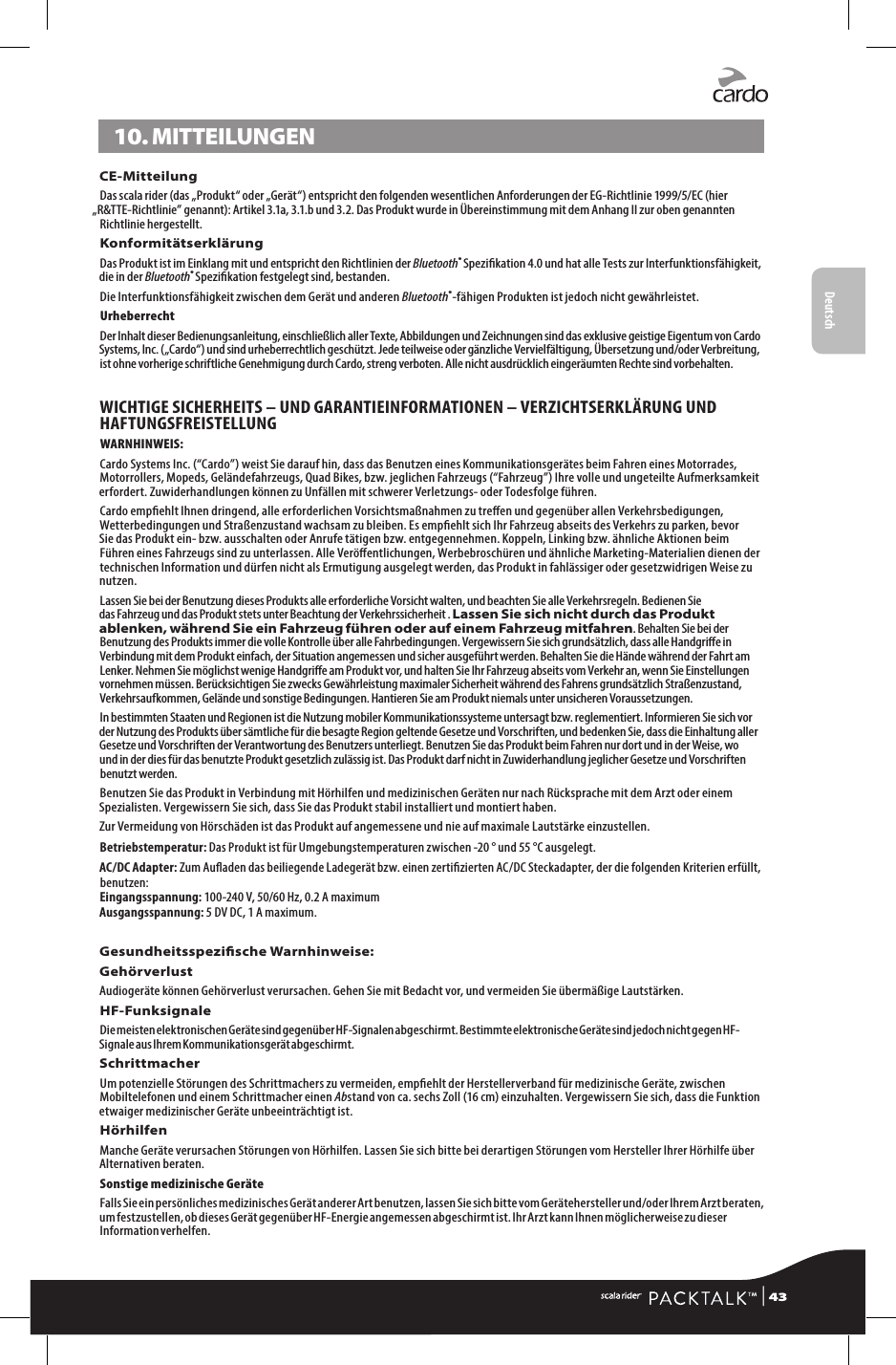 Deutsch10. MITTEILUNGENCE-MitteilungDas scala rider (das „Produkt“ oder „Gerät“) entspricht den folgenden wesentlichen Anforderungen der EG-Richtlinie 1999/5/EC (hier „R&amp;TTE-Richtlinie” genannt): Artikel 3.1a, 3.1.b und 3.2. Das Produkt wurde in Übereinstimmung mit dem Anhang II zur oben genannten Richtlinie hergestellt.KonformitätserklärungDas Produkt ist im Einklang mit und entspricht den Richtlinien der Bluetooth® Spezikation 4.0 und hat alle Tests zur Interfunktionsfähigkeit, die in der Bluetooth® Spezikation festgelegt sind, bestanden.Die Interfunktionsfähigkeit zwischen dem Gerät und anderen Bluetooth®-fähigen Produkten ist jedoch nicht gewährleistet.UrheberrechtDer Inhalt dieser Bedienungsanleitung, einschließlich aller Texte, Abbildungen und Zeichnungen sind das exklusive geistige Eigentum von Cardo Systems, Inc. („Cardo“) und sind urheberrechtlich geschützt. Jede teilweise oder gänzliche Vervielfältigung, Übersetzung und/oder Verbreitung, ist ohne vorherige schriftliche Genehmigung durch Cardo, streng verboten. Alle nicht ausdrücklich eingeräumten Rechte sind vorbehalten.WICHTIGE SICHERHEITS – UND GARANTIEINFORMATIONEN – VERZICHTSERKLÄRUNG UND HAFTUNGSFREISTELLUNGWARNHINWEIS: Cardo Systems Inc. (“Cardo”) weist Sie darauf hin, dass das Benutzen eines Kommunikationsgerätes beim Fahren eines Motorrades, Motorrollers, Mopeds, Geländefahrzeugs, Quad Bikes, bzw. jeglichen Fahrzeugs (“Fahrzeug”) Ihre volle und ungeteilte Aufmerksamkeit erfordert. Zuwiderhandlungen können zu Unfällen mit schwerer Verletzungs- oder Todesfolge führen.Cardo empehlt Ihnen dringend, alle erforderlichen Vorsichtsmaßnahmen zu treen und gegenüber allen Verkehrsbedigungen, Wetterbedingungen und Straßenzustand wachsam zu bleiben. Es empehlt sich Ihr Fahrzeug abseits des Verkehrs zu parken, bevor Sie das Produkt ein- bzw. ausschalten oder Anrufe tätigen bzw. entgegennehmen. Koppeln, Linking bzw. ähnliche Aktionen beim Führen eines Fahrzeugs sind zu unterlassen. Alle Veröentlichungen, Werbebroschüren und ähnliche Marketing-Materialien dienen der technischen Information und dürfen nicht als Ermutigung ausgelegt werden, das Produkt in fahlässiger oder gesetzwidrigen Weise zu nutzen.Lassen Sie bei der Benutzung dieses Produkts alle erforderliche Vorsicht walten, und beachten Sie alle Verkehrsregeln. Bedienen Sie das Fahrzeug und das Produkt stets unter Beachtung der Verkehrssicherheit . Lassen Sie sich nicht durch das Produkt ablenken, während Sie ein Fahrzeug führen oder auf einem Fahrzeug mitfahren. Behalten Sie bei der Benutzung des Produkts immer die volle Kontrolle über alle Fahrbedingungen. Vergewissern Sie sich grundsätzlich, dass alle Handgrie in Verbindung mit dem Produkt einfach, der Situation angemessen und sicher ausgeführt werden. Behalten Sie die Hände während der Fahrt am Lenker. Nehmen Sie möglichst wenige Handgrie am Produkt vor, und halten Sie Ihr Fahrzeug abseits vom Verkehr an, wenn Sie Einstellungen vornehmen müssen. Berücksichtigen Sie zwecks Gewährleistung maximaler Sicherheit während des Fahrens grundsätzlich Straßenzustand, Verkehrsaufkommen, Gelände und sonstige Bedingungen. Hantieren Sie am Produkt niemals unter unsicheren Voraussetzungen. In bestimmten Staaten und Regionen ist die Nutzung mobiler Kommunikationssysteme untersagt bzw. reglementiert. Informieren Sie sich vor der Nutzung des Produkts über sämtliche für die besagte Region geltende Gesetze und Vorschriften, und bedenken Sie, dass die Einhaltung aller Gesetze und Vorschriften der Verantwortung des Benutzers unterliegt. Benutzen Sie das Produkt beim Fahren nur dort und in der Weise, wo und in der dies für das benutzte Produkt gesetzlich zulässig ist. Das Produkt darf nicht in Zuwiderhandlung jeglicher Gesetze und Vorschriften benutzt werden.Benutzen Sie das Produkt in Verbindung mit Hörhilfen und medizinischen Geräten nur nach Rücksprache mit dem Arzt oder einem Spezialisten. Vergewissern Sie sich, dass Sie das Produkt stabil installiert und montiert haben.Zur Vermeidung von Hörschäden ist das Produkt auf angemessene und nie auf maximale Lautstärke einzustellen.Betriebstemperatur: Das Produkt ist für Umgebungstemperaturen zwischen -20 ° und 55 °C ausgelegt.AC/DC Adapter: Zum Auaden das beiliegende Ladegerät bzw. einen zertizierten AC/DC Steckadapter, der die folgenden Kriterien erfüllt, benutzen: Eingangsspannung: 100-240 V, 50/60 Hz, 0.2 A maximum Ausgangsspannung: 5 DV DC, 1 A maximum.Gesundheitsspezische Warnhinweise:GehörverlustAudiogeräte können Gehörverlust verursachen. Gehen Sie mit Bedacht vor, und vermeiden Sie übermäßige Lautstärken.HF-FunksignaleDie meisten elektronischen Geräte sind gegenüber HF-Signalen abgeschirmt. Bestimmte elektronische Geräte sind jedoch nicht gegen HF-Signale aus Ihrem Kommunikationsgerät abgeschirmt.SchrittmacherUm potenzielle Störungen des Schrittmachers zu vermeiden, empehlt der Herstellerverband für medizinische Geräte, zwischen Mobiltelefonen und einem Schrittmacher einen Abstand von ca. sechs Zoll (16 cm) einzuhalten. Vergewissern Sie sich, dass die Funktion etwaiger medizinischer Geräte unbeeinträchtigt ist.HörhilfenManche Geräte verursachen Störungen von Hörhilfen. Lassen Sie sich bitte bei derartigen Störungen vom Hersteller Ihrer Hörhilfe über Alternativen beraten.Sonstige medizinische GeräteFalls Sie ein persönliches medizinisches Gerät anderer Art benutzen, lassen Sie sich bitte vom Gerätehersteller und/oder Ihrem Arzt beraten, um festzustellen, ob dieses Gerät gegenüber HF-Energie angemessen abgeschirmt ist. Ihr Arzt kann Ihnen möglicherweise zu dieser Information verhelfen. | 43