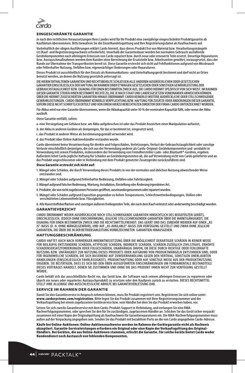 EINGESCHRÄNKTE GARANTIEJe nach den rechtlichen Voraussetzungen Ihres Landes wird für Ihr Produkt eine zweijährige eingeschränkte Produktgarantie ab Kaufdatum übernommen. Bitte bewahren Sie die Einzelhandelsquittung und Ihre Registrierungsdaten als Kaufnachweis auf.Vorbehaltlich der obigen Ausführungen erklärt Cardo hiermit, dass dieses Produkt frei von Material bzw. Verarbeitungsmängeln ist (Kauf- und Registrierungsnachweis erforderlich). Innerhalb der Garantiedauer werden bei normalem Gebrauch ausfallende Gerätekomponenten nach alleinigem Ermessen von Cardo repariert bzw. durch neue oder erneuerte Teile ersetzt. Derartige Reparaturen bzw. Austauschmaßnahmen werden dem Kunden ohne Berechnung der Ersatzteile bzw. Arbeitszeiten gewährt, vorausgesetzt, dass der Kunde zur Übernahme der Transportkosten bereit ist. Diese Garantie erstreckt sich nicht auf Fehlfunktionen aufgrund von Missbrauch oder fehlerhafter Nutzung, Unfällen bzw. eigenmächtiger Änderungen oder Reparaturen.Dieses Produkt ist ausschließlich für den Einsatz als Kommunikations- und Unterhaltungsgerät bestimmt und darf nicht an Orten benutzt werden, an denen die Nutzung gesetzlich untersagt ist.DIE HIERIN ENTHALTENEN GARANTIEN UND RECHTSBEHELFE SCHLIESSEN ALLE ANDEREN AUSDRÜCKLICHEN ODER GESETZLICHEN GARANTIEN EINSCHLIESSLICH DER HAFTUNG IM RAHMEN EINER ETWAIGEN GESETZLICHEN ODER SONSTIGEN GEWÄHRLEISTUNG DER GEBRAUCHSTAUGLICHKEIT BZW. EIGNUNG FÜR EINEN BESTIMMTEN ZWECK AUS, DIE CARDO HIERMIT SPEZIFISCH VON SICH WEIST. IM RAHMEN DIESER GARANTIE STEHEN IHNEN BESTIMMTE RECHTE ZU, DIE JE NACH STAAT UND LANDESGESETZEN VONEINANDER ABWEICHEN KÖNNEN. ÜBER DIE HIERMIT ZUGESICHERTEN GARANTIEN HINAUS ÜBERNIMMT CARDO KEINERLEI WEITERE AUDRÜCKLICHE ODER STILLSCHWEIGENDE GEWÄHRLEISTUNGEN. CARDO ÜBERNIMMT KEINERLEI VERPFLICHTUNG BZW. HAFTUNG FÜR ZUSÄTZE ODER ÄNDERUNGEN DIESER GARANTIE, SOFERN DIESE NICHT SCHRIFTLICH ERTEILT UND VON EINEM HIERZU BERECHTIGTEN DIREKTOR DER FIRMA CARDO UNTERZEICHNET WURDEN.Für Akkus wird nur eine Garantie übernommen, wenn die Akkukapazität unter 50 % der nominalen Kapazität fällt, oder wenn der Akku ausläuft.Diese Garantie entfällt, sofern:a.  eine Versiegelung am Gehäuse bzw. am Akku aufgebrochen ist oder das Produkt Anzeichen einer Manipulation aufweist,b. der Akku in anderen Geräten als demjenigen, für das er bestimmt ist, eingesetzt wird,c. das Produkt in anderer Weise als bestimmungsgemäß verwendet wird.d. das Produkt über Online Auktionshändler erstanden wurde. Cardo übernimmt keine Verantwortung für direkte und Folgeschäden, Verletzungen, Verlust der Gebrauchstauglichkeit oder sonstige Verluste einschließlich derjenigen, die sich aus der Verwendung anderer als Cardo-Original-Gerätekomponenten und -produkte in Verwendung mit seinen Produkten, insbesondere der Verwendung von Fremdhersteller-Lade- oder Bluetooth®-Geräten, ergeben. Außerdem lehnt Cardo jegliche Haftung für Schäden an Gerätekomponenten ab, die auf Verwendung nicht von Cardo gelieferter und an das Produkt angeschlossener oder in Verbindung mit dem Produkt genutzter Zusatzgeräte zurückzuführen sind.Diese Garantie erstreckt sich nicht auf:1.  Mängel oder Schäden, die durch Verwendung dieses Produkts in von der normalen und üblichen Nutzung abweichender Weise entstanden sind.2. Mängel oder Schäden aufgrund fehlerhafter Bedienung, Unfällen oder Fahrlässigkeit.3.  Mängel aufgrund falscher Bedienung, Wartung, Installation, Einstellung oder Änderung irgendeiner Art.4.  Produkte, die von nicht zugelassenen Personen geönet, auseinandergenommen oder repariert wurden.5.  Mängel oder Schäden aufgrund Exposition gegenüber zu hohen Temperaturen, Schlechtwetterbedingungen, Stößen oder verschütteten Lebensmitteln bzw. Flüssigkeiten.6.  Alle Kunststooberächen und sonstigen äußeren freiliegenden Teile, die nach dem Kauf verkratzt oder anderweitig beschädigt wurden.GARANTIEVERZICHTCARDO ÜBERNIMMT WEDER AUSDRÜCKLICHE NOCH STILLSCHWEIGENDE GARANTIEN HINSICHTLICH DES BEIGEFÜGTEN GERÄTS, EINSCHLIESSLICH, JEDOCH OHNE EINSCHRÄNKUNG, JEGLICHE STILLSCHWEIGENDEN GARANTIEN ÜBER DIE MARKTGÄNGIGKEIT, DIE EIGNUNG FÜR EINEN BESTIMMTEN ZWECK UND DIE RECHTSMITTELFREIHEIT. DAS GERÄT UND DAS ZUBEHÖR WERDEN AUF EINER „AS IS”-BASIS (D. H. OHNE MÄNGELGEWÄHR), UND AUF „AS AVAILABLE”-BASIS ZUR VERFÜGUNG GESTELLT UND ZWAR OHNE JEGLICHE GARANTIEN, DIE ÜBER DIE IN DER BETRIEBSANLEITUNG VORBEZEICHNETEN  GARANTIEN HINAUSGEHEN.HAFTUNGSBESCHRÄNKUNGCARDO HAFTET AUCH NACH VORHERIGER INKENNTNISSETZUNG ÜBER DIE MÖGLICHKEIT DERARTIGER SCHÄDEN IN KEINER WEISE FÜR BEILÄUFIG ENTSTANDENE SCHÄDEN, ATYPISCHE SCHÄDEN, INDIREKTE SCHÄDEN, SCHÄDEN ZUZÜGLICH ZIVILSTRAFE, ERHÖHTE SCHADENSERSATZFORDERUNGEN ODER FOLGESCHÄDEN, UNABHÄNGIG DAVON, OB DIESE DURCH RICHTIGE ODER FEHLERHAFTE NUTZUNG BZW. UNFÄHIGKEIT ZUR NUTZUNG DIESES PRODUKTS ODER AUFGRUND VON PRODUKTMÄNGELN ENTSTANDEN SIND, ODER FÜR IRGENDWELCHE SCHÄDEN, DIE SICH BASIEREND AUF ZUWIDERHANDLUNG GEGEN DEN VERTRAG, SONSTIGEN UNERLAUBTEN HANDLUNGEN (EINSCHLIESSLICH FAHRLÄSSIGKEIT), PRODUKTHAFTUNG ODER AUF SONSTIGE WEISE AUS DER PRODUKTNUTZUNG ERGEBEN. SIE BESTÄTIGEN, DASS ES SICH BEI DEN OBEN AUSGEFÜHRTEN EINSCHRÄNKUNGEN UM FUNDAMENTALE BESTANDTEILE DIESES VERTRAGES HANDELT, DENEN SIE ZUSTIMMEN UND OHNE DIE DAS PRODUKT IHNEN NICHT ZUR VERFÜGUNG GESTELLT WÜRDE. Cardo behält sich das ausschließliche Recht vor, das Gerät bzw. die Software nach seinem alleinigen Ermessen zu reparieren oder (durch ein neues oder repariertes Austauschprodukt) zu ersetzen oder den Kaufpreis zurück zu erstatten. DIESES RECHTSMITTEL STELLT IHRE ALLEINIGE UND AUSSCHLIESSLICHE ABHILFE BEI GARANTIEVERLETZUNG DAR.SERVICE IM RAHMEN DER GARANTIEDamit Sie den Garantieservice in Anspruch nehmen können, muss Ihr Produkt registriert sein. Registrieren Sie sich online unter: www.cardosystems.com/registration. Bitte legen Sie das Produkt zusammen mit Ihrer Registrierungsnummer und der Verkaufsquittung bei einem zugelassenen Geräteservice bzw. vom Händler bei dem Sie das Produkt erworben haben, vor. Setzen Sie sich zwecks Garantieservice mit dem Cardo-Produkt-Support in Verbindung, und verlangen Sie eine RMA-Nachverfolgungsnummer, oder sprechen Sie den für Sie zuständigen, zugelassenen Händler an. Schicken Sie das Gerät sicher verpackt zusammen mit einer Kopie der Originalquittung als Kaufnachweis für Garantiereparaturen ein. Die RMA-Nachverfolgungsnummer muss außen auf der Verpackung angegeben sein. Senden Sie das Produkt mit bezahltem Porto an die von Cardo angegebene Cardo-Adresse.Käufe bei Online-Auktionen: Online-Auktionsnachweise werden im Rahmen der Gerätegarantie nicht als Nachweis akzeptiert. Garantie-Serviceleistungen erfordern ein Original oder eine Kopie der Verkaufsquittung des Original-Händlers. Bei Geräten, die aus Online-Auktionen stammen, erlischt die Garantie. Für solche Geräte bietet Cardo weder Kundendienst noch Austausch von fehlenden Komponenten.44 | 