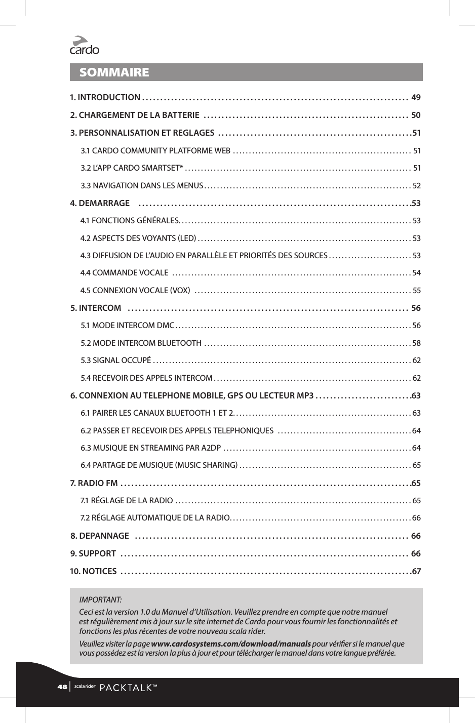 SOMMAIRE1. INTRODUCTION. . . . . . . . . . . . . . . . . . . . . . . . . . . . . . . . . . . . . . . . . . . . . . . . . . . . . . . . . . . . . . . . . . . . . . . . . .  492. CHARGEMENT DE LA BATTERIE ......................................................... 503.  PERSONNALISATION ET REGLAGES ......................................................513.1 CARDO COMMUNITY PLATFORME WEB ........................................................513.2 L’APP CARDO SMARTSET* .......................................................................513.3 NAVIGATION DANS LES MENUS .................................................................524. DEMARRAGE    ............................................................................534.1 FONCTIONS GÉNÉRALES .........................................................................534.2 ASPECTS DES VOYANTS LED ...................................................................534.3 DIFFUSION DE L’AUDIO EN PARALLÈLE ET PRIORITÉS DES SOURCES ..........................534.4 COMMANDE VOCALE  ...........................................................................544.5 CONNEXION VOCALE VOX  ....................................................................555. INTERCOM   .............................................................................. 565.1 MODE INTERCOM DMC ..........................................................................565.2 MODE INTERCOM BLUETOOTH .................................................................585.3 SIGNAL OCCUPÉ  ................................................................................. 625.4 RECEVOIR DES APPELS INTERCOM ..............................................................626. CONNEXION AU TELEPHONE MOBILE, GPS OU LECTEUR MP3 ...........................636.1 PAIRER LES CANAUX BLUETOOTH 1 ET 2 ........................................................ 636.2 PASSER ET RECEVOIR DES APPELS TELEPHONIQUES  ..........................................646.3 MUSIQUE EN STREAMING PAR A2DP  ...........................................................646.4 PARTAGE DE MUSIQUE MUSIC SHARING ......................................................657. RADIO FM .................................................................................657.1 RÉGLAGE DE LA RADIO  ..........................................................................657.2 RÉGLAGE AUTOMATIQUE DE LA RADIO .........................................................668. DEPANNAGE  ............................................................................ 669. SUPPORT  ................................................................................ 6610. NOTICES .................................................................................67IMPORTANT: Ceci est la version 1.0 du Manuel d’Utilisation. Veuillez prendre en compte que notre manuel est régulièrement mis à jour sur le site internet de Cardo pour vous fournir les fonctionnalités et fonctions les plus récentes de votre nouveau scala rider. Veuillez visiter la page www.cardosystems.com/download/manuals pour vérier si le manuel que vous possédez est la version la plus à jour et pour télécharger le manuel dans votre langue préférée. 48 | 