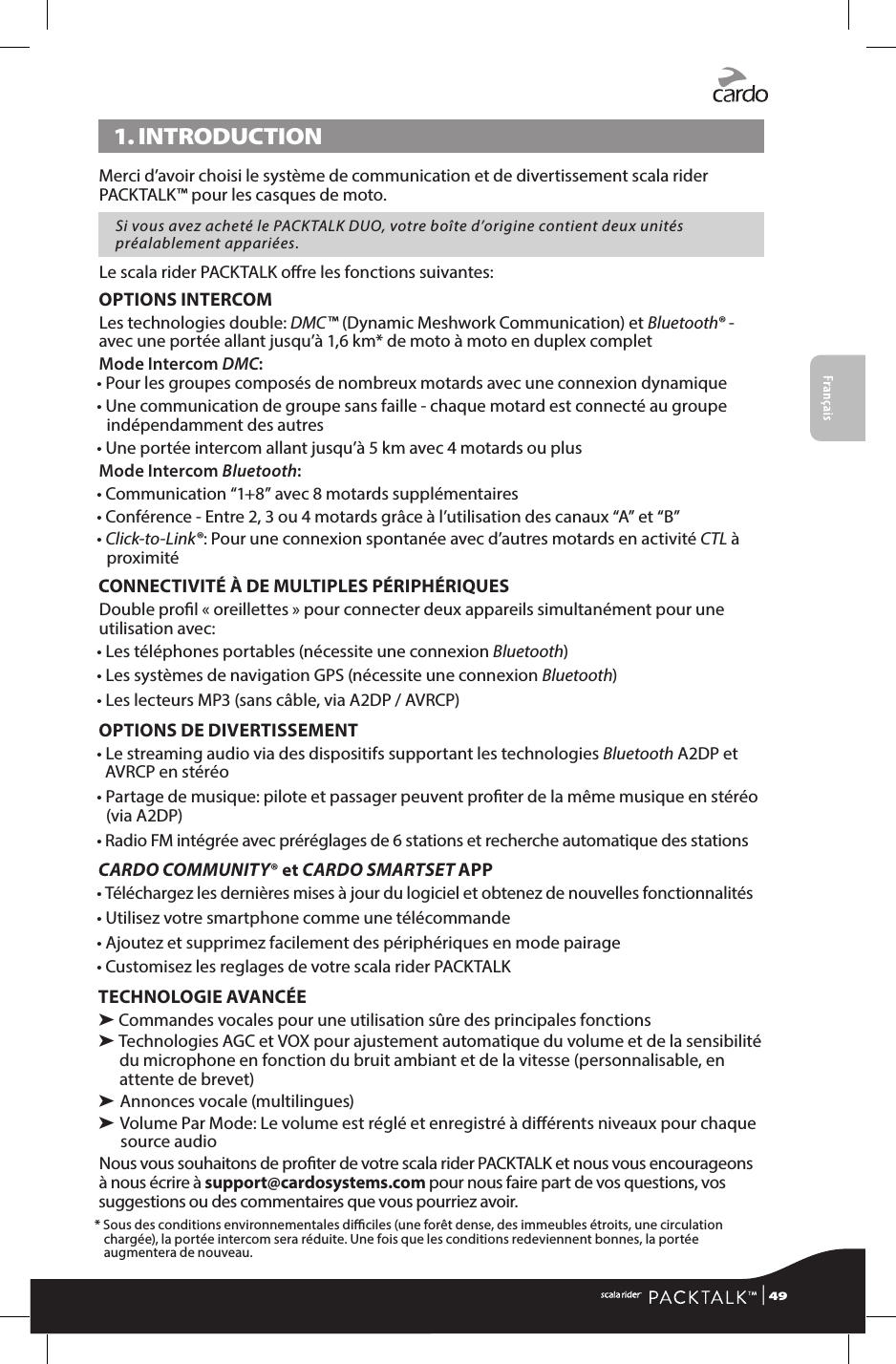 Français1. INTRODUCTIONMerci d’avoir choisi le système de communication et de divertissement scala rider PACKTALK™ pour les casques de moto. Si vous avez acheté le PACKTALK DUO, votre boîte d’origine contient deux unités préalablement appariées.Le scala rider PACKTALK ore les fonctions suivantes:OPTIONS INTERCOMLes technologies double: DMC™ (Dynamic Meshwork Communication) et Bluetooth® - avec une portée allant jusqu’à 1,6 km* de moto à moto en duplex completMode Intercom DMC:  •  Pour les groupes composés de nombreux motards avec une connexion dynamique •  Une communication de groupe sans faille - chaque motard est connecté au groupe indépendamment des autres •  Une portée intercom allant jusqu’à 5 km avec 4 motards ou plus Mode Intercom Bluetooth:• Communication “1+8” avec 8 motards supplémentaires•  Conférence - Entre 2, 3 ou 4 motards grâce à l’utilisation des canaux “A” et “B”•  Click-to-Link®: Pour une connexion spontanée avec d’autres motards en activité CTL à proximitéCONNECTIVITÉ À DE MULTIPLES PÉRIPHÉRIQUESDouble prol « oreillettes » pour connecter deux appareils simultanément pour une utilisation avec:• Les téléphones portables (nécessite une connexion Bluetooth)• Les systèmes de navigation GPS (nécessite une connexion Bluetooth)• Les lecteurs MP3 (sans câble, via A2DP / AVRCP)OPTIONS DE DIVERTISSEMENT•  Le streaming audio via des dispositifs supportant les technologies Bluetooth A2DP et AVRCP en stéréo•  Partage de musique: pilote et passager peuvent proter de la même musique en stéréo (via A2DP)•  Radio FM intégrée avec préréglages de 6 stations et recherche automatique des stationsCARDO COMMUNITY® et CARDO SMARTSET APP•  Téléchargez les dernières mises à jour du logiciel et obtenez de nouvelles fonctionnalités• Utilisez votre smartphone comme une télécommande• Ajoutez et supprimez facilement des périphériques en mode pairage• Customisez les reglages de votre scala rider PACKTALKTECHNOLOGIE AVANCÉE➤ Commandes vocales pour une utilisation sûre des principales fonctions➤  Technologies AGC et VOX pour ajustement automatique du volume et de la sensibilité du microphone en fonction du bruit ambiant et de la vitesse (personnalisable, en attente de brevet)➤  Annonces vocale (multilingues)➤  Volume Par Mode: Le volume est réglé et enregistré à diérents niveaux pour chaque source audioNous vous souhaitons de proter de votre scala rider PACKTALK et nous vous encourageons à nous écrire à support@cardosystems.com pour nous faire part de vos questions, vos suggestions ou des commentaires que vous pourriez avoir.*  Sous des conditions environnementales diciles (une forêt dense, des immeubles étroits, une circulation chargée), la portée intercom sera réduite. Une fois que les conditions redeviennent bonnes, la portée augmentera de nouveau. | 49
