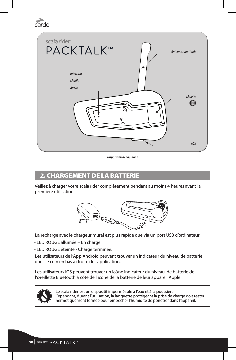 Molette ZAntenne rabattableUSBIntercomMobileAudioDisposition des boutons2. CHARGEMENT DE LA BATTERIEVeillez à charger votre scala rider complètement pendant au moins 4 heures avant la première utilisation.La recharge avec le chargeur mural est plus rapide que via un port USB d’ordinateur.• LED ROUGE allumée – En charge • LED ROUGE éteinte - Charge terminée.Les utilisateurs de l’App Android peuvent trouver un indicateur du niveau de batterie dans le coin en bas à droite de l’application.Les utilisateurs iOS peuvent trouver un icône indicateur du niveau  de batterie de l’oreillette Bluetooth à côté de l’icône de la batterie de leur appareil Apple.wLe scala rider est un dispositif imperméable à l’eau et à la poussière.  Cependant, durant l’utilisation, la languette protégeant la prise de charge doit rester hermétiquement fermée pour empêcher l’humidité de pénétrer dans l’appareil.50 | 