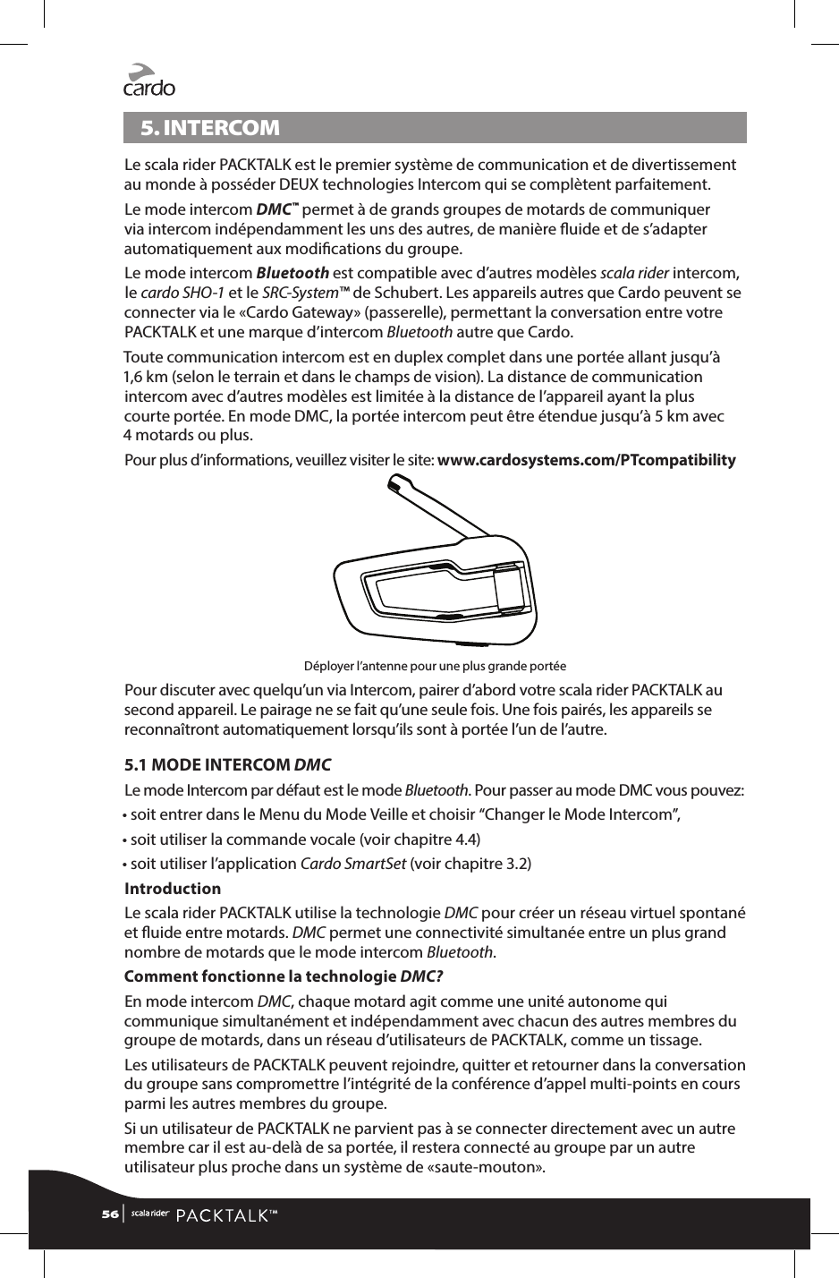 5. INTERCOM Le scala rider PACKTALK est le premier système de communication et de divertissement au monde à posséder DEUX technologies Intercom qui se complètent parfaitement.Le mode intercom DMC™ permet à de grands groupes de motards de communiquer via intercom indépendamment les uns des autres, de manière uide et de s’adapter automatiquement aux modications du groupe.Le mode intercom Bluetooth est compatible avec d’autres modèles scala rider intercom, le cardo SHO-1 et le SRC-System™ de Schubert. Les appareils autres que Cardo peuvent se connecter via le «Cardo Gateway» (passerelle), permettant la conversation entre votre PACKTALK et une marque d’intercom Bluetooth autre que Cardo. Toute communication intercom est en duplex complet dans une portée allant jusqu’à 1,6 km (selon le terrain et dans le champs de vision). La distance de communication intercom avec d’autres modèles est limitée à la distance de l’appareil ayant la plus courte portée. En mode DMC, la portée intercom peut être étendue jusqu’à 5 km avec 4 motards ou plus.Pour plus d’informations, veuillez visiter le site: www.cardosystems.com/PTcompatibilityDéployer l’antenne pour une plus grande portéePour discuter avec quelqu’un via Intercom, pairer d’abord votre scala rider PACKTALK au second appareil. Le pairage ne se fait qu’une seule fois. Une fois pairés, les appareils se reconnaîtront automatiquement lorsqu’ils sont à portée l’un de l’autre.5.1 MODE INTERCOM DMCLe mode Intercom par défaut est le mode Bluetooth. Pour passer au mode DMC vous pouvez:• soit entrer dans le Menu du Mode Veille et choisir “Changer le Mode Intercom”,• soit utiliser la commande vocale (voir chapitre 4.4) • soit utiliser l’application Cardo SmartSet (voir chapitre 3.2)IntroductionLe scala rider PACKTALK utilise la technologie DMC pour créer un réseau virtuel spontané et uide entre motards. DMC permet une connectivité simultanée entre un plus grand nombre de motards que le mode intercom Bluetooth. Comment fonctionne la technologie DMC?En mode intercom DMC, chaque motard agit comme une unité autonome qui communique simultanément et indépendamment avec chacun des autres membres du groupe de motards, dans un réseau d’utilisateurs de PACKTALK, comme un tissage.Les utilisateurs de PACKTALK peuvent rejoindre, quitter et retourner dans la conversation du groupe sans compromettre l’intégrité de la conférence d’appel multi-points en cours parmi les autres membres du groupe.Si un utilisateur de PACKTALK ne parvient pas à se connecter directement avec un autre membre car il est au-delà de sa portée, il restera connecté au groupe par un autre utilisateur plus proche dans un système de «saute-mouton».56 | 