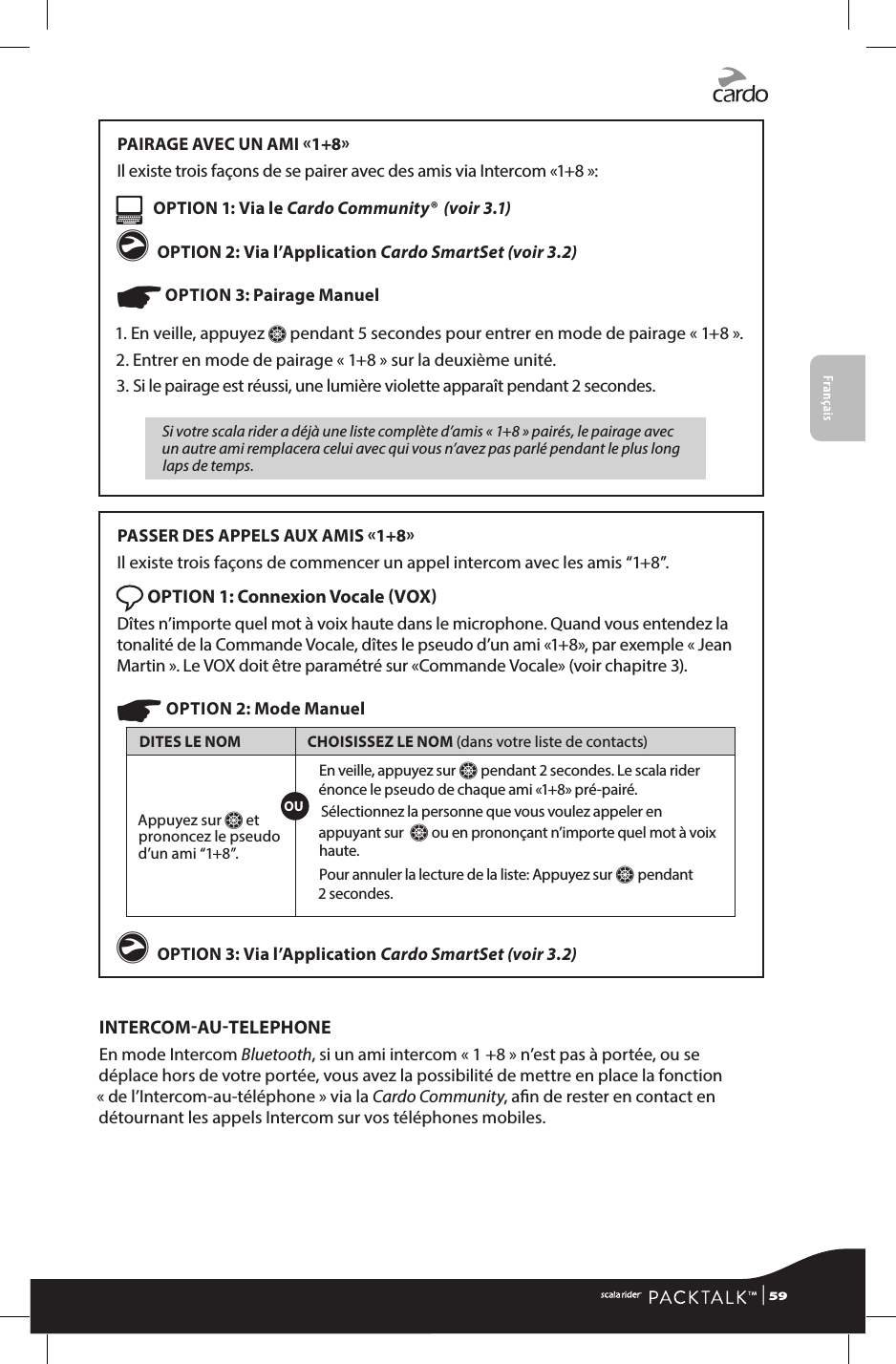 FrançaisPAIRAGE AVEC UN AMI 1+8Il existe trois façons de se pairer avec des amis via Intercom «1+8 »:   OPTION 1: Via le Cardo Community®  (voir 3.1)g OPTION 2: Via l’Application Cardo SmartSet (voir 3.2)☛ OPTION 3: Pairage Manuel 1.  En veille, appuyez Z pendant 5 secondes pour entrer en mode de pairage « 1+8 ».2. Entrer en mode de pairage « 1+8 » sur la deuxième unité.3.  Si le pairage est réussi, une lumière violette apparaît pendant 2 secondes.Si votre scala rider a déjà une liste complète d’amis « 1+8 » pairés, le pairage avec un autre ami remplacera celui avec qui vous n’avez pas parlé pendant le plus long laps de temps.PASSER DES APPELS AUX AMIS 1+8Il existe trois façons de commencer un appel intercom avec les amis “1+8”. OPTION 1: Connexion Vocale VOX Dîtes n’importe quel mot à voix haute dans le microphone. Quand vous entendez la tonalité de la Commande Vocale, dîtes le pseudo d’un ami «1+8», par exemple « Jean Martin ». Le VOX doit être paramétré sur «Commande Vocale» (voir chapitre 3).☛ OPTION 2: Mode ManuelDITES LE NOM CHOISISSEZ LE NOM (dans votre liste de contacts)Appuyez sur Z et prononcez le pseudo d’un ami “1+8”.En veille, appuyez sur Z pendant 2 secondes. Le scala rider énonce le pseudo de chaque ami «1+8» pré-pairé. Sélectionnez la personne que vous voulez appeler en appuyant sur  Z ou en prononçant n’importe quel mot à voix haute.Pour annuler la lecture de la liste: Appuyez sur Z pendant  2 secondes. g OPTION 3: Via l’Application Cardo SmartSet (voir 3.2)INTERCOMAUTELEPHONEEn mode Intercom Bluetooth, si un ami intercom « 1 +8 » n’est pas à portée, ou se déplace hors de votre portée, vous avez la possibilité de mettre en place la fonction « de l’Intercom-au-téléphone » via la Cardo Community, an de rester en contact en détournant les appels Intercom sur vos téléphones mobiles.OU | 59