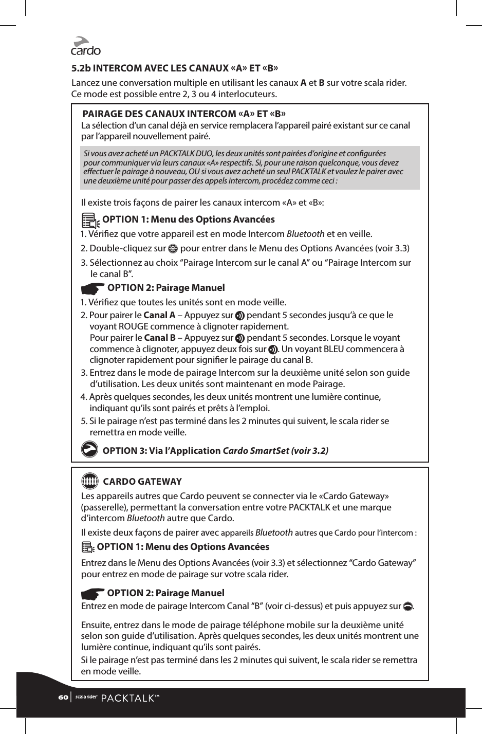 5.2b INTERCOM AVEC LES CANAUX A ET BLancez une conversation multiple en utilisant les canaux A et B sur votre scala rider.  Ce mode est possible entre 2, 3 ou 4 interlocuteurs. PAIRAGE DES CANAUX INTERCOM A ET BLa sélection d’un canal déjà en service remplacera l’appareil pairé existant sur ce canal par l’appareil nouvellement pairé.Si vous avez acheté un PACKTALK DUO, les deux unités sont pairées d’origine et congurées pour communiquer via leurs canaux «A» respectifs. Si, pour une raison quelconque, vous devez eectuer le pairage à nouveau, OU si vous avez acheté un seul PACKTALK et voulez le pairer avec une deuxième unité pour passer des appels intercom, procédez comme ceci :Il existe trois façons de pairer les canaux intercom «A» et «B»:Â OPTION 1: Menu des Options Avancées1. Vériez que votre appareil est en mode Intercom Bluetooth et en veille. 2. Double-cliquez sur Z pour entrer dans le Menu des Options Avancées (voir 3.3) 3.  Sélectionnez au choix “Pairage Intercom sur le canal A” ou “Pairage Intercom sur le canal B”.☛ OPTION 2: Pairage Manuel 1. Vériez que toutes les unités sont en mode veille.2.  Pour pairer le Canal A – Appuyez sur v pendant 5 secondes jusqu’à ce que le voyant ROUGE commence à clignoter rapidement. Pour pairer le Canal B – Appuyez sur v pendant 5 secondes. Lorsque le voyant commence à clignoter, appuyez deux fois sur v. Un voyant BLEU commencera à clignoter rapidement pour signier le pairage du canal B.3.  Entrez dans le mode de pairage Intercom sur la deuxième unité selon son guide d’utilisation. Les deux unités sont maintenant en mode Pairage.4.  Après quelques secondes, les deux unités montrent une lumière continue, indiquant qu’ils sont pairés et prêts à l’emploi.5.  Si le pairage n’est pas terminé dans les 2 minutes qui suivent, le scala rider se remettra en mode veille.g OPTION 3: Via l’Application Cardo SmartSet (voir 3.2)G CARDO GATEWAYLes appareils autres que Cardo peuvent se connecter via le «Cardo Gateway» (passerelle), permettant la conversation entre votre PACKTALK et une marque d’intercom Bluetooth autre que Cardo. Il existe deux façons de pairer avec appareils Bluetooth autres que Cardo pour l’intercom :Â OPTION 1: Menu des Options Avancées Entrez dans le Menu des Options Avancées (voir 3.3) et sélectionnez “Cardo Gateway” pour entrez en mode de pairage sur votre scala rider.☛ OPTION 2: Pairage Manuel Entrez en mode de pairage Intercom Canal “B” (voir ci-dessus) et puis appuyez sur p.Ensuite, entrez dans le mode de pairage téléphone mobile sur la deuxième unité selon son guide d’utilisation. Après quelques secondes, les deux unités montrent une lumière continue, indiquant qu’ils sont pairés.Si le pairage n’est pas terminé dans les 2 minutes qui suivent, le scala rider se remettra en mode veille.60 | 