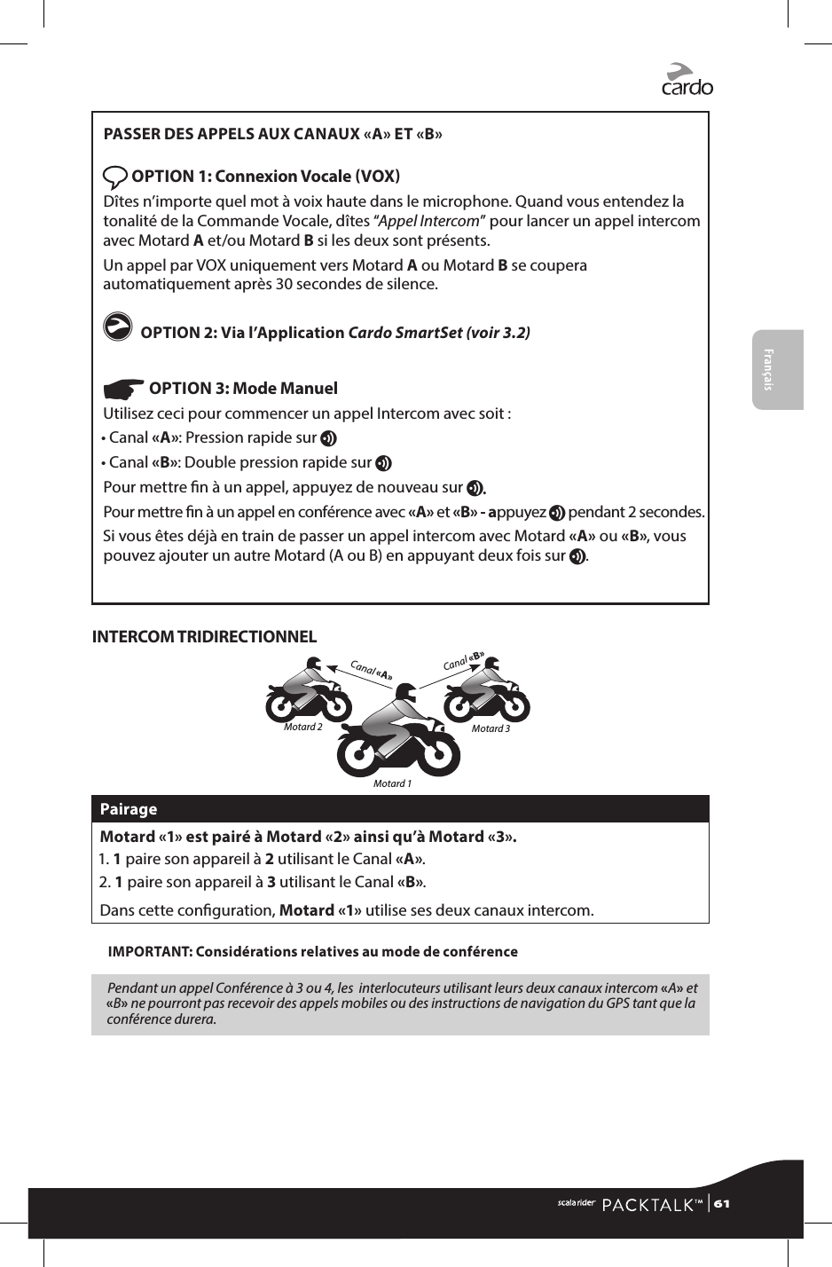 FrançaisPASSER DES APPELS AUX CANAUX «A» ET «B» OPTION 1: Connexion Vocale VOX Dîtes n’importe quel mot à voix haute dans le microphone. Quand vous entendez la tonalité de la Commande Vocale, dîtes “Appel Intercom” pour lancer un appel intercom avec Motard A et/ou Motard B si les deux sont présents.Un appel par VOX uniquement vers Motard A ou Motard B se coupera automatiquement après 30 secondes de silence.g OPTION 2: Via l’Application Cardo SmartSet (voir 3.2) ☛ OPTION 3: Mode ManuelUtilisez ceci pour commencer un appel Intercom avec soit :• Canal «A»: Pression rapide sur v • Canal «B»: Double pression rapide sur vPour mettre n à un appel, appuyez de nouveau sur v. Pour mettre n à un appel en conférence avec «A» et «B» - appuyez v pendant 2 secondes.Si vous êtes déjà en train de passer un appel intercom avec Motard «A» ou «B», vous pouvez ajouter un autre Motard (A ou B) en appuyant deux fois sur v.INTERCOM TRIDIRECTIONNELCanal «B»Canal «A»Motard 2 Motard 3Motard 1PairageMotard «1» est pairé à Motard «2» ainsi qu’à Motard «3».1. 1 paire son appareil à 2 utilisant le Canal «A».2. 1 paire son appareil à 3 utilisant le Canal «B».Dans cette conguration, Motard «1» utilise ses deux canaux intercom.IMPORTANT: Considérations relatives au mode de conférencePendant un appel Conférence à 3 ou 4, les  interlocuteurs utilisant leurs deux canaux intercom «A» et «B» ne pourront pas recevoir des appels mobiles ou des instructions de navigation du GPS tant que la conférence durera. | 61