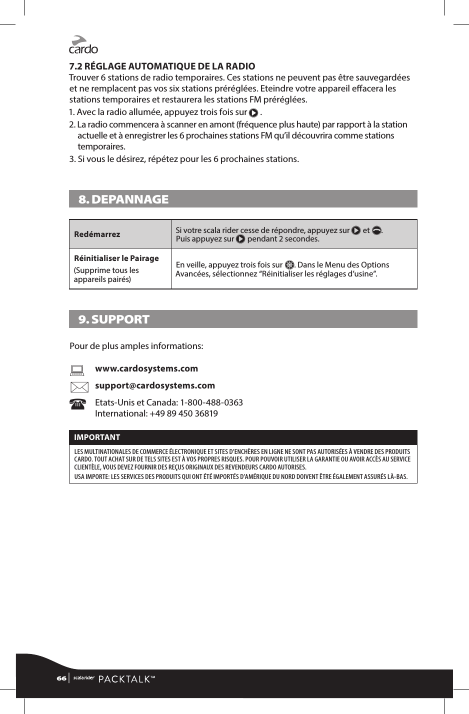 7.2 RÉGLAGE AUTOMATIQUE DE LA RADIOTrouver 6 stations de radio temporaires. Ces stations ne peuvent pas être sauvegardées et ne remplacent pas vos six stations préréglées. Eteindre votre appareil eacera les stations temporaires et restaurera les stations FM préréglées.1. Avec la radio allumée, appuyez trois fois sur π .2.  La radio commencera à scanner en amont (fréquence plus haute) par rapport à la station actuelle et à enregistrer les 6 prochaines stations FM qu’il découvrira comme stations temporaires.3.  Si vous le désirez, répétez pour les 6 prochaines stations.8. DEPANNAGE Redémarrez Si votre scala rider cesse de répondre, appuyez sur π et p.  Puis appuyez sur π pendant 2 secondes. Réinitialiser le Pairage(Supprime tous les appareils pairés)En veille, appuyez trois fois sur Z. Dans le Menu des Options Avancées, sélectionnez “Réinitialiser les réglages d’usine”.9. SUPPORTPour de plus amples informations:    www.cardosystems.com  support@cardosystems.com  Etats-Unis et Canada: 1-800-488-0363   International: +49 89 450 36819IMPORTANT LES MULTINATIONALES DE COMMERCE ÉLECTRONIQUE ET SITES D’ENCHÈRES EN LIGNE NE SONT PAS AUTORISÉES À VENDRE DES PRODUITS CARDO. TOUT ACHAT SUR DE TELS SITES EST À VOS PROPRES RISQUES. POUR POUVOIR UTILISER LA GARANTIE OU AVOIR ACCÈS AU SERVICE CLIENTÈLE, VOUS DEVEZ FOURNIR DES REÇUS ORIGINAUX DES REVENDEURS CARDO AUTORISES. USA IMPORTE: LES SERVICES DES PRODUITS QUI ONT ÉTÉ IMPORTÉS D’AMÉRIQUE DU NORD DOIVENT ÊTRE ÉGALEMENT ASSURÉS LÀ-BAS.66 | 