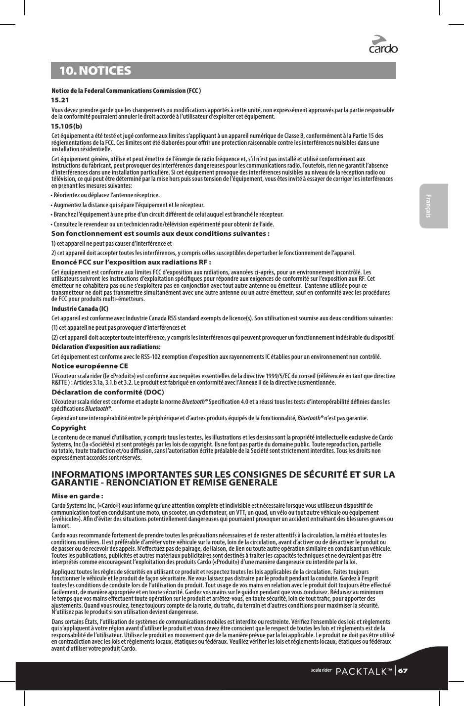 Français10. NOTICESNotice de la Federal Communications Commission (FCC ) 15.21Vous devez prendre garde que les changements ou modications apportés à cette unité, non expressément approuvés par la partie responsable de la conformité pourraient annuler le droit accordé à l’utilisateur d’exploiter cet équipement.15.105(b)Cet équipement a été testé et jugé conforme aux limites s’appliquant à un appareil numérique de Classe B, conformément à la Partie 15 des réglementations de la FCC. Ces limites ont été élaborées pour orir une protection raisonnable contre les interférences nuisibles dans une installation résidentielle.Cet équipement génère, utilise et peut émettre de l’énergie de radio fréquence et, s’il n’est pas installé et utilisé conformément aux instructions du fabricant, peut provoquer des interférences dangereuses pour les communications radio. Toutefois, rien ne garantit l’absence d’interférences dans une installation particulière. Si cet équipement provoque des interférences nuisibles au niveau de la réception radio ou télévision, ce qui peut être déterminé par la mise hors puis sous tension de l’équipement, vous êtes invité à essayer de corriger les interférences en prenant les mesures suivantes:• Réorientez ou déplacez l’antenne réceptrice.• Augmentez la distance qui sépare l’équipement et le récepteur.• Branchez l’équipement à une prise d’un circuit diérent de celui auquel est branché le récepteur.• Consultez le revendeur ou un technicien radio/télévision expérimenté pour obtenir de l’aide.Son fonctionnement est soumis aux deux conditions suivantes :1) cet appareil ne peut pas causer d’interférence et 2) cet appareil doit accepter toutes les interférences, y compris celles susceptibles de perturber le fonctionnement de l’appareil.Enoncé FCC sur l’exposition aux radiations RF :Cet équipement est conforme aux limites FCC d’exposition aux radiations, avancées ci-après, pour un environnement incontrôlé. Les utilisateurs suivront les instructions d’exploitation spéciques pour répondre aux exigences de conformité sur l’exposition aux RF. Cet émetteur ne cohabitera pas ou ne s’exploitera pas en conjonction avec tout autre antenne ou émetteur.  L’antenne utilisée pour ce transmetteur ne doit pas transmettre simultanément avec une autre antenne ou un autre émetteur, sauf en conformité avec les procédures de FCC pour produits multi-émetteurs.Industrie Canada (IC)Cet appareil est conforme avec Industrie Canada RSS standard exempts de licence(s). Son utilisation est soumise aux deux conditions suivantes:(1) cet appareil ne peut pas provoquer d’interférences et(2)  cet appareil doit accepter toute interférence, y compris les interférences qui peuvent provoquer un fonctionnement indésirable du dispositif.Déclaration d’exposition aux radiations:Cet équipement est conforme avec le RSS-102 exemption d’exposition aux rayonnements IC établies pour un environnement non contrôlé. Notice européenne CEL’écouteur scala rider (le «Produit») est conforme aux requêtes essentielles de la directive 1999/5/EC du conseil (référencée en tant que directive R&amp;TTE ) : Articles 3.1a, 3.1.b et 3.2. Le produit est fabriqué en conformité avec l’Annexe II de la directive susmentionnée.Déclaration de conformité (DOC)L’écouteur scala rider est conforme et adopte la norme Bluetooth® Specication 4.0 et a réussi tous les tests d’interopérabilité dénies dans les spécications Bluetooth®.Cependant une interopérabilité entre le périphérique et d’autres produits équipés de la fonctionnalité, Bluetooth® n’est pas garantie.CopyrightLe contenu de ce manuel d’utilisation, y compris tous les textes, les illustrations et les dessins sont la propriété intellectuelle exclusive de Cardo Systems, Inc (la «Société») et sont protégés par les lois de copyright. Ils ne font pas partie du domaine public. Toute reproduction, partielle ou totale, toute traduction et/ou diusion, sans l’autorisation écrite préalable de la Société sont strictement interdites. Tous les droits non expressément accordés sont réservés.INFORMATIONS IMPORTANTES SUR LES CONSIGNES DE SÉCURITÉ ET SUR LA GARANTIE - RENONCIATION ET REMISE GENERALEMise en garde :Cardo Systems Inc, («Cardo») vous informe qu’une attention complète et indivisible est nécessaire lorsque vous utilisez un dispositif de communication tout en conduisant une moto, un scooter, un cyclomoteur, un VTT, un quad, un vélo ou tout autre véhicule ou équipement («véhicule»). An d’éviter des situations potentiellement dangereuses qui pourraient provoquer un accident entraînant des blessures graves ou la mort.Cardo vous recommande fortement de prendre toutes les précautions nécessaires et de rester attentifs à la circulation, la météo et toutes les conditions routières. Il est préférable d’arrêter votre véhicule sur la route, loin de la circulation, avant d’activer ou de désactiver le produit ou de passer ou de recevoir des appels. N’eectuez pas de pairage, de liaison, de lien ou toute autre opération similaire en conduisant un véhicule. Toutes les publications, publicités et autres matériaux publicitaires sont destinés à traiter les capacités techniques et ne devraient pas être interprétés comme encourageant l’exploitation des produits Cardo («Produit») d’une manière dangereuse ou interdite par la loi.Appliquez toutes les règles de sécurités en utilisant ce produit et respectez toutes les lois applicables de la circulation. Faites toujours fonctionner le véhicule et le produit de façon sécuritaire. Ne vous laissez pas distraire par le produit pendant la conduite. Gardez à l’esprit toutes les conditions de conduite lors de l’utilisation du produit. Tout usage de vos mains en relation avec le produit doit toujours être eectué facilement, de manière appropriée et en toute sécurité. Gardez vos mains sur le guidon pendant que vous conduisez. Réduisez au minimum le temps que vos mains eectuent toute opération sur le produit et arrêtez-vous, en toute sécurité, loin de tout trac, pour apporter des ajustements. Quand vous roulez, tenez toujours compte de la route, du trac, du terrain et d’autres conditions pour maximiser la sécurité. N’utilisez pas le produit si son utilisation devient dangereuse.Dans certains États, l’utilisation de systèmes de communications mobiles est interdite ou restreinte. Vériez l’ensemble des lois et règlements qui s’appliquent à votre région avant d’utiliser le produit et vous devez être conscient que le respect de toutes les lois et règlements est de la responsabilité de l’utilisateur. Utilisez le produit en mouvement que de la manière prévue par la loi applicable. Le produit ne doit pas être utilisé en contradiction avec les lois et règlements locaux, étatiques ou fédéraux. Veuillez vérier les lois et règlements locaux, étatiques ou fédéraux avant d’utiliser votre produit Cardo. | 67